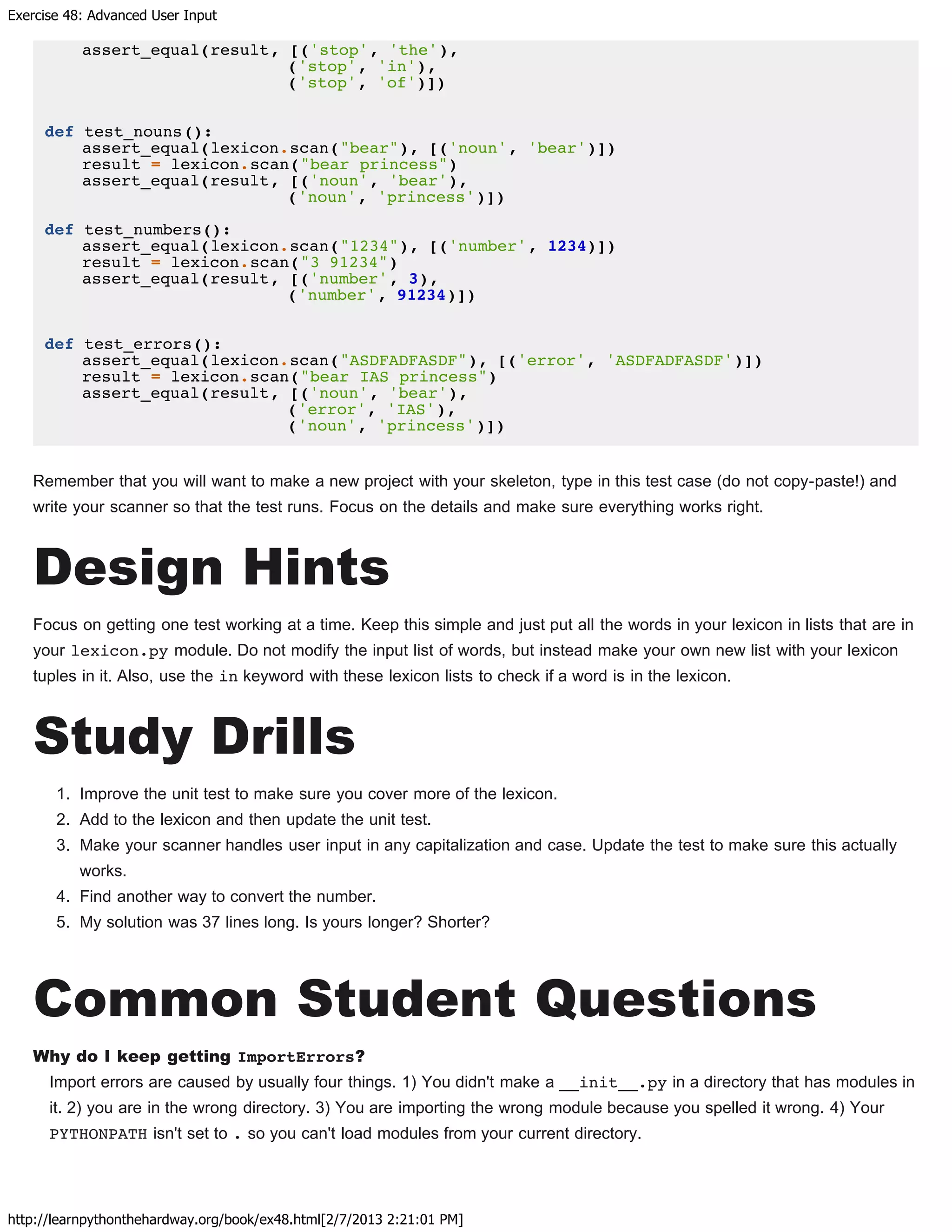Exercise 48: Advanced User Input
http://learnpythonthehardway.org/book/ex48.html[2/7/2013 2:21:01 PM]
assert_equal(result, [('stop', 'the'),
('stop', 'in'),
('stop', 'of')])
def test_nouns():
assert_equal(lexicon.scan("bear"), [('noun', 'bear')])
result = lexicon.scan("bear princess")
assert_equal(result, [('noun', 'bear'),
('noun', 'princess')])
def test_numbers():
assert_equal(lexicon.scan("1234"), [('number', 1234)])
result = lexicon.scan("3 91234")
assert_equal(result, [('number', 3),
('number', 91234)])
def test_errors():
assert_equal(lexicon.scan("ASDFADFASDF"), [('error', 'ASDFADFASDF')])
result = lexicon.scan("bear IAS princess")
assert_equal(result, [('noun', 'bear'),
('error', 'IAS'),
('noun', 'princess')])
Remember that you will want to make a new project with your skeleton, type in this test case (do not copy-paste!) and
write your scanner so that the test runs. Focus on the details and make sure everything works right.
Design Hints
Focus on getting one test working at a time. Keep this simple and just put all the words in your lexicon in lists that are in
your lexicon.py module. Do not modify the input list of words, but instead make your own new list with your lexicon
tuples in it. Also, use the in keyword with these lexicon lists to check if a word is in the lexicon.
Study Drills
1. Improve the unit test to make sure you cover more of the lexicon.
2. Add to the lexicon and then update the unit test.
3. Make your scanner handles user input in any capitalization and case. Update the test to make sure this actually
works.
4. Find another way to convert the number.
5. My solution was 37 lines long. Is yours longer? Shorter?
Common Student Questions
Why do I keep getting ImportErrors?
Import errors are caused by usually four things. 1) You didn't make a __init__.py in a directory that has modules in
it. 2) you are in the wrong directory. 3) You are importing the wrong module because you spelled it wrong. 4) Your
PYTHONPATH isn't set to . so you can't load modules from your current directory.
 