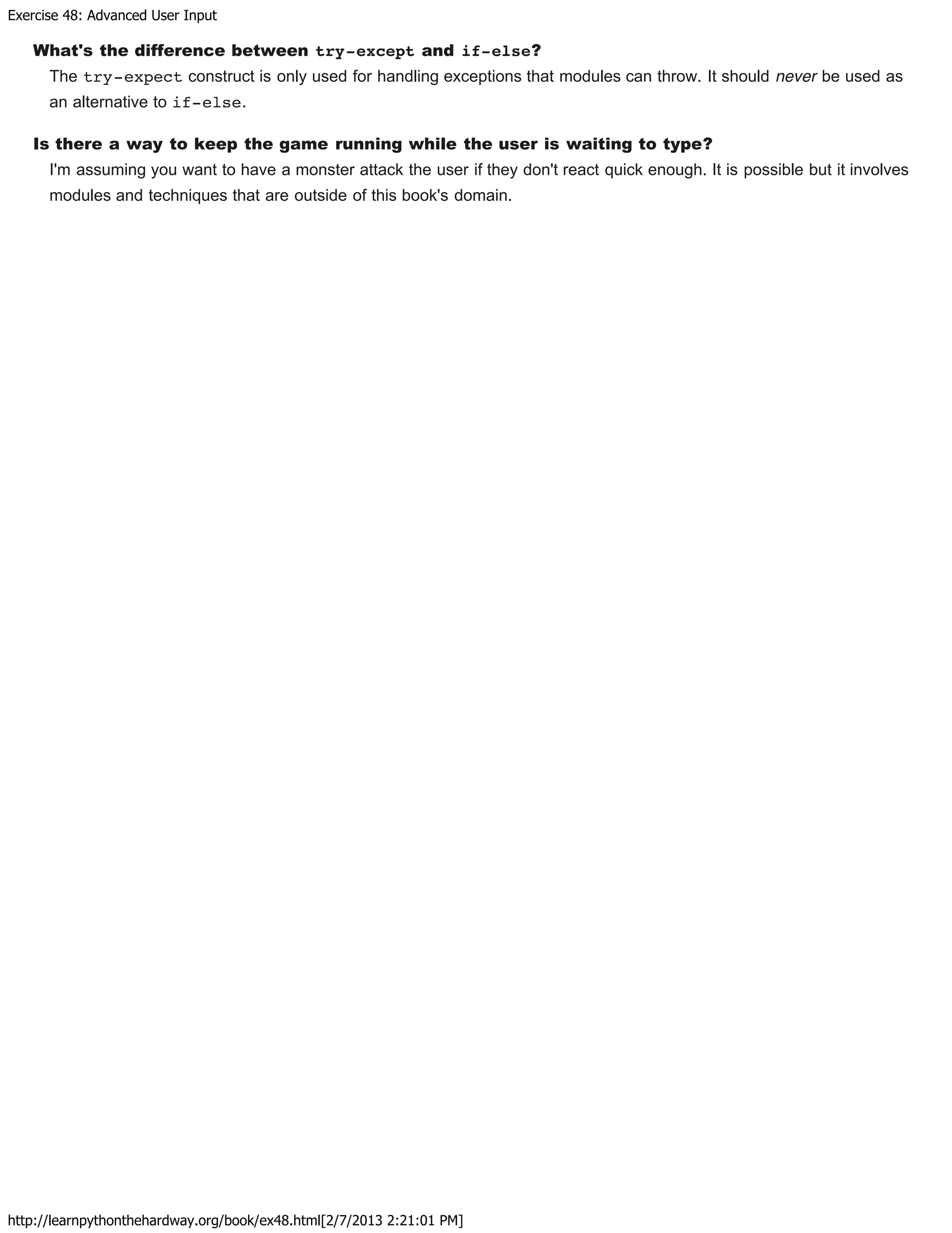 Exercise 48: Advanced User Input
http://learnpythonthehardway.org/book/ex48.html[2/7/2013 2:21:01 PM]
What's the difference between try-except and if-else?
The try-expect construct is only used for handling exceptions that modules can throw. It should never be used as
an alternative to if-else.
Is there a way to keep the game running while the user is waiting to type?
I'm assuming you want to have a monster attack the user if they don't react quick enough. It is possible but it involves
modules and techniques that are outside of this book's domain.
 