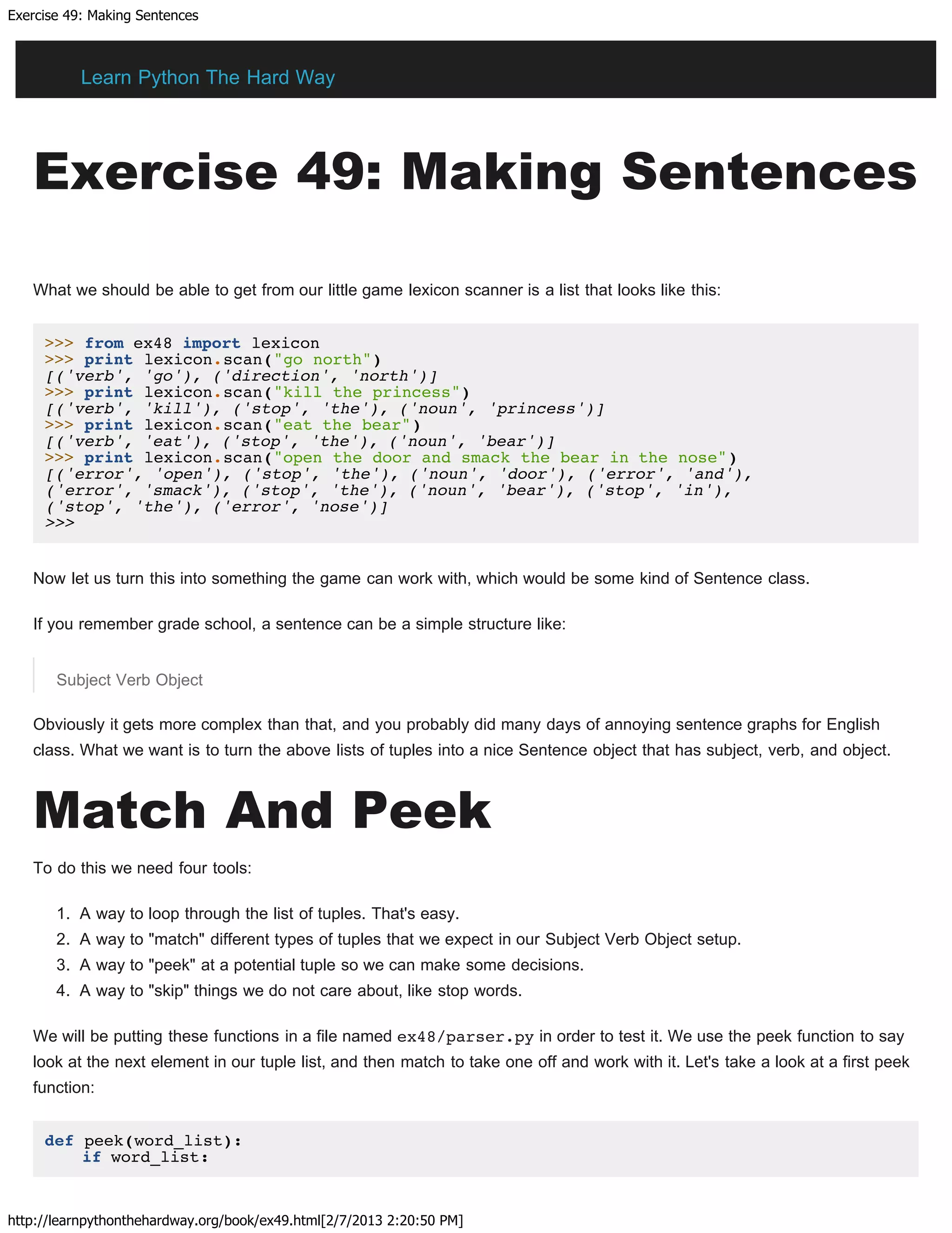 Exercise 49: Making Sentences
http://learnpythonthehardway.org/book/ex49.html[2/7/2013 2:20:50 PM]
Exercise 49: Making Sentences
What we should be able to get from our little game lexicon scanner is a list that looks like this:
>>> from ex48 import lexicon
>>> print lexicon.scan("go north")
[('verb', 'go'), ('direction', 'north')]
>>> print lexicon.scan("kill the princess")
[('verb', 'kill'), ('stop', 'the'), ('noun', 'princess')]
>>> print lexicon.scan("eat the bear")
[('verb', 'eat'), ('stop', 'the'), ('noun', 'bear')]
>>> print lexicon.scan("open the door and smack the bear in the nose")
[('error', 'open'), ('stop', 'the'), ('noun', 'door'), ('error', 'and'),
('error', 'smack'), ('stop', 'the'), ('noun', 'bear'), ('stop', 'in'),
('stop', 'the'), ('error', 'nose')]
>>>
Now let us turn this into something the game can work with, which would be some kind of Sentence class.
If you remember grade school, a sentence can be a simple structure like:
Subject Verb Object
Obviously it gets more complex than that, and you probably did many days of annoying sentence graphs for English
class. What we want is to turn the above lists of tuples into a nice Sentence object that has subject, verb, and object.
Match And Peek
To do this we need four tools:
1. A way to loop through the list of tuples. That's easy.
2. A way to "match" different types of tuples that we expect in our Subject Verb Object setup.
3. A way to "peek" at a potential tuple so we can make some decisions.
4. A way to "skip" things we do not care about, like stop words.
We will be putting these functions in a file named ex48/parser.py in order to test it. We use the peek function to say
look at the next element in our tuple list, and then match to take one off and work with it. Let's take a look at a first peek
function:
def peek(word_list):
if word_list:
Learn Python The Hard Way
 