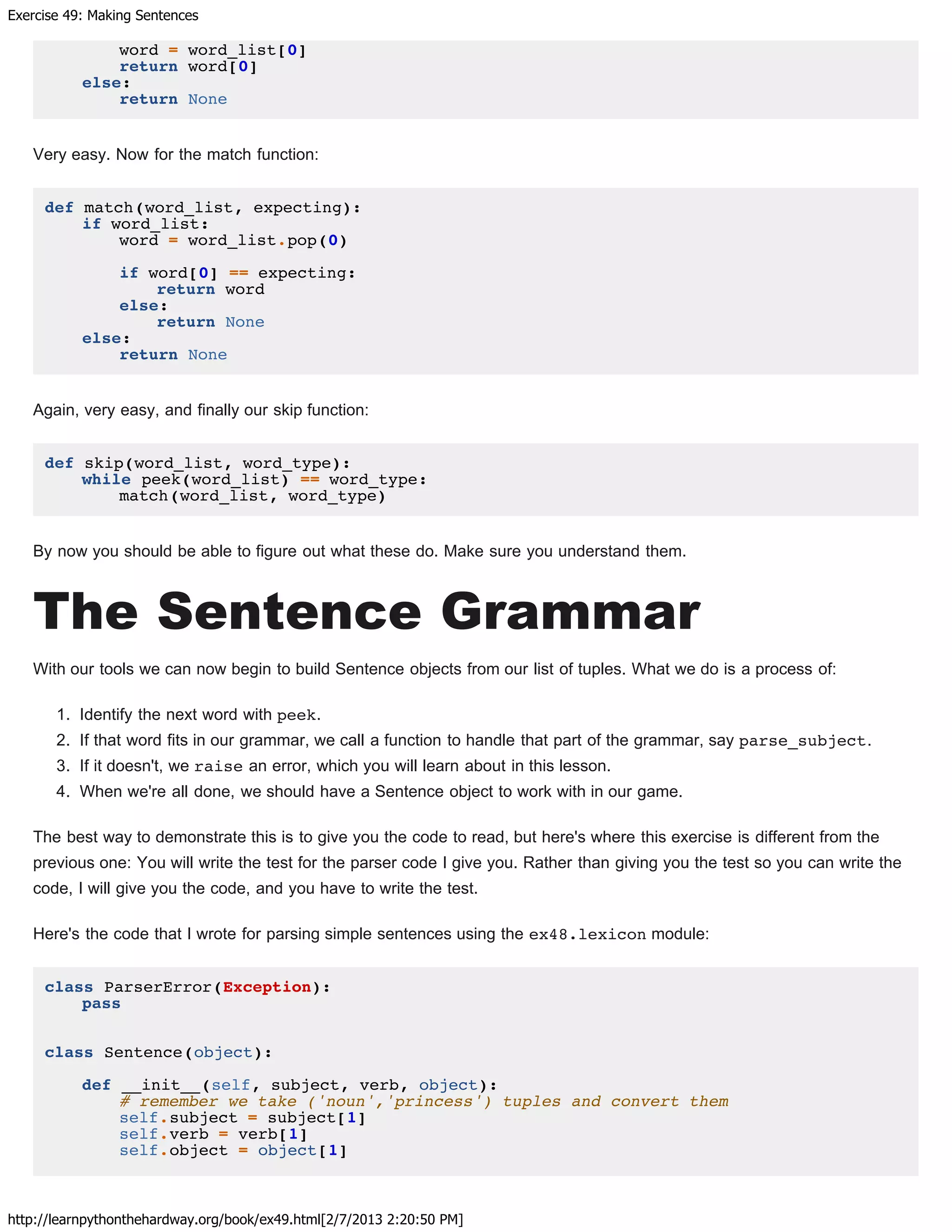 Exercise 49: Making Sentences
http://learnpythonthehardway.org/book/ex49.html[2/7/2013 2:20:50 PM]
word = word_list[0]
return word[0]
else:
return None
Very easy. Now for the match function:
def match(word_list, expecting):
if word_list:
word = word_list.pop(0)
if word[0] == expecting:
return word
else:
return None
else:
return None
Again, very easy, and finally our skip function:
def skip(word_list, word_type):
while peek(word_list) == word_type:
match(word_list, word_type)
By now you should be able to figure out what these do. Make sure you understand them.
The Sentence Grammar
With our tools we can now begin to build Sentence objects from our list of tuples. What we do is a process of:
1. Identify the next word with peek.
2. If that word fits in our grammar, we call a function to handle that part of the grammar, say parse_subject.
3. If it doesn't, we raise an error, which you will learn about in this lesson.
4. When we're all done, we should have a Sentence object to work with in our game.
The best way to demonstrate this is to give you the code to read, but here's where this exercise is different from the
previous one: You will write the test for the parser code I give you. Rather than giving you the test so you can write the
code, I will give you the code, and you have to write the test.
Here's the code that I wrote for parsing simple sentences using the ex48.lexicon module:
class ParserError(Exception):
pass
class Sentence(object):
def __init__(self, subject, verb, object):
# remember we take ('noun','princess') tuples and convert them
self.subject = subject[1]
self.verb = verb[1]
self.object = object[1]
 