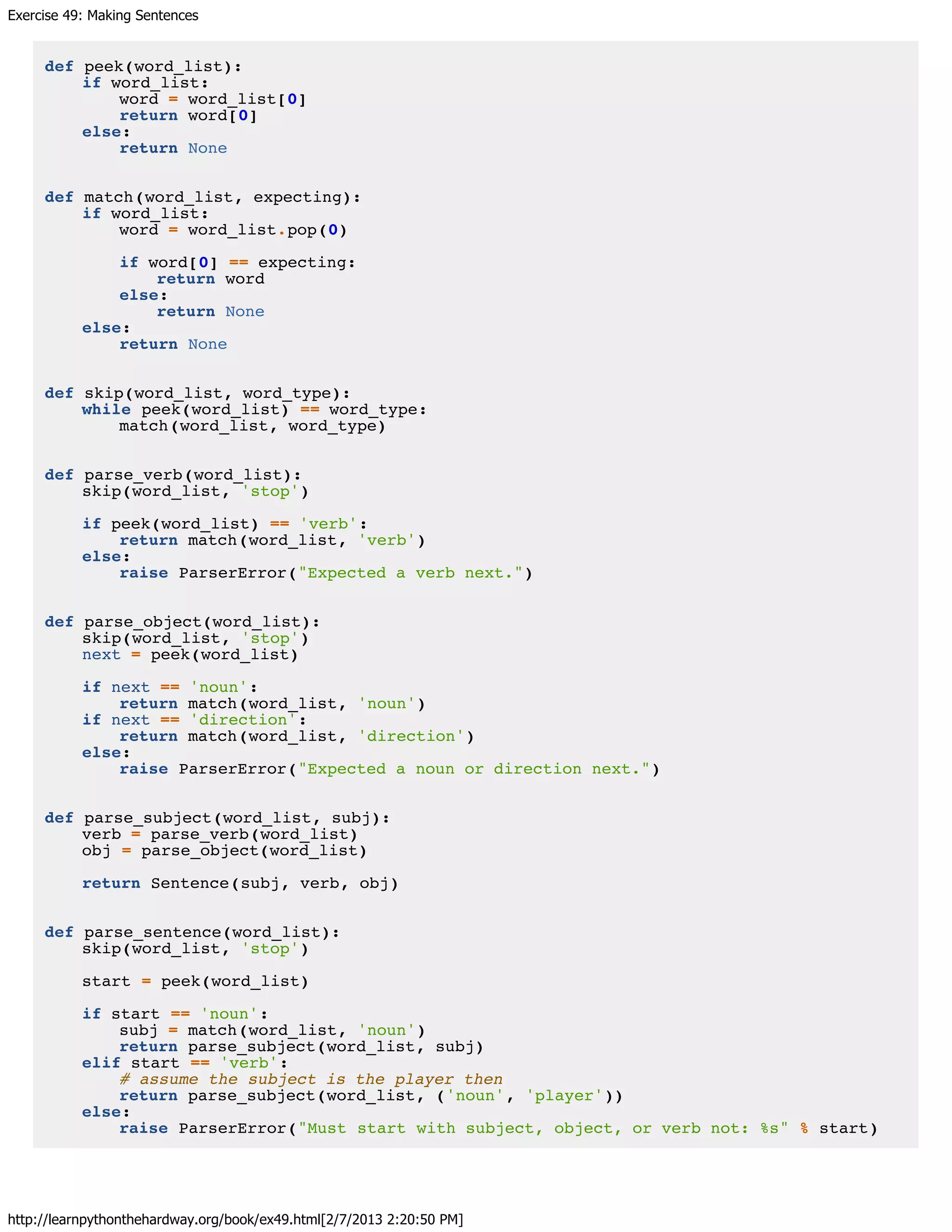 Exercise 49: Making Sentences
http://learnpythonthehardway.org/book/ex49.html[2/7/2013 2:20:50 PM]
def peek(word_list):
if word_list:
word = word_list[0]
return word[0]
else:
return None
def match(word_list, expecting):
if word_list:
word = word_list.pop(0)
if word[0] == expecting:
return word
else:
return None
else:
return None
def skip(word_list, word_type):
while peek(word_list) == word_type:
match(word_list, word_type)
def parse_verb(word_list):
skip(word_list, 'stop')
if peek(word_list) == 'verb':
return match(word_list, 'verb')
else:
raise ParserError("Expected a verb next.")
def parse_object(word_list):
skip(word_list, 'stop')
next = peek(word_list)
if next == 'noun':
return match(word_list, 'noun')
if next == 'direction':
return match(word_list, 'direction')
else:
raise ParserError("Expected a noun or direction next.")
def parse_subject(word_list, subj):
verb = parse_verb(word_list)
obj = parse_object(word_list)
return Sentence(subj, verb, obj)
def parse_sentence(word_list):
skip(word_list, 'stop')
start = peek(word_list)
if start == 'noun':
subj = match(word_list, 'noun')
return parse_subject(word_list, subj)
elif start == 'verb':
# assume the subject is the player then
return parse_subject(word_list, ('noun', 'player'))
else:
raise ParserError("Must start with subject, object, or verb not: %s" % start)
 