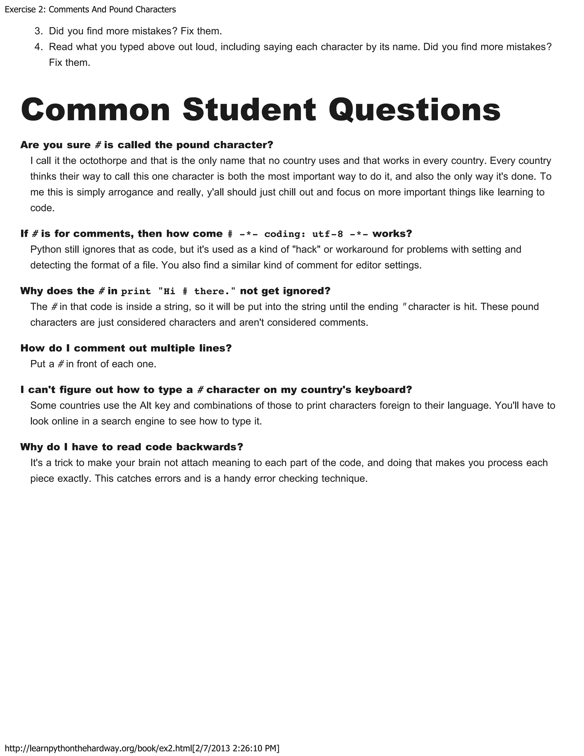 Exercise 2: Comments And Pound Characters
http://learnpythonthehardway.org/book/ex2.html[2/7/2013 2:26:10 PM]
3. Did you find more mistakes? Fix them.
4. Read what you typed above out loud, including saying each character by its name. Did you find more mistakes?
Fix them.
Common Student Questions
Are you sure # is called the pound character?
I call it the octothorpe and that is the only name that no country uses and that works in every country. Every country
thinks their way to call this one character is both the most important way to do it, and also the only way it's done. To
me this is simply arrogance and really, y'all should just chill out and focus on more important things like learning to
code.
If # is for comments, then how come # -*- coding: utf-8 -*- works?
Python still ignores that as code, but it's used as a kind of "hack" or workaround for problems with setting and
detecting the format of a file. You also find a similar kind of comment for editor settings.
Why does the # in print "Hi # there." not get ignored?
The # in that code is inside a string, so it will be put into the string until the ending " character is hit. These pound
characters are just considered characters and aren't considered comments.
How do I comment out multiple lines?
Put a # in front of each one.
I can't figure out how to type a # character on my country's keyboard?
Some countries use the Alt key and combinations of those to print characters foreign to their language. You'll have to
look online in a search engine to see how to type it.
Why do I have to read code backwards?
It's a trick to make your brain not attach meaning to each part of the code, and doing that makes you process each
piece exactly. This catches errors and is a handy error checking technique.
 