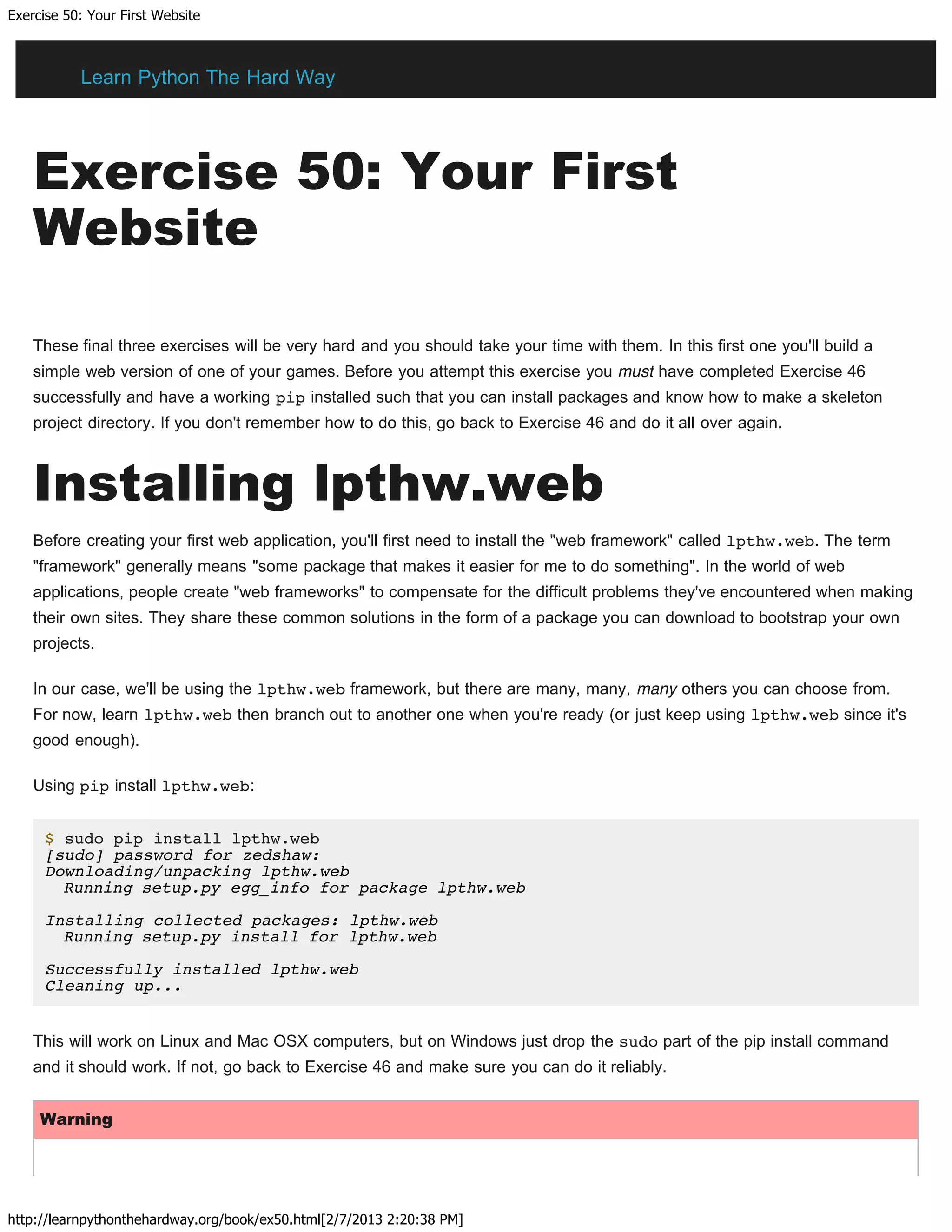 Exercise 50: Your First Website
http://learnpythonthehardway.org/book/ex50.html[2/7/2013 2:20:38 PM]
Exercise 50: Your First
Website
These final three exercises will be very hard and you should take your time with them. In this first one you'll build a
simple web version of one of your games. Before you attempt this exercise you must have completed Exercise 46
successfully and have a working pip installed such that you can install packages and know how to make a skeleton
project directory. If you don't remember how to do this, go back to Exercise 46 and do it all over again.
Installing lpthw.web
Before creating your first web application, you'll first need to install the "web framework" called lpthw.web. The term
"framework" generally means "some package that makes it easier for me to do something". In the world of web
applications, people create "web frameworks" to compensate for the difficult problems they've encountered when making
their own sites. They share these common solutions in the form of a package you can download to bootstrap your own
projects.
In our case, we'll be using the lpthw.web framework, but there are many, many, many others you can choose from.
For now, learn lpthw.web then branch out to another one when you're ready (or just keep using lpthw.web since it's
good enough).
Using pip install lpthw.web:
$ sudo pip install lpthw.web
[sudo] password for zedshaw:
Downloading/unpacking lpthw.web
Running setup.py egg_info for package lpthw.web
Installing collected packages: lpthw.web
Running setup.py install for lpthw.web
Successfully installed lpthw.web
Cleaning up...
This will work on Linux and Mac OSX computers, but on Windows just drop the sudo part of the pip install command
and it should work. If not, go back to Exercise 46 and make sure you can do it reliably.
Warning
Learn Python The Hard Way
 