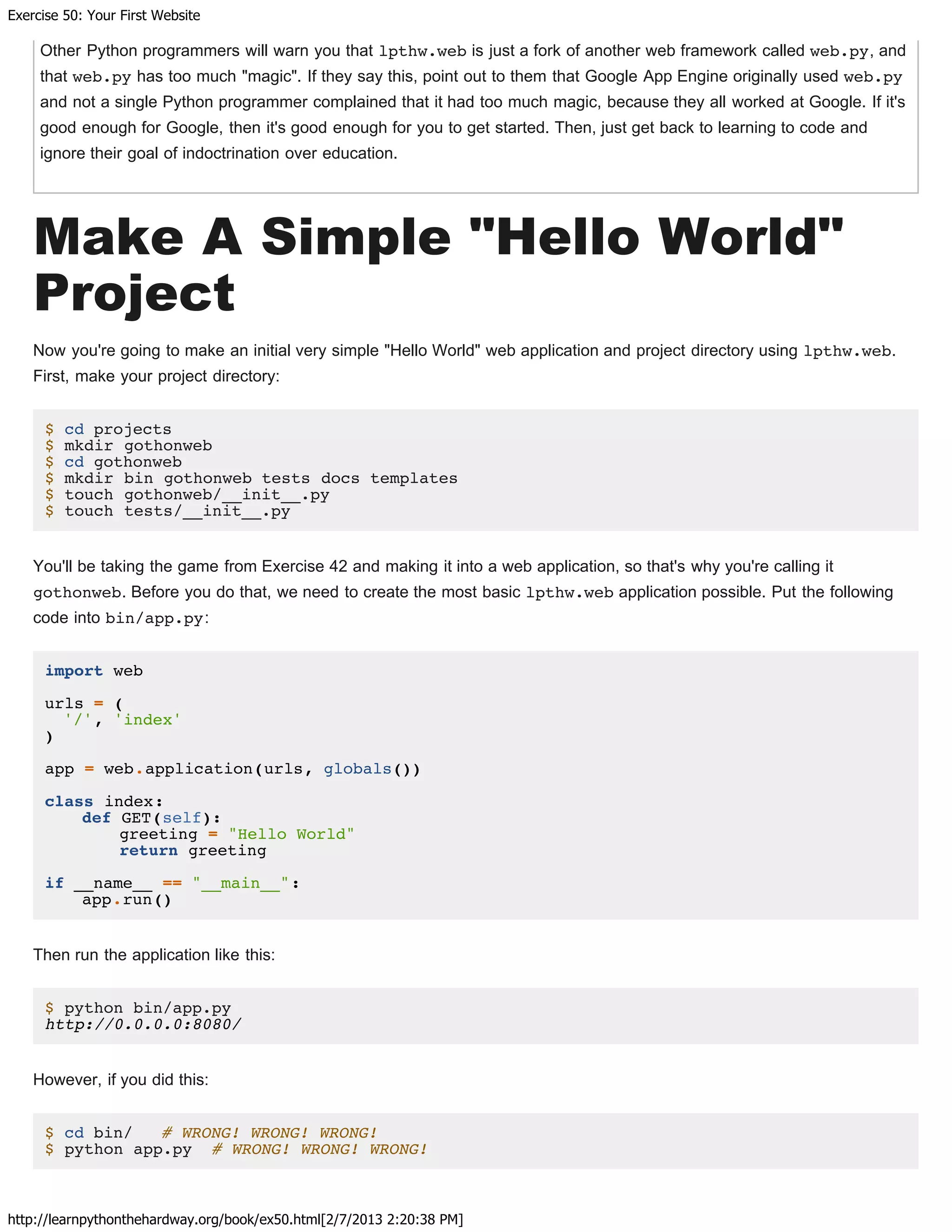 Exercise 50: Your First Website
http://learnpythonthehardway.org/book/ex50.html[2/7/2013 2:20:38 PM]
Other Python programmers will warn you that lpthw.web is just a fork of another web framework called web.py, and
that web.py has too much "magic". If they say this, point out to them that Google App Engine originally used web.py
and not a single Python programmer complained that it had too much magic, because they all worked at Google. If it's
good enough for Google, then it's good enough for you to get started. Then, just get back to learning to code and
ignore their goal of indoctrination over education.
Make A Simple "Hello World"
Project
Now you're going to make an initial very simple "Hello World" web application and project directory using lpthw.web.
First, make your project directory:
$ cd projects
$ mkdir gothonweb
$ cd gothonweb
$ mkdir bin gothonweb tests docs templates
$ touch gothonweb/__init__.py
$ touch tests/__init__.py
You'll be taking the game from Exercise 42 and making it into a web application, so that's why you're calling it
gothonweb. Before you do that, we need to create the most basic lpthw.web application possible. Put the following
code into bin/app.py:
import web
urls = (
'/', 'index'
)
app = web.application(urls, globals())
class index:
def GET(self):
greeting = "Hello World"
return greeting
if __name__ == "__main__":
app.run()
Then run the application like this:
$ python bin/app.py
http://0.0.0.0:8080/
However, if you did this:
$ cd bin/ # WRONG! WRONG! WRONG!
$ python app.py # WRONG! WRONG! WRONG!
 