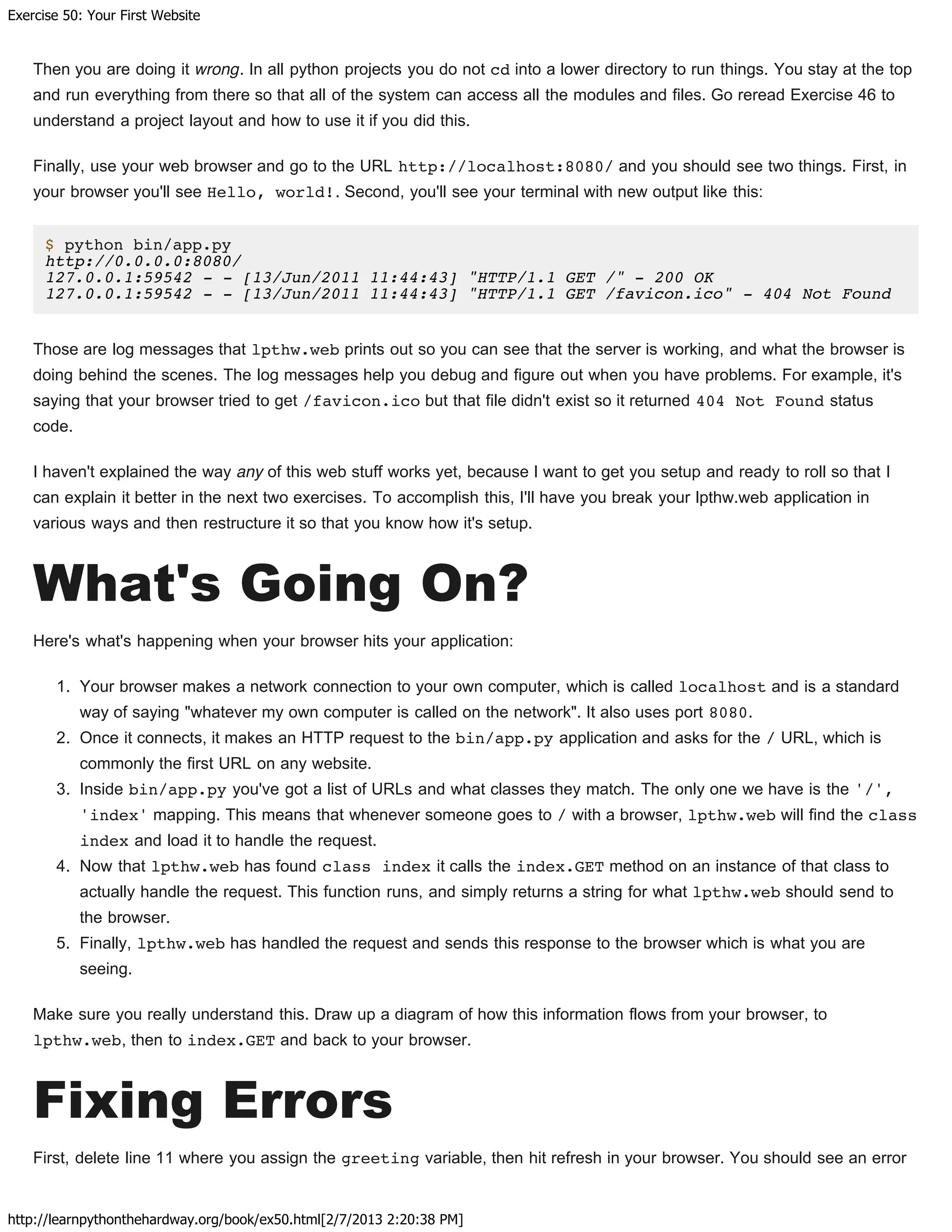 Exercise 50: Your First Website
http://learnpythonthehardway.org/book/ex50.html[2/7/2013 2:20:38 PM]
Then you are doing it wrong. In all python projects you do not cd into a lower directory to run things. You stay at the top
and run everything from there so that all of the system can access all the modules and files. Go reread Exercise 46 to
understand a project layout and how to use it if you did this.
Finally, use your web browser and go to the URL http://localhost:8080/ and you should see two things. First, in
your browser you'll see Hello, world!. Second, you'll see your terminal with new output like this:
$ python bin/app.py
http://0.0.0.0:8080/
127.0.0.1:59542 - - [13/Jun/2011 11:44:43] "HTTP/1.1 GET /" - 200 OK
127.0.0.1:59542 - - [13/Jun/2011 11:44:43] "HTTP/1.1 GET /favicon.ico" - 404 Not Found
Those are log messages that lpthw.web prints out so you can see that the server is working, and what the browser is
doing behind the scenes. The log messages help you debug and figure out when you have problems. For example, it's
saying that your browser tried to get /favicon.ico but that file didn't exist so it returned 404 Not Found status
code.
I haven't explained the way any of this web stuff works yet, because I want to get you setup and ready to roll so that I
can explain it better in the next two exercises. To accomplish this, I'll have you break your lpthw.web application in
various ways and then restructure it so that you know how it's setup.
What's Going On?
Here's what's happening when your browser hits your application:
1. Your browser makes a network connection to your own computer, which is called localhost and is a standard
way of saying "whatever my own computer is called on the network". It also uses port 8080.
2. Once it connects, it makes an HTTP request to the bin/app.py application and asks for the / URL, which is
commonly the first URL on any website.
3. Inside bin/app.py you've got a list of URLs and what classes they match. The only one we have is the '/',
'index' mapping. This means that whenever someone goes to / with a browser, lpthw.web will find the class
index and load it to handle the request.
4. Now that lpthw.web has found class index it calls the index.GET method on an instance of that class to
actually handle the request. This function runs, and simply returns a string for what lpthw.web should send to
the browser.
5. Finally, lpthw.web has handled the request and sends this response to the browser which is what you are
seeing.
Make sure you really understand this. Draw up a diagram of how this information flows from your browser, to
lpthw.web, then to index.GET and back to your browser.
Fixing Errors
First, delete line 11 where you assign the greeting variable, then hit refresh in your browser. You should see an error
 