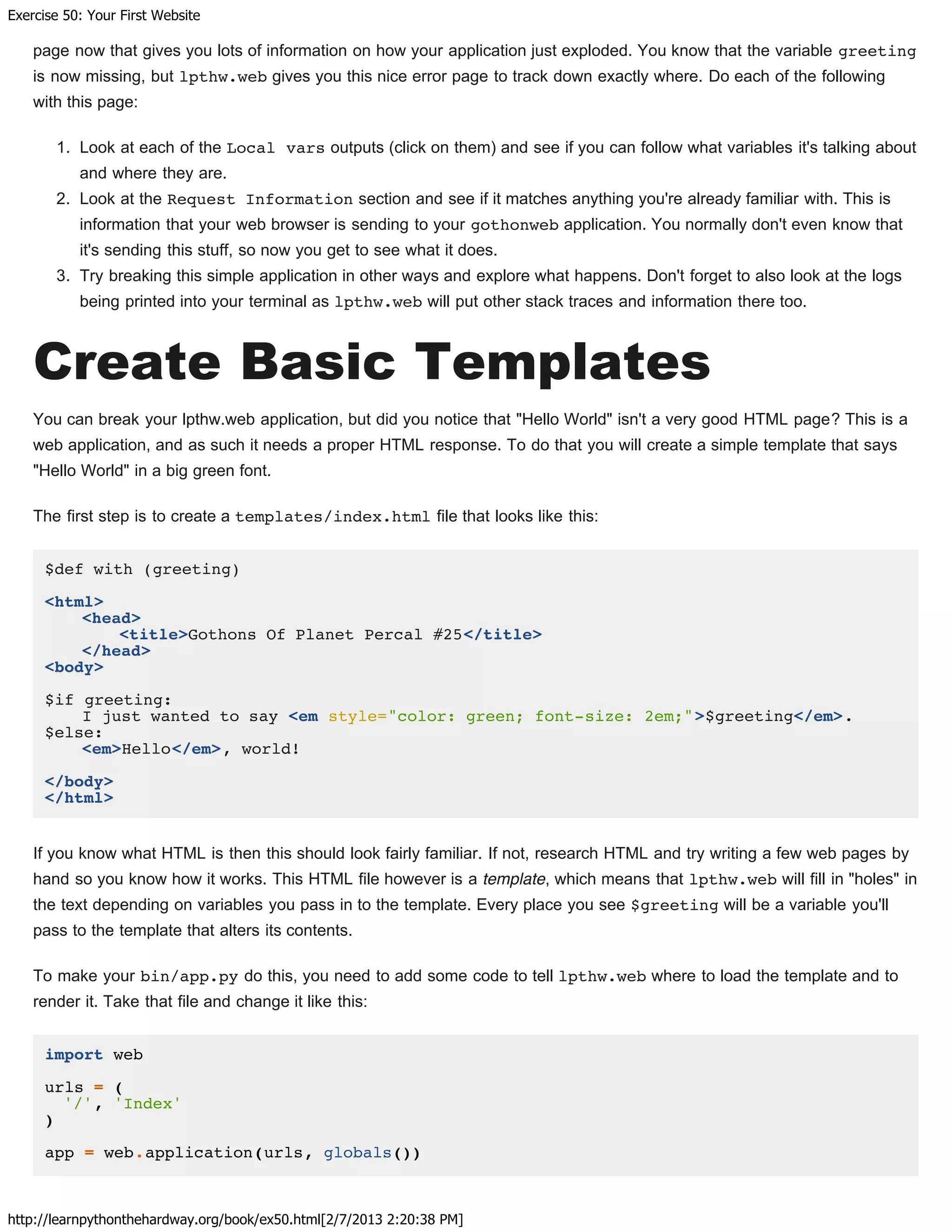 Exercise 50: Your First Website
http://learnpythonthehardway.org/book/ex50.html[2/7/2013 2:20:38 PM]
page now that gives you lots of information on how your application just exploded. You know that the variable greeting
is now missing, but lpthw.web gives you this nice error page to track down exactly where. Do each of the following
with this page:
1. Look at each of the Local vars outputs (click on them) and see if you can follow what variables it's talking about
and where they are.
2. Look at the Request Information section and see if it matches anything you're already familiar with. This is
information that your web browser is sending to your gothonweb application. You normally don't even know that
it's sending this stuff, so now you get to see what it does.
3. Try breaking this simple application in other ways and explore what happens. Don't forget to also look at the logs
being printed into your terminal as lpthw.web will put other stack traces and information there too.
Create Basic Templates
You can break your lpthw.web application, but did you notice that "Hello World" isn't a very good HTML page? This is a
web application, and as such it needs a proper HTML response. To do that you will create a simple template that says
"Hello World" in a big green font.
The first step is to create a templates/index.html file that looks like this:
$def with (greeting)
<html>
<head>
<title>Gothons Of Planet Percal #25</title>
</head>
<body>
$if greeting:
I just wanted to say <em style="color: green; font-size: 2em;">$greeting</em>.
$else:
<em>Hello</em>, world!
</body>
</html>
If you know what HTML is then this should look fairly familiar. If not, research HTML and try writing a few web pages by
hand so you know how it works. This HTML file however is a template, which means that lpthw.web will fill in "holes" in
the text depending on variables you pass in to the template. Every place you see $greeting will be a variable you'll
pass to the template that alters its contents.
To make your bin/app.py do this, you need to add some code to tell lpthw.web where to load the template and to
render it. Take that file and change it like this:
import web
urls = (
'/', 'Index'
)
app = web.application(urls, globals())
 