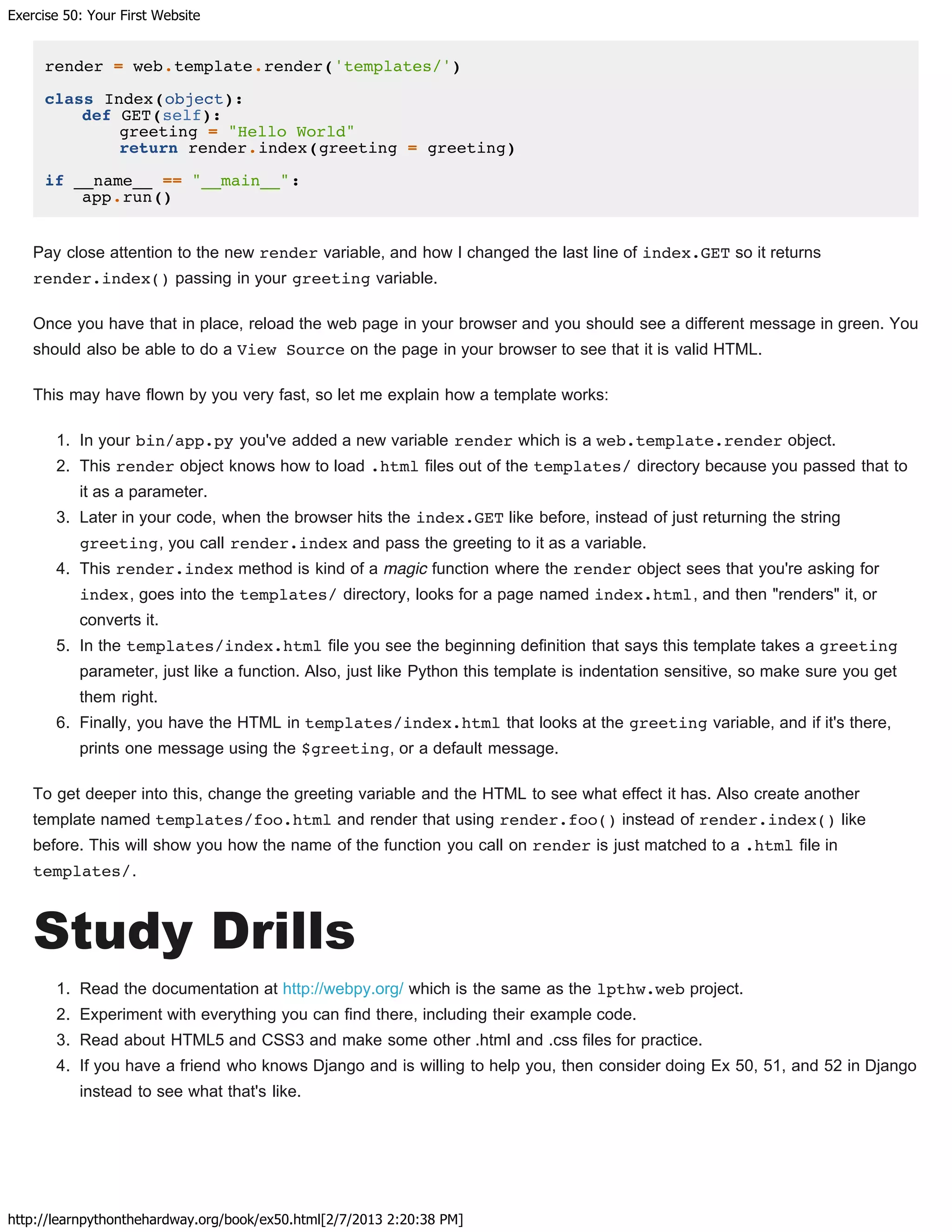 Exercise 50: Your First Website
http://learnpythonthehardway.org/book/ex50.html[2/7/2013 2:20:38 PM]
render = web.template.render('templates/')
class Index(object):
def GET(self):
greeting = "Hello World"
return render.index(greeting = greeting)
if __name__ == "__main__":
app.run()
Pay close attention to the new render variable, and how I changed the last line of index.GET so it returns
render.index() passing in your greeting variable.
Once you have that in place, reload the web page in your browser and you should see a different message in green. You
should also be able to do a View Source on the page in your browser to see that it is valid HTML.
This may have flown by you very fast, so let me explain how a template works:
1. In your bin/app.py you've added a new variable render which is a web.template.render object.
2. This render object knows how to load .html files out of the templates/ directory because you passed that to
it as a parameter.
3. Later in your code, when the browser hits the index.GET like before, instead of just returning the string
greeting, you call render.index and pass the greeting to it as a variable.
4. This render.index method is kind of a magic function where the render object sees that you're asking for
index, goes into the templates/ directory, looks for a page named index.html, and then "renders" it, or
converts it.
5. In the templates/index.html file you see the beginning definition that says this template takes a greeting
parameter, just like a function. Also, just like Python this template is indentation sensitive, so make sure you get
them right.
6. Finally, you have the HTML in templates/index.html that looks at the greeting variable, and if it's there,
prints one message using the $greeting, or a default message.
To get deeper into this, change the greeting variable and the HTML to see what effect it has. Also create another
template named templates/foo.html and render that using render.foo() instead of render.index() like
before. This will show you how the name of the function you call on render is just matched to a .html file in
templates/.
Study Drills
1. Read the documentation at http://webpy.org/ which is the same as the lpthw.web project.
2. Experiment with everything you can find there, including their example code.
3. Read about HTML5 and CSS3 and make some other .html and .css files for practice.
4. If you have a friend who knows Django and is willing to help you, then consider doing Ex 50, 51, and 52 in Django
instead to see what that's like.
 