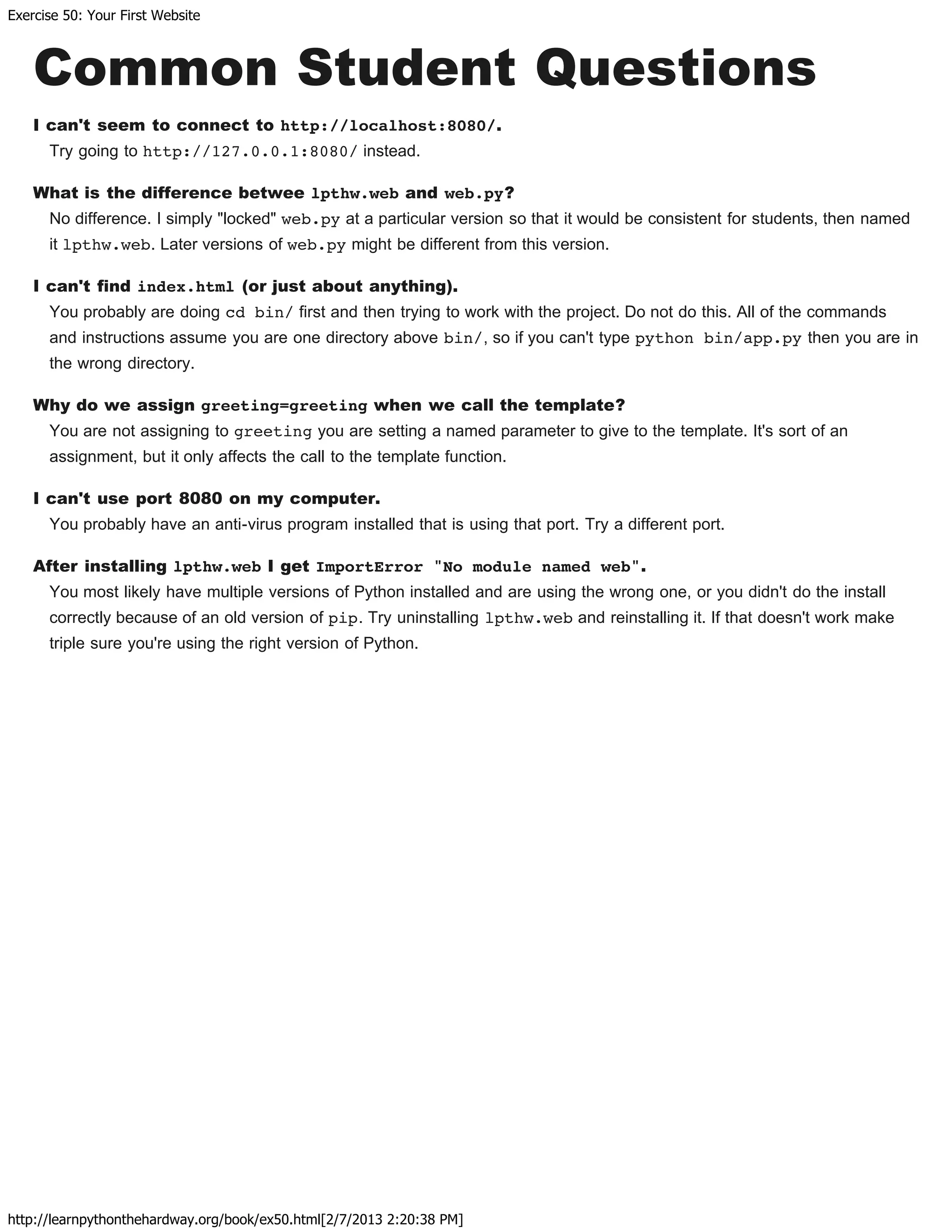 Exercise 50: Your First Website
http://learnpythonthehardway.org/book/ex50.html[2/7/2013 2:20:38 PM]
Common Student Questions
I can't seem to connect to http://localhost:8080/.
Try going to http://127.0.0.1:8080/ instead.
What is the difference betwee lpthw.web and web.py?
No difference. I simply "locked" web.py at a particular version so that it would be consistent for students, then named
it lpthw.web. Later versions of web.py might be different from this version.
I can't find index.html (or just about anything).
You probably are doing cd bin/ first and then trying to work with the project. Do not do this. All of the commands
and instructions assume you are one directory above bin/, so if you can't type python bin/app.py then you are in
the wrong directory.
Why do we assign greeting=greeting when we call the template?
You are not assigning to greeting you are setting a named parameter to give to the template. It's sort of an
assignment, but it only affects the call to the template function.
I can't use port 8080 on my computer.
You probably have an anti-virus program installed that is using that port. Try a different port.
After installing lpthw.web I get ImportError "No module named web".
You most likely have multiple versions of Python installed and are using the wrong one, or you didn't do the install
correctly because of an old version of pip. Try uninstalling lpthw.web and reinstalling it. If that doesn't work make
triple sure you're using the right version of Python.
 