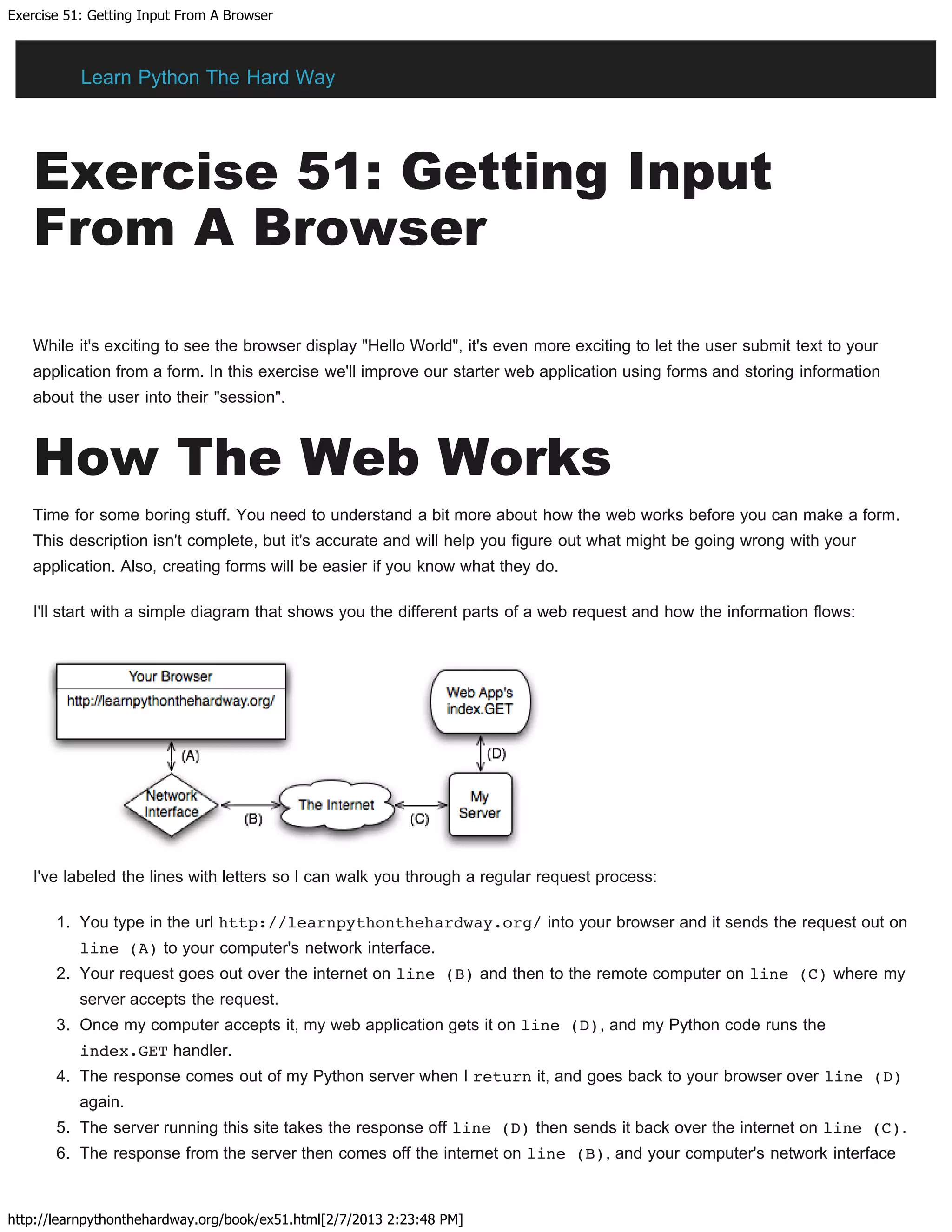 Exercise 51: Getting Input From A Browser
http://learnpythonthehardway.org/book/ex51.html[2/7/2013 2:23:48 PM]
Exercise 51: Getting Input
From A Browser
While it's exciting to see the browser display "Hello World", it's even more exciting to let the user submit text to your
application from a form. In this exercise we'll improve our starter web application using forms and storing information
about the user into their "session".
How The Web Works
Time for some boring stuff. You need to understand a bit more about how the web works before you can make a form.
This description isn't complete, but it's accurate and will help you figure out what might be going wrong with your
application. Also, creating forms will be easier if you know what they do.
I'll start with a simple diagram that shows you the different parts of a web request and how the information flows:
I've labeled the lines with letters so I can walk you through a regular request process:
1. You type in the url http://learnpythonthehardway.org/ into your browser and it sends the request out on
line (A) to your computer's network interface.
2. Your request goes out over the internet on line (B) and then to the remote computer on line (C) where my
server accepts the request.
3. Once my computer accepts it, my web application gets it on line (D), and my Python code runs the
index.GET handler.
4. The response comes out of my Python server when I return it, and goes back to your browser over line (D)
again.
5. The server running this site takes the response off line (D) then sends it back over the internet on line (C).
6. The response from the server then comes off the internet on line (B), and your computer's network interface
Learn Python The Hard Way
 