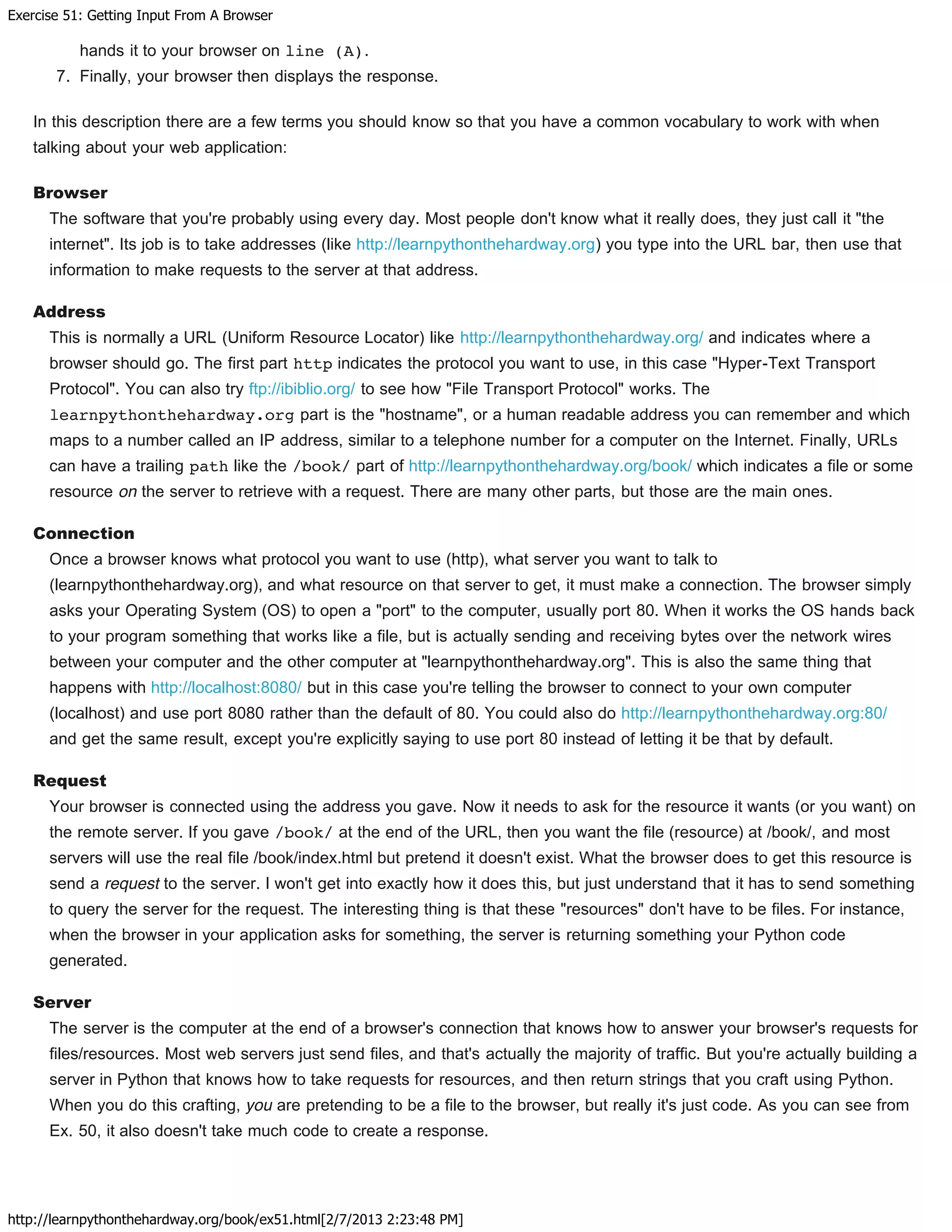 Exercise 51: Getting Input From A Browser
http://learnpythonthehardway.org/book/ex51.html[2/7/2013 2:23:48 PM]
hands it to your browser on line (A).
7. Finally, your browser then displays the response.
In this description there are a few terms you should know so that you have a common vocabulary to work with when
talking about your web application:
Browser
The software that you're probably using every day. Most people don't know what it really does, they just call it "the
internet". Its job is to take addresses (like http://learnpythonthehardway.org) you type into the URL bar, then use that
information to make requests to the server at that address.
Address
This is normally a URL (Uniform Resource Locator) like http://learnpythonthehardway.org/ and indicates where a
browser should go. The first part http indicates the protocol you want to use, in this case "Hyper-Text Transport
Protocol". You can also try ftp://ibiblio.org/ to see how "File Transport Protocol" works. The
learnpythonthehardway.org part is the "hostname", or a human readable address you can remember and which
maps to a number called an IP address, similar to a telephone number for a computer on the Internet. Finally, URLs
can have a trailing path like the /book/ part of http://learnpythonthehardway.org/book/ which indicates a file or some
resource on the server to retrieve with a request. There are many other parts, but those are the main ones.
Connection
Once a browser knows what protocol you want to use (http), what server you want to talk to
(learnpythonthehardway.org), and what resource on that server to get, it must make a connection. The browser simply
asks your Operating System (OS) to open a "port" to the computer, usually port 80. When it works the OS hands back
to your program something that works like a file, but is actually sending and receiving bytes over the network wires
between your computer and the other computer at "learnpythonthehardway.org". This is also the same thing that
happens with http://localhost:8080/ but in this case you're telling the browser to connect to your own computer
(localhost) and use port 8080 rather than the default of 80. You could also do http://learnpythonthehardway.org:80/
and get the same result, except you're explicitly saying to use port 80 instead of letting it be that by default.
Request
Your browser is connected using the address you gave. Now it needs to ask for the resource it wants (or you want) on
the remote server. If you gave /book/ at the end of the URL, then you want the file (resource) at /book/, and most
servers will use the real file /book/index.html but pretend it doesn't exist. What the browser does to get this resource is
send a request to the server. I won't get into exactly how it does this, but just understand that it has to send something
to query the server for the request. The interesting thing is that these "resources" don't have to be files. For instance,
when the browser in your application asks for something, the server is returning something your Python code
generated.
Server
The server is the computer at the end of a browser's connection that knows how to answer your browser's requests for
files/resources. Most web servers just send files, and that's actually the majority of traffic. But you're actually building a
server in Python that knows how to take requests for resources, and then return strings that you craft using Python.
When you do this crafting, you are pretending to be a file to the browser, but really it's just code. As you can see from
Ex. 50, it also doesn't take much code to create a response.
 