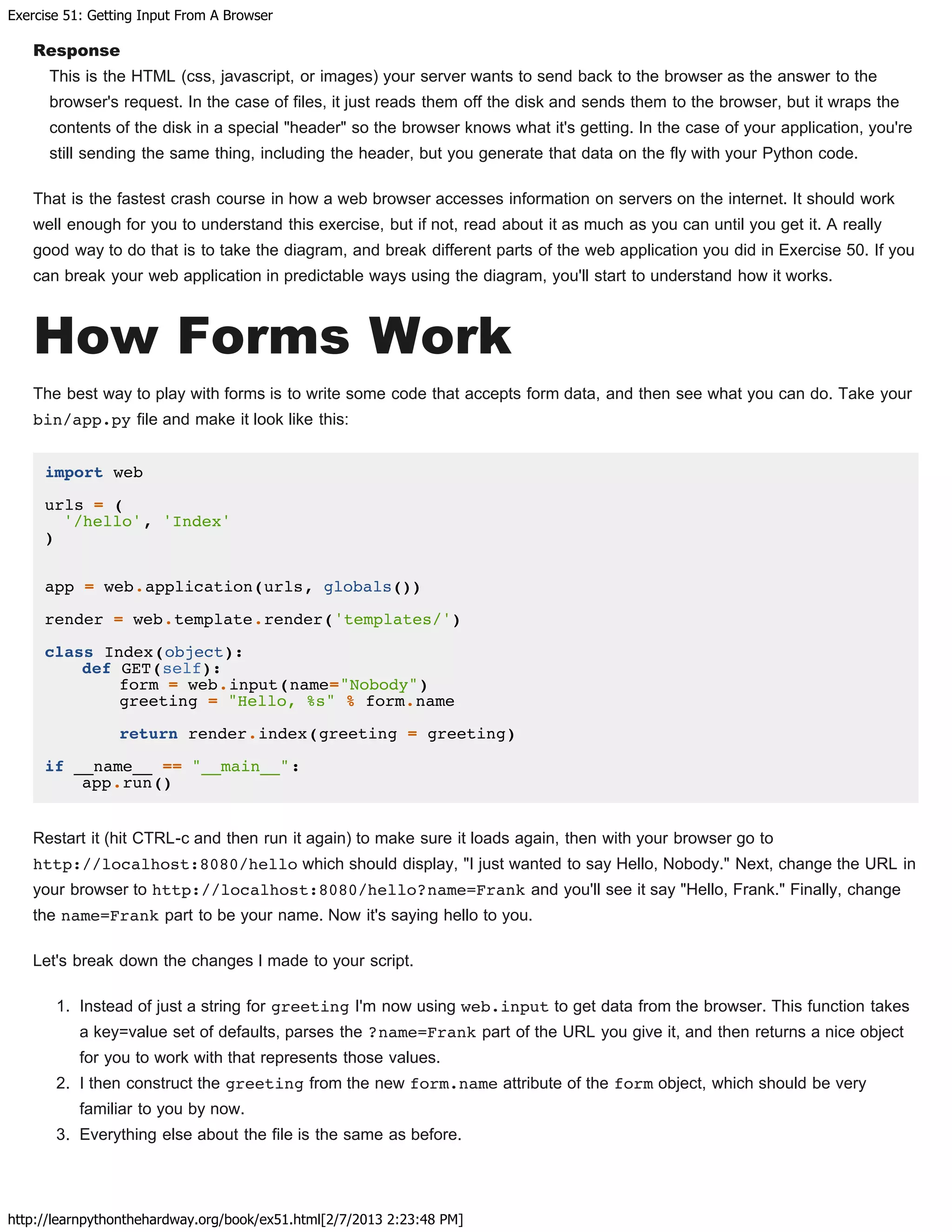 Exercise 51: Getting Input From A Browser
http://learnpythonthehardway.org/book/ex51.html[2/7/2013 2:23:48 PM]
Response
This is the HTML (css, javascript, or images) your server wants to send back to the browser as the answer to the
browser's request. In the case of files, it just reads them off the disk and sends them to the browser, but it wraps the
contents of the disk in a special "header" so the browser knows what it's getting. In the case of your application, you're
still sending the same thing, including the header, but you generate that data on the fly with your Python code.
That is the fastest crash course in how a web browser accesses information on servers on the internet. It should work
well enough for you to understand this exercise, but if not, read about it as much as you can until you get it. A really
good way to do that is to take the diagram, and break different parts of the web application you did in Exercise 50. If you
can break your web application in predictable ways using the diagram, you'll start to understand how it works.
How Forms Work
The best way to play with forms is to write some code that accepts form data, and then see what you can do. Take your
bin/app.py file and make it look like this:
import web
urls = (
'/hello', 'Index'
)
app = web.application(urls, globals())
render = web.template.render('templates/')
class Index(object):
def GET(self):
form = web.input(name="Nobody")
greeting = "Hello, %s" % form.name
return render.index(greeting = greeting)
if __name__ == "__main__":
app.run()
Restart it (hit CTRL-c and then run it again) to make sure it loads again, then with your browser go to
http://localhost:8080/hello which should display, "I just wanted to say Hello, Nobody." Next, change the URL in
your browser to http://localhost:8080/hello?name=Frank and you'll see it say "Hello, Frank." Finally, change
the name=Frank part to be your name. Now it's saying hello to you.
Let's break down the changes I made to your script.
1. Instead of just a string for greeting I'm now using web.input to get data from the browser. This function takes
a key=value set of defaults, parses the ?name=Frank part of the URL you give it, and then returns a nice object
for you to work with that represents those values.
2. I then construct the greeting from the new form.name attribute of the form object, which should be very
familiar to you by now.
3. Everything else about the file is the same as before.
 