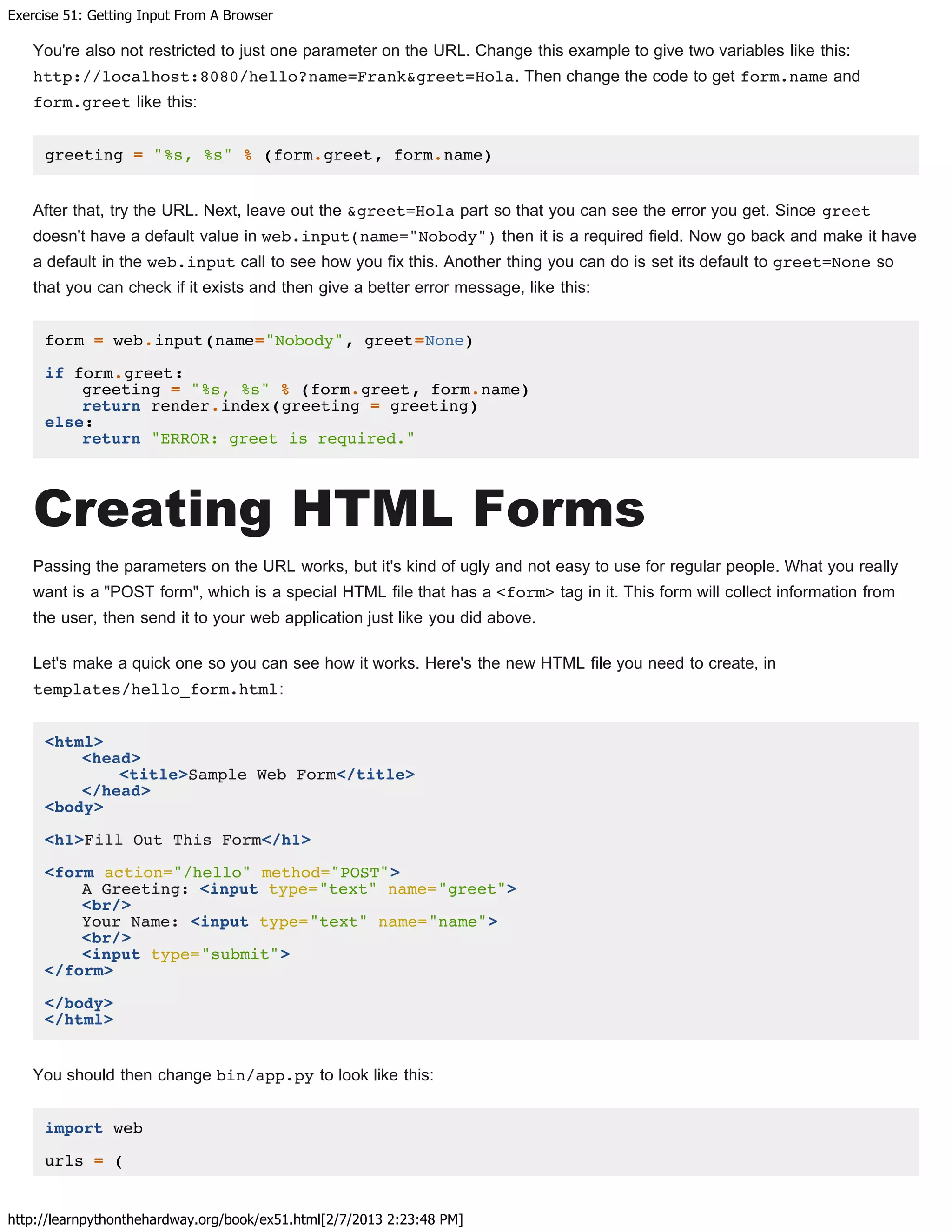 Exercise 51: Getting Input From A Browser
http://learnpythonthehardway.org/book/ex51.html[2/7/2013 2:23:48 PM]
You're also not restricted to just one parameter on the URL. Change this example to give two variables like this:
http://localhost:8080/hello?name=Frank&greet=Hola. Then change the code to get form.name and
form.greet like this:
greeting = "%s, %s" % (form.greet, form.name)
After that, try the URL. Next, leave out the &greet=Hola part so that you can see the error you get. Since greet
doesn't have a default value in web.input(name="Nobody") then it is a required field. Now go back and make it have
a default in the web.input call to see how you fix this. Another thing you can do is set its default to greet=None so
that you can check if it exists and then give a better error message, like this:
form = web.input(name="Nobody", greet=None)
if form.greet:
greeting = "%s, %s" % (form.greet, form.name)
return render.index(greeting = greeting)
else:
return "ERROR: greet is required."
Creating HTML Forms
Passing the parameters on the URL works, but it's kind of ugly and not easy to use for regular people. What you really
want is a "POST form", which is a special HTML file that has a <form> tag in it. This form will collect information from
the user, then send it to your web application just like you did above.
Let's make a quick one so you can see how it works. Here's the new HTML file you need to create, in
templates/hello_form.html:
<html>
<head>
<title>Sample Web Form</title>
</head>
<body>
<h1>Fill Out This Form</h1>
<form action="/hello" method="POST">
A Greeting: <input type="text" name="greet">
<br/>
Your Name: <input type="text" name="name">
<br/>
<input type="submit">
</form>
</body>
</html>
You should then change bin/app.py to look like this:
import web
urls = (
 