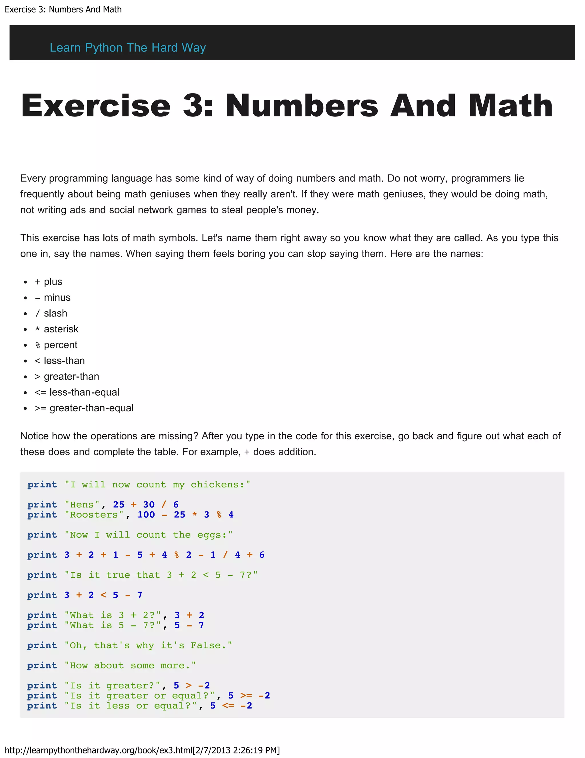 Exercise 3: Numbers And Math
http://learnpythonthehardway.org/book/ex3.html[2/7/2013 2:26:19 PM]
Exercise 3: Numbers And Math
Every programming language has some kind of way of doing numbers and math. Do not worry, programmers lie
frequently about being math geniuses when they really aren't. If they were math geniuses, they would be doing math,
not writing ads and social network games to steal people's money.
This exercise has lots of math symbols. Let's name them right away so you know what they are called. As you type this
one in, say the names. When saying them feels boring you can stop saying them. Here are the names:
+ plus
- minus
/ slash
* asterisk
% percent
< less-than
> greater-than
<= less-than-equal
>= greater-than-equal
Notice how the operations are missing? After you type in the code for this exercise, go back and figure out what each of
these does and complete the table. For example, + does addition.
print "I will now count my chickens:"
print "Hens", 25 + 30 / 6
print "Roosters", 100 - 25 * 3 % 4
print "Now I will count the eggs:"
print 3 + 2 + 1 - 5 + 4 % 2 - 1 / 4 + 6
print "Is it true that 3 + 2 < 5 - 7?"
print 3 + 2 < 5 - 7
print "What is 3 + 2?", 3 + 2
print "What is 5 - 7?", 5 - 7
print "Oh, that's why it's False."
print "How about some more."
print "Is it greater?", 5 > -2
print "Is it greater or equal?", 5 >= -2
print "Is it less or equal?", 5 <= -2
Learn Python The Hard Way
 