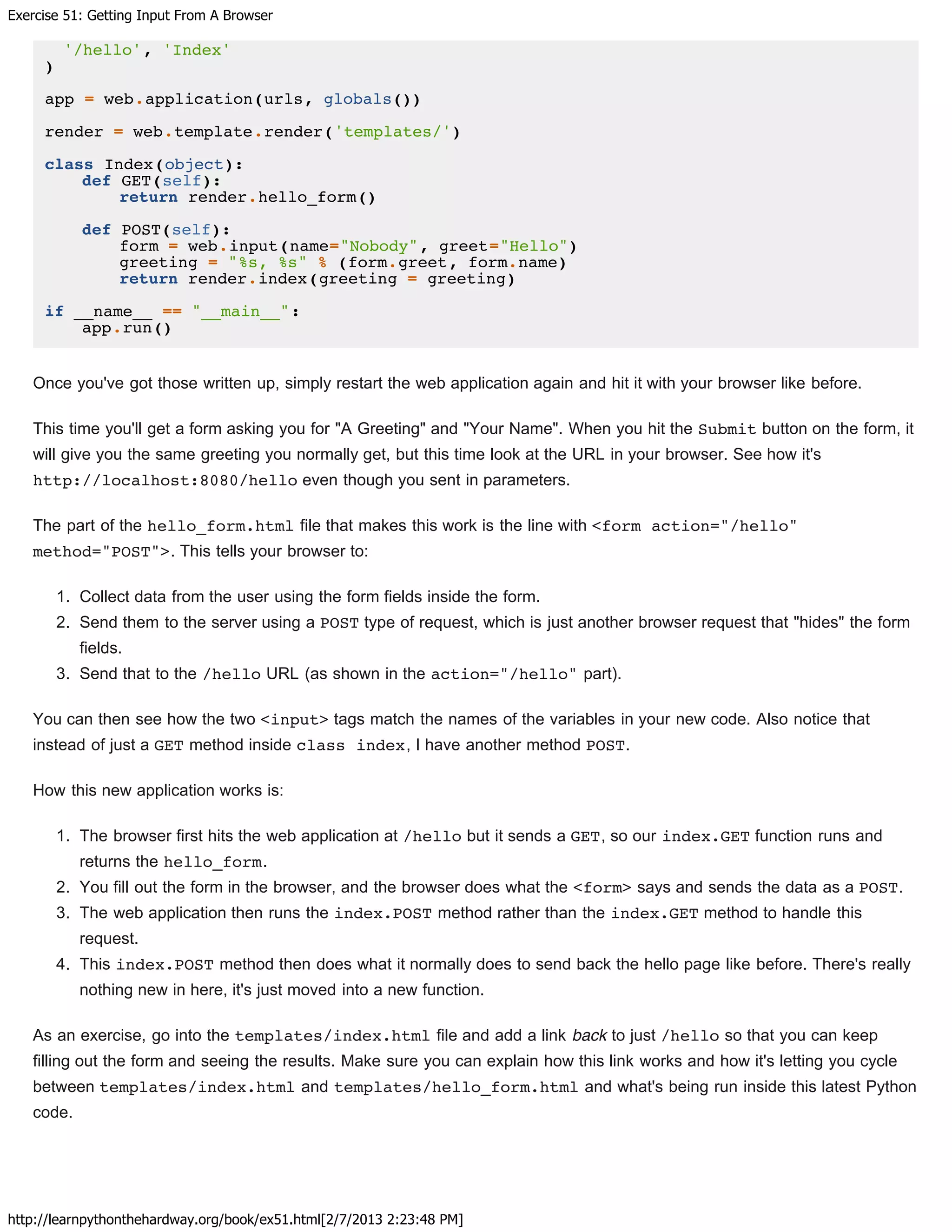 Exercise 51: Getting Input From A Browser
http://learnpythonthehardway.org/book/ex51.html[2/7/2013 2:23:48 PM]
'/hello', 'Index'
)
app = web.application(urls, globals())
render = web.template.render('templates/')
class Index(object):
def GET(self):
return render.hello_form()
def POST(self):
form = web.input(name="Nobody", greet="Hello")
greeting = "%s, %s" % (form.greet, form.name)
return render.index(greeting = greeting)
if __name__ == "__main__":
app.run()
Once you've got those written up, simply restart the web application again and hit it with your browser like before.
This time you'll get a form asking you for "A Greeting" and "Your Name". When you hit the Submit button on the form, it
will give you the same greeting you normally get, but this time look at the URL in your browser. See how it's
http://localhost:8080/hello even though you sent in parameters.
The part of the hello_form.html file that makes this work is the line with <form action="/hello"
method="POST">. This tells your browser to:
1. Collect data from the user using the form fields inside the form.
2. Send them to the server using a POST type of request, which is just another browser request that "hides" the form
fields.
3. Send that to the /hello URL (as shown in the action="/hello" part).
You can then see how the two <input> tags match the names of the variables in your new code. Also notice that
instead of just a GET method inside class index, I have another method POST.
How this new application works is:
1. The browser first hits the web application at /hello but it sends a GET, so our index.GET function runs and
returns the hello_form.
2. You fill out the form in the browser, and the browser does what the <form> says and sends the data as a POST.
3. The web application then runs the index.POST method rather than the index.GET method to handle this
request.
4. This index.POST method then does what it normally does to send back the hello page like before. There's really
nothing new in here, it's just moved into a new function.
As an exercise, go into the templates/index.html file and add a link back to just /hello so that you can keep
filling out the form and seeing the results. Make sure you can explain how this link works and how it's letting you cycle
between templates/index.html and templates/hello_form.html and what's being run inside this latest Python
code.
 