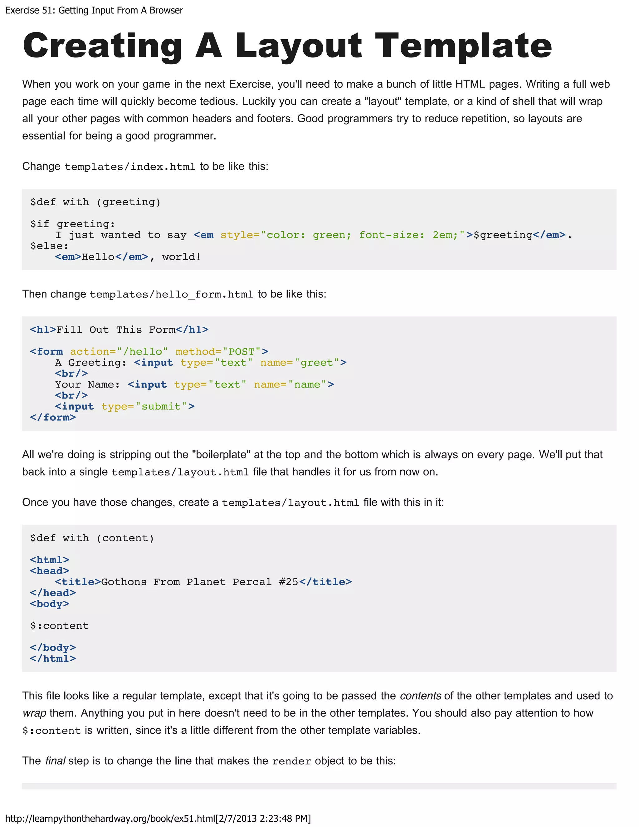 Exercise 51: Getting Input From A Browser
http://learnpythonthehardway.org/book/ex51.html[2/7/2013 2:23:48 PM]
Creating A Layout Template
When you work on your game in the next Exercise, you'll need to make a bunch of little HTML pages. Writing a full web
page each time will quickly become tedious. Luckily you can create a "layout" template, or a kind of shell that will wrap
all your other pages with common headers and footers. Good programmers try to reduce repetition, so layouts are
essential for being a good programmer.
Change templates/index.html to be like this:
$def with (greeting)
$if greeting:
I just wanted to say <em style="color: green; font-size: 2em;">$greeting</em>.
$else:
<em>Hello</em>, world!
Then change templates/hello_form.html to be like this:
<h1>Fill Out This Form</h1>
<form action="/hello" method="POST">
A Greeting: <input type="text" name="greet">
<br/>
Your Name: <input type="text" name="name">
<br/>
<input type="submit">
</form>
All we're doing is stripping out the "boilerplate" at the top and the bottom which is always on every page. We'll put that
back into a single templates/layout.html file that handles it for us from now on.
Once you have those changes, create a templates/layout.html file with this in it:
$def with (content)
<html>
<head>
<title>Gothons From Planet Percal #25</title>
</head>
<body>
$:content
</body>
</html>
This file looks like a regular template, except that it's going to be passed the contents of the other templates and used to
wrap them. Anything you put in here doesn't need to be in the other templates. You should also pay attention to how
$:content is written, since it's a little different from the other template variables.
The final step is to change the line that makes the render object to be this:
 