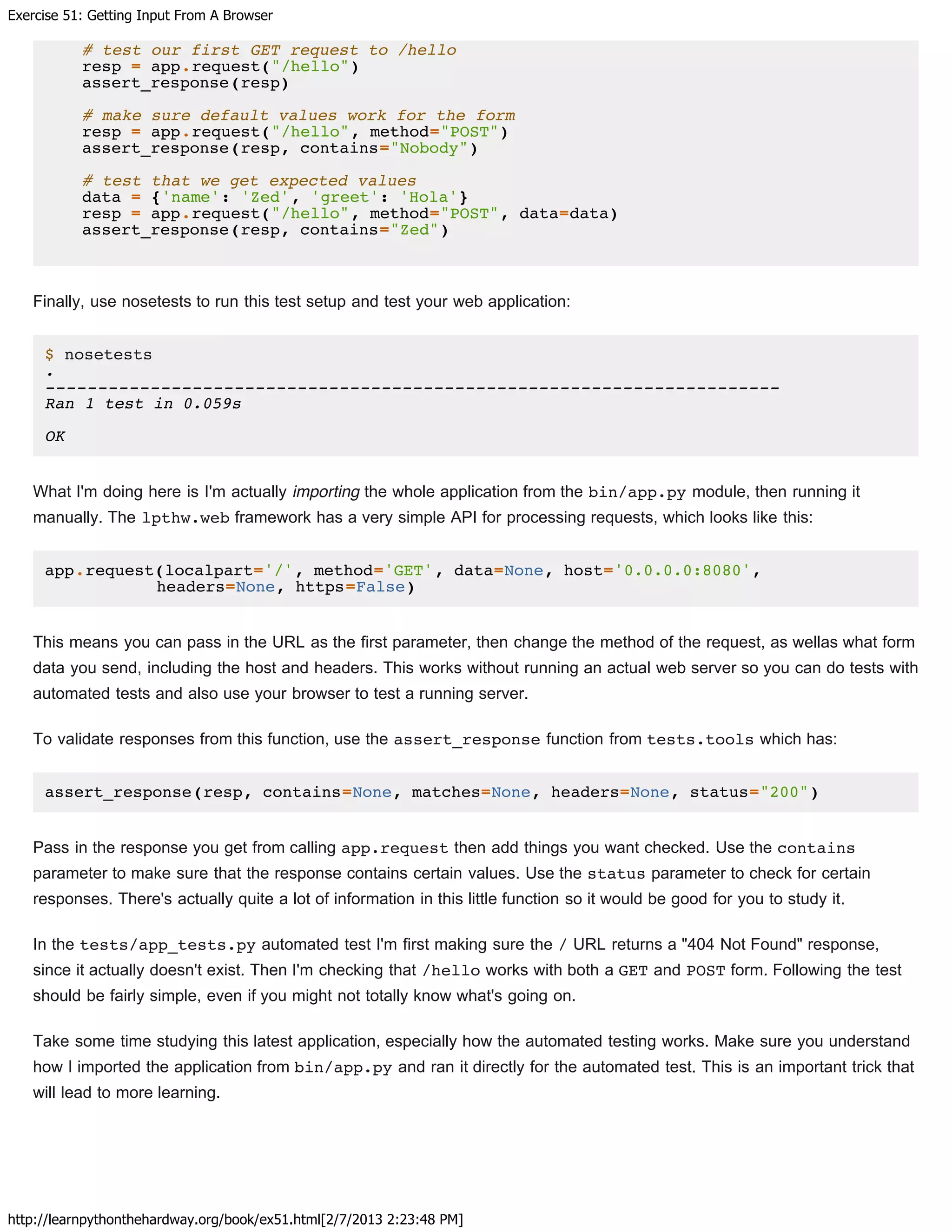 Exercise 51: Getting Input From A Browser
http://learnpythonthehardway.org/book/ex51.html[2/7/2013 2:23:48 PM]
# test our first GET request to /hello
resp = app.request("/hello")
assert_response(resp)
# make sure default values work for the form
resp = app.request("/hello", method="POST")
assert_response(resp, contains="Nobody")
# test that we get expected values
data = {'name': 'Zed', 'greet': 'Hola'}
resp = app.request("/hello", method="POST", data=data)
assert_response(resp, contains="Zed")
Finally, use nosetests to run this test setup and test your web application:
$ nosetests
.
----------------------------------------------------------------------
Ran 1 test in 0.059s
OK
What I'm doing here is I'm actually importing the whole application from the bin/app.py module, then running it
manually. The lpthw.web framework has a very simple API for processing requests, which looks like this:
app.request(localpart='/', method='GET', data=None, host='0.0.0.0:8080',
headers=None, https=False)
This means you can pass in the URL as the first parameter, then change the method of the request, as wellas what form
data you send, including the host and headers. This works without running an actual web server so you can do tests with
automated tests and also use your browser to test a running server.
To validate responses from this function, use the assert_response function from tests.tools which has:
assert_response(resp, contains=None, matches=None, headers=None, status="200")
Pass in the response you get from calling app.request then add things you want checked. Use the contains
parameter to make sure that the response contains certain values. Use the status parameter to check for certain
responses. There's actually quite a lot of information in this little function so it would be good for you to study it.
In the tests/app_tests.py automated test I'm first making sure the / URL returns a "404 Not Found" response,
since it actually doesn't exist. Then I'm checking that /hello works with both a GET and POST form. Following the test
should be fairly simple, even if you might not totally know what's going on.
Take some time studying this latest application, especially how the automated testing works. Make sure you understand
how I imported the application from bin/app.py and ran it directly for the automated test. This is an important trick that
will lead to more learning.
 