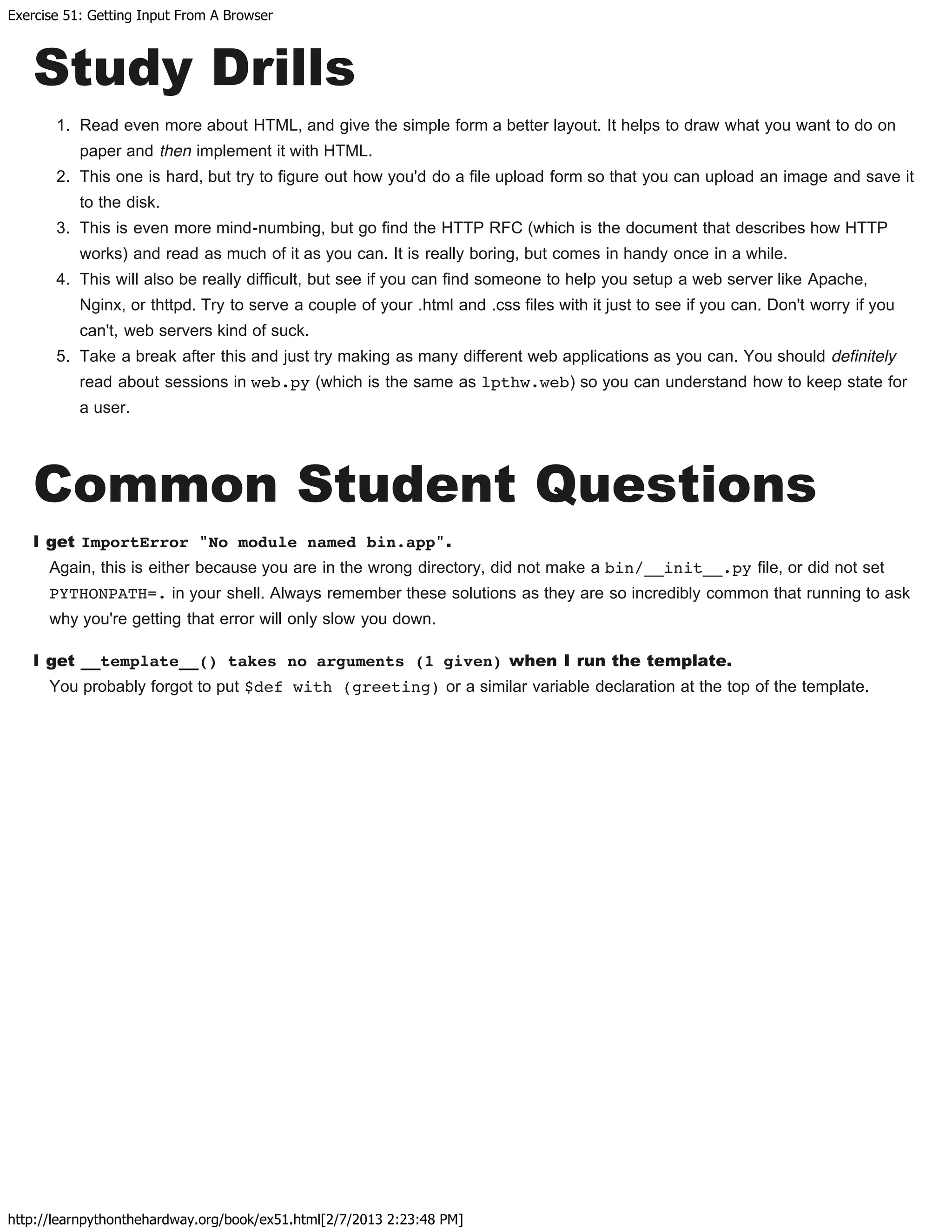 Exercise 51: Getting Input From A Browser
http://learnpythonthehardway.org/book/ex51.html[2/7/2013 2:23:48 PM]
Study Drills
1. Read even more about HTML, and give the simple form a better layout. It helps to draw what you want to do on
paper and then implement it with HTML.
2. This one is hard, but try to figure out how you'd do a file upload form so that you can upload an image and save it
to the disk.
3. This is even more mind-numbing, but go find the HTTP RFC (which is the document that describes how HTTP
works) and read as much of it as you can. It is really boring, but comes in handy once in a while.
4. This will also be really difficult, but see if you can find someone to help you setup a web server like Apache,
Nginx, or thttpd. Try to serve a couple of your .html and .css files with it just to see if you can. Don't worry if you
can't, web servers kind of suck.
5. Take a break after this and just try making as many different web applications as you can. You should definitely
read about sessions in web.py (which is the same as lpthw.web) so you can understand how to keep state for
a user.
Common Student Questions
I get ImportError "No module named bin.app".
Again, this is either because you are in the wrong directory, did not make a bin/__init__.py file, or did not set
PYTHONPATH=. in your shell. Always remember these solutions as they are so incredibly common that running to ask
why you're getting that error will only slow you down.
I get __template__() takes no arguments (1 given) when I run the template.
You probably forgot to put $def with (greeting) or a similar variable declaration at the top of the template.
 