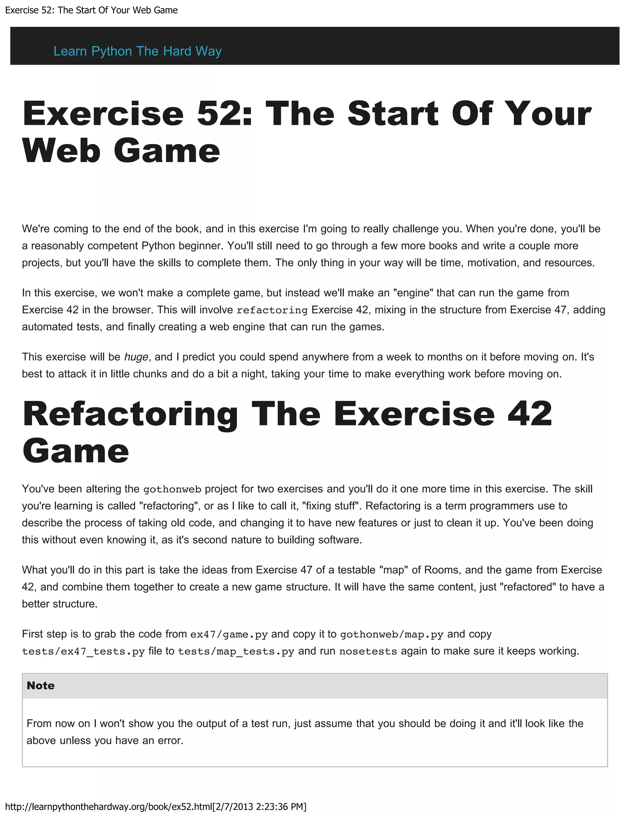 Exercise 52: The Start Of Your Web Game
http://learnpythonthehardway.org/book/ex52.html[2/7/2013 2:23:36 PM]
Exercise 52: The Start Of Your
Web Game
We're coming to the end of the book, and in this exercise I'm going to really challenge you. When you're done, you'll be
a reasonably competent Python beginner. You'll still need to go through a few more books and write a couple more
projects, but you'll have the skills to complete them. The only thing in your way will be time, motivation, and resources.
In this exercise, we won't make a complete game, but instead we'll make an "engine" that can run the game from
Exercise 42 in the browser. This will involve refactoring Exercise 42, mixing in the structure from Exercise 47, adding
automated tests, and finally creating a web engine that can run the games.
This exercise will be huge, and I predict you could spend anywhere from a week to months on it before moving on. It's
best to attack it in little chunks and do a bit a night, taking your time to make everything work before moving on.
Refactoring The Exercise 42
Game
You've been altering the gothonweb project for two exercises and you'll do it one more time in this exercise. The skill
you're learning is called "refactoring", or as I like to call it, "fixing stuff". Refactoring is a term programmers use to
describe the process of taking old code, and changing it to have new features or just to clean it up. You've been doing
this without even knowing it, as it's second nature to building software.
What you'll do in this part is take the ideas from Exercise 47 of a testable "map" of Rooms, and the game from Exercise
42, and combine them together to create a new game structure. It will have the same content, just "refactored" to have a
better structure.
First step is to grab the code from ex47/game.py and copy it to gothonweb/map.py and copy
tests/ex47_tests.py file to tests/map_tests.py and run nosetests again to make sure it keeps working.
Note
From now on I won't show you the output of a test run, just assume that you should be doing it and it'll look like the
above unless you have an error.
Learn Python The Hard Way
 