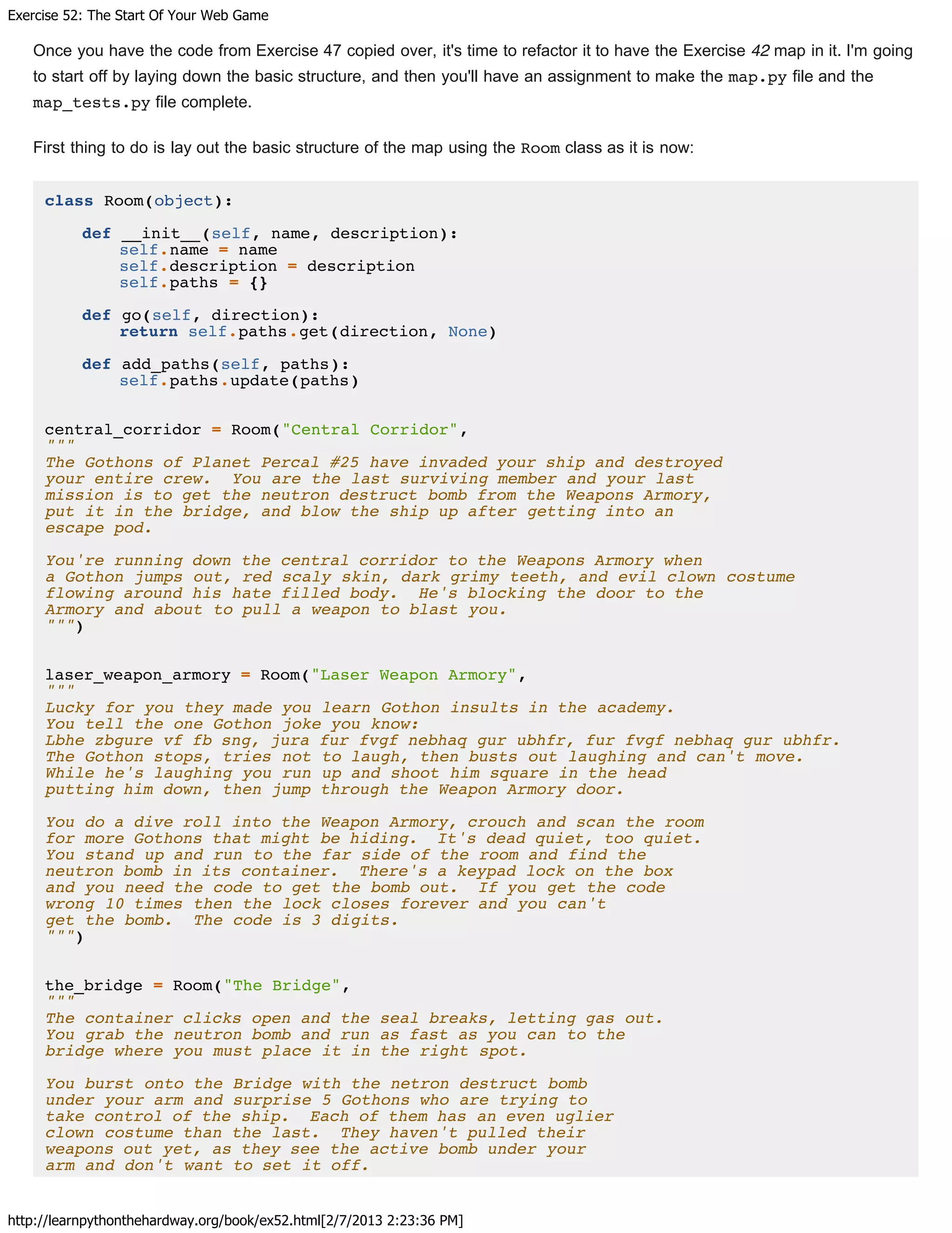 Exercise 52: The Start Of Your Web Game
http://learnpythonthehardway.org/book/ex52.html[2/7/2013 2:23:36 PM]
Once you have the code from Exercise 47 copied over, it's time to refactor it to have the Exercise 42 map in it. I'm going
to start off by laying down the basic structure, and then you'll have an assignment to make the map.py file and the
map_tests.py file complete.
First thing to do is lay out the basic structure of the map using the Room class as it is now:
class Room(object):
def __init__(self, name, description):
self.name = name
self.description = description
self.paths = {}
def go(self, direction):
return self.paths.get(direction, None)
def add_paths(self, paths):
self.paths.update(paths)
central_corridor = Room("Central Corridor",
"""
The Gothons of Planet Percal #25 have invaded your ship and destroyed
your entire crew. You are the last surviving member and your last
mission is to get the neutron destruct bomb from the Weapons Armory,
put it in the bridge, and blow the ship up after getting into an
escape pod.
You're running down the central corridor to the Weapons Armory when
a Gothon jumps out, red scaly skin, dark grimy teeth, and evil clown costume
flowing around his hate filled body. He's blocking the door to the
Armory and about to pull a weapon to blast you.
""")
laser_weapon_armory = Room("Laser Weapon Armory",
"""
Lucky for you they made you learn Gothon insults in the academy.
You tell the one Gothon joke you know:
Lbhe zbgure vf fb sng, jura fur fvgf nebhaq gur ubhfr, fur fvgf nebhaq gur ubhfr.
The Gothon stops, tries not to laugh, then busts out laughing and can't move.
While he's laughing you run up and shoot him square in the head
putting him down, then jump through the Weapon Armory door.
You do a dive roll into the Weapon Armory, crouch and scan the room
for more Gothons that might be hiding. It's dead quiet, too quiet.
You stand up and run to the far side of the room and find the
neutron bomb in its container. There's a keypad lock on the box
and you need the code to get the bomb out. If you get the code
wrong 10 times then the lock closes forever and you can't
get the bomb. The code is 3 digits.
""")
the_bridge = Room("The Bridge",
"""
The container clicks open and the seal breaks, letting gas out.
You grab the neutron bomb and run as fast as you can to the
bridge where you must place it in the right spot.
You burst onto the Bridge with the netron destruct bomb
under your arm and surprise 5 Gothons who are trying to
take control of the ship. Each of them has an even uglier
clown costume than the last. They haven't pulled their
weapons out yet, as they see the active bomb under your
arm and don't want to set it off.
 