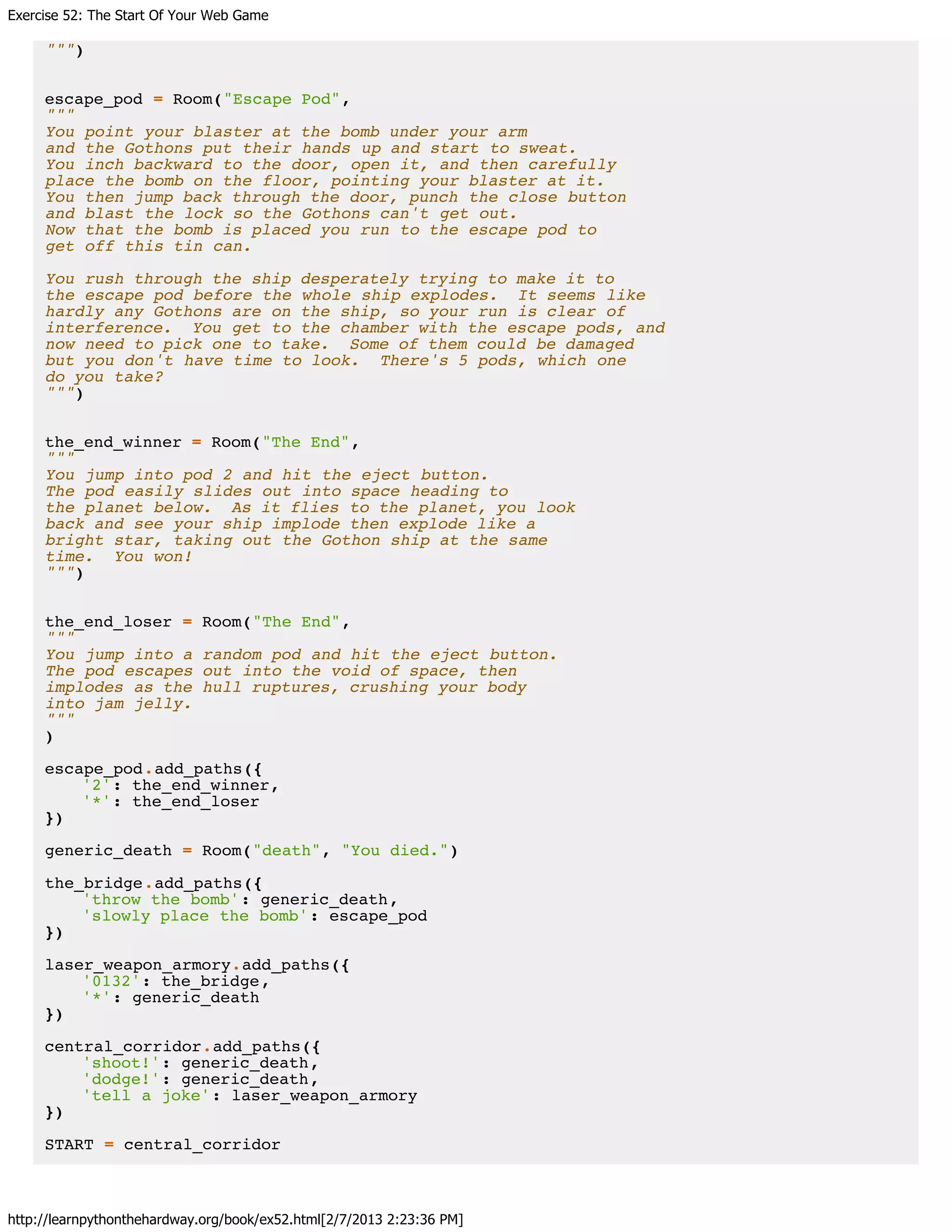 Exercise 52: The Start Of Your Web Game
http://learnpythonthehardway.org/book/ex52.html[2/7/2013 2:23:36 PM]
""")
escape_pod = Room("Escape Pod",
"""
You point your blaster at the bomb under your arm
and the Gothons put their hands up and start to sweat.
You inch backward to the door, open it, and then carefully
place the bomb on the floor, pointing your blaster at it.
You then jump back through the door, punch the close button
and blast the lock so the Gothons can't get out.
Now that the bomb is placed you run to the escape pod to
get off this tin can.
You rush through the ship desperately trying to make it to
the escape pod before the whole ship explodes. It seems like
hardly any Gothons are on the ship, so your run is clear of
interference. You get to the chamber with the escape pods, and
now need to pick one to take. Some of them could be damaged
but you don't have time to look. There's 5 pods, which one
do you take?
""")
the_end_winner = Room("The End",
"""
You jump into pod 2 and hit the eject button.
The pod easily slides out into space heading to
the planet below. As it flies to the planet, you look
back and see your ship implode then explode like a
bright star, taking out the Gothon ship at the same
time. You won!
""")
the_end_loser = Room("The End",
"""
You jump into a random pod and hit the eject button.
The pod escapes out into the void of space, then
implodes as the hull ruptures, crushing your body
into jam jelly.
"""
)
escape_pod.add_paths({
'2': the_end_winner,
'*': the_end_loser
})
generic_death = Room("death", "You died.")
the_bridge.add_paths({
'throw the bomb': generic_death,
'slowly place the bomb': escape_pod
})
laser_weapon_armory.add_paths({
'0132': the_bridge,
'*': generic_death
})
central_corridor.add_paths({
'shoot!': generic_death,
'dodge!': generic_death,
'tell a joke': laser_weapon_armory
})
START = central_corridor
 