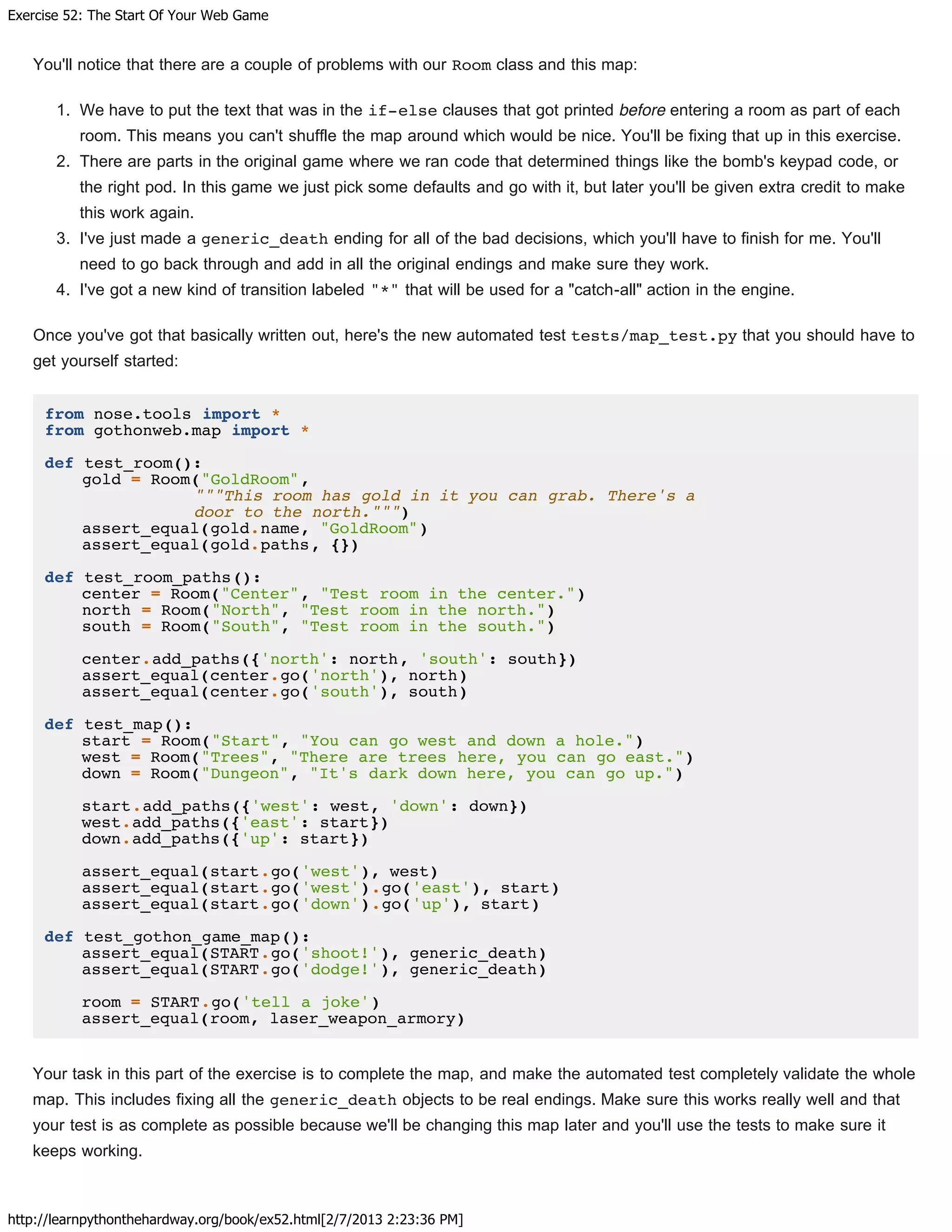 Exercise 52: The Start Of Your Web Game
http://learnpythonthehardway.org/book/ex52.html[2/7/2013 2:23:36 PM]
You'll notice that there are a couple of problems with our Room class and this map:
1. We have to put the text that was in the if-else clauses that got printed before entering a room as part of each
room. This means you can't shuffle the map around which would be nice. You'll be fixing that up in this exercise.
2. There are parts in the original game where we ran code that determined things like the bomb's keypad code, or
the right pod. In this game we just pick some defaults and go with it, but later you'll be given extra credit to make
this work again.
3. I've just made a generic_death ending for all of the bad decisions, which you'll have to finish for me. You'll
need to go back through and add in all the original endings and make sure they work.
4. I've got a new kind of transition labeled "*" that will be used for a "catch-all" action in the engine.
Once you've got that basically written out, here's the new automated test tests/map_test.py that you should have to
get yourself started:
from nose.tools import *
from gothonweb.map import *
def test_room():
gold = Room("GoldRoom",
"""This room has gold in it you can grab. There's a
door to the north.""")
assert_equal(gold.name, "GoldRoom")
assert_equal(gold.paths, {})
def test_room_paths():
center = Room("Center", "Test room in the center.")
north = Room("North", "Test room in the north.")
south = Room("South", "Test room in the south.")
center.add_paths({'north': north, 'south': south})
assert_equal(center.go('north'), north)
assert_equal(center.go('south'), south)
def test_map():
start = Room("Start", "You can go west and down a hole.")
west = Room("Trees", "There are trees here, you can go east.")
down = Room("Dungeon", "It's dark down here, you can go up.")
start.add_paths({'west': west, 'down': down})
west.add_paths({'east': start})
down.add_paths({'up': start})
assert_equal(start.go('west'), west)
assert_equal(start.go('west').go('east'), start)
assert_equal(start.go('down').go('up'), start)
def test_gothon_game_map():
assert_equal(START.go('shoot!'), generic_death)
assert_equal(START.go('dodge!'), generic_death)
room = START.go('tell a joke')
assert_equal(room, laser_weapon_armory)
Your task in this part of the exercise is to complete the map, and make the automated test completely validate the whole
map. This includes fixing all the generic_death objects to be real endings. Make sure this works really well and that
your test is as complete as possible because we'll be changing this map later and you'll use the tests to make sure it
keeps working.
 