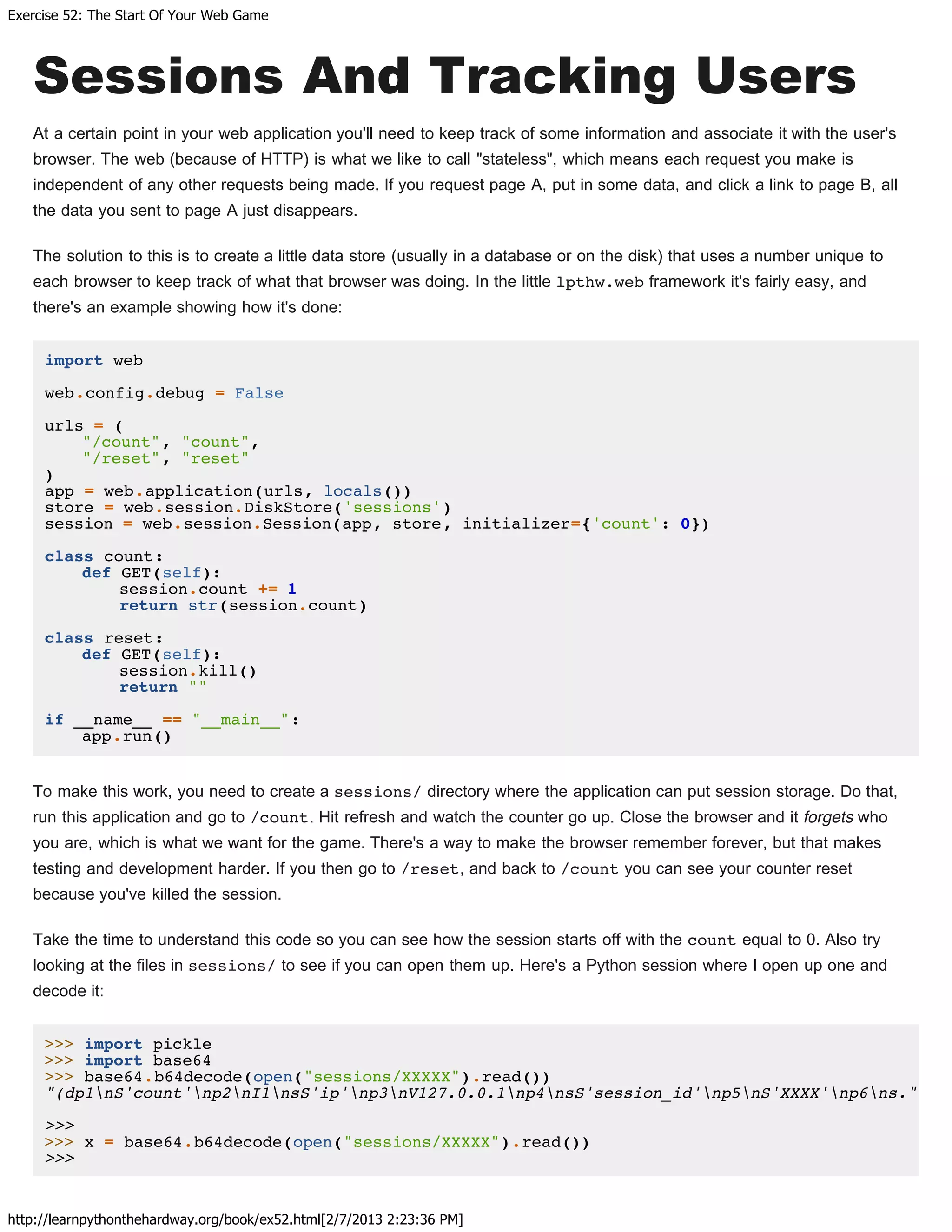 Exercise 52: The Start Of Your Web Game
http://learnpythonthehardway.org/book/ex52.html[2/7/2013 2:23:36 PM]
Sessions And Tracking Users
At a certain point in your web application you'll need to keep track of some information and associate it with the user's
browser. The web (because of HTTP) is what we like to call "stateless", which means each request you make is
independent of any other requests being made. If you request page A, put in some data, and click a link to page B, all
the data you sent to page A just disappears.
The solution to this is to create a little data store (usually in a database or on the disk) that uses a number unique to
each browser to keep track of what that browser was doing. In the little lpthw.web framework it's fairly easy, and
there's an example showing how it's done:
import web
web.config.debug = False
urls = (
"/count", "count",
"/reset", "reset"
)
app = web.application(urls, locals())
store = web.session.DiskStore('sessions')
session = web.session.Session(app, store, initializer={'count': 0})
class count:
def GET(self):
session.count += 1
return str(session.count)
class reset:
def GET(self):
session.kill()
return ""
if __name__ == "__main__":
app.run()
To make this work, you need to create a sessions/ directory where the application can put session storage. Do that,
run this application and go to /count. Hit refresh and watch the counter go up. Close the browser and it forgets who
you are, which is what we want for the game. There's a way to make the browser remember forever, but that makes
testing and development harder. If you then go to /reset, and back to /count you can see your counter reset
because you've killed the session.
Take the time to understand this code so you can see how the session starts off with the count equal to 0. Also try
looking at the files in sessions/ to see if you can open them up. Here's a Python session where I open up one and
decode it:
>>> import pickle
>>> import base64
>>> base64.b64decode(open("sessions/XXXXX").read())
"(dp1nS'count'np2nI1nsS'ip'np3nV127.0.0.1np4nsS'session_id'np5nS'XXXX'np6ns."
>>>
>>> x = base64.b64decode(open("sessions/XXXXX").read())
>>>
 