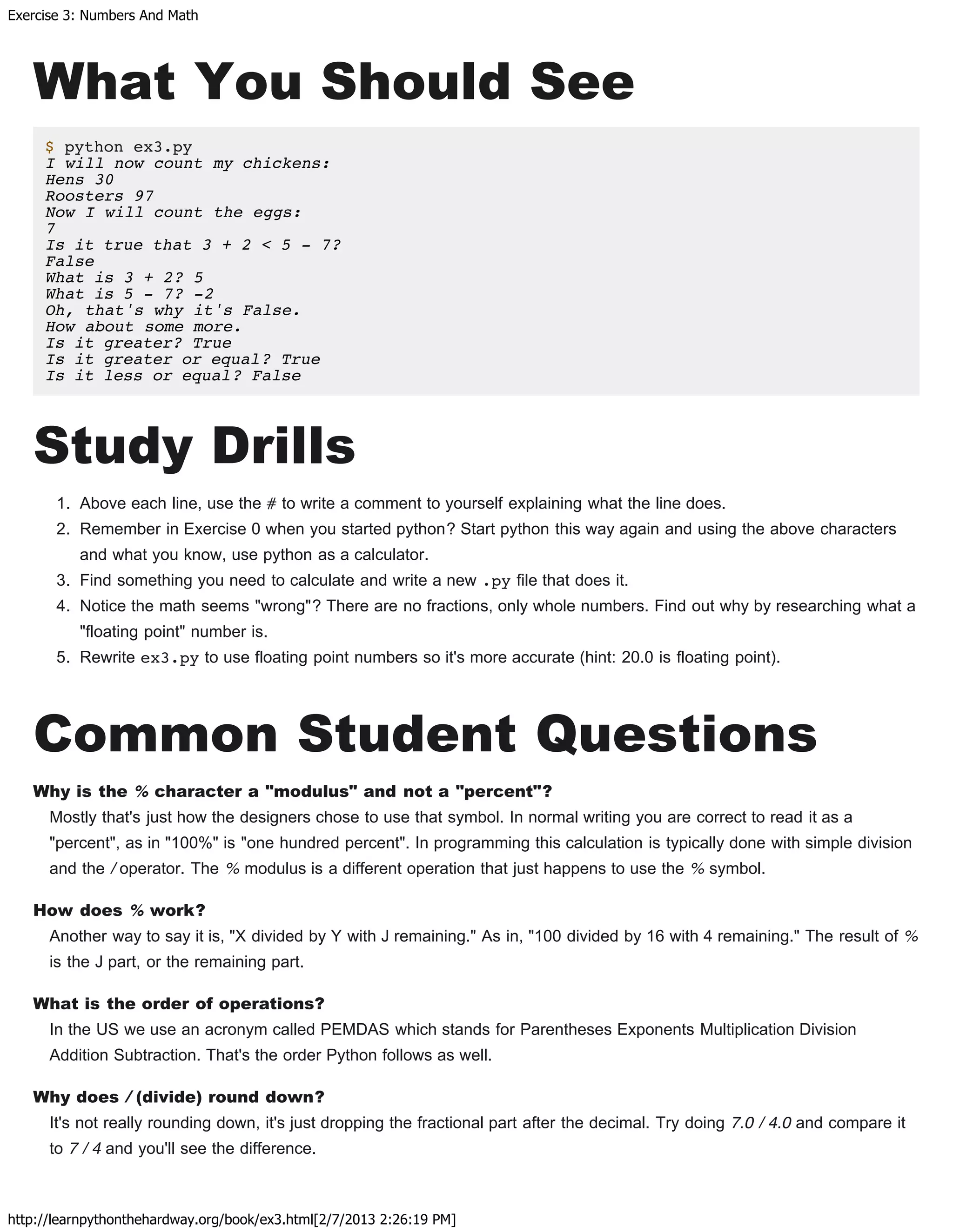 Exercise 3: Numbers And Math
http://learnpythonthehardway.org/book/ex3.html[2/7/2013 2:26:19 PM]
What You Should See
$ python ex3.py
I will now count my chickens:
Hens 30
Roosters 97
Now I will count the eggs:
7
Is it true that 3 + 2 < 5 - 7?
False
What is 3 + 2? 5
What is 5 - 7? -2
Oh, that's why it's False.
How about some more.
Is it greater? True
Is it greater or equal? True
Is it less or equal? False
Study Drills
1. Above each line, use the # to write a comment to yourself explaining what the line does.
2. Remember in Exercise 0 when you started python? Start python this way again and using the above characters
and what you know, use python as a calculator.
3. Find something you need to calculate and write a new .py file that does it.
4. Notice the math seems "wrong"? There are no fractions, only whole numbers. Find out why by researching what a
"floating point" number is.
5. Rewrite ex3.py to use floating point numbers so it's more accurate (hint: 20.0 is floating point).
Common Student Questions
Why is the % character a "modulus" and not a "percent"?
Mostly that's just how the designers chose to use that symbol. In normal writing you are correct to read it as a
"percent", as in "100%" is "one hundred percent". In programming this calculation is typically done with simple division
and the / operator. The % modulus is a different operation that just happens to use the % symbol.
How does % work?
Another way to say it is, "X divided by Y with J remaining." As in, "100 divided by 16 with 4 remaining." The result of %
is the J part, or the remaining part.
What is the order of operations?
In the US we use an acronym called PEMDAS which stands for Parentheses Exponents Multiplication Division
Addition Subtraction. That's the order Python follows as well.
Why does / (divide) round down?
It's not really rounding down, it's just dropping the fractional part after the decimal. Try doing 7.0 / 4.0 and compare it
to 7 / 4 and you'll see the difference.
 