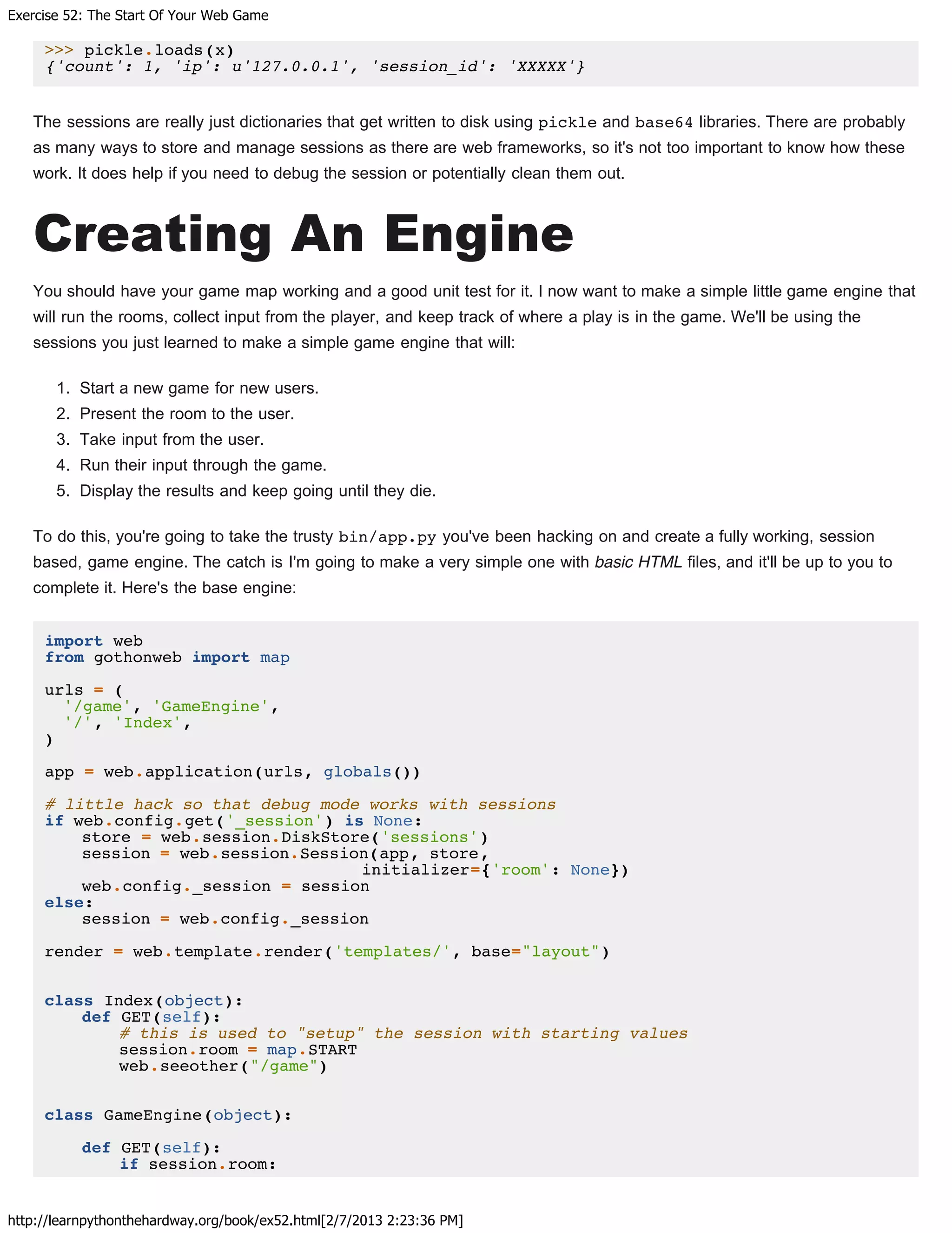 Exercise 52: The Start Of Your Web Game
http://learnpythonthehardway.org/book/ex52.html[2/7/2013 2:23:36 PM]
>>> pickle.loads(x)
{'count': 1, 'ip': u'127.0.0.1', 'session_id': 'XXXXX'}
The sessions are really just dictionaries that get written to disk using pickle and base64 libraries. There are probably
as many ways to store and manage sessions as there are web frameworks, so it's not too important to know how these
work. It does help if you need to debug the session or potentially clean them out.
Creating An Engine
You should have your game map working and a good unit test for it. I now want to make a simple little game engine that
will run the rooms, collect input from the player, and keep track of where a play is in the game. We'll be using the
sessions you just learned to make a simple game engine that will:
1. Start a new game for new users.
2. Present the room to the user.
3. Take input from the user.
4. Run their input through the game.
5. Display the results and keep going until they die.
To do this, you're going to take the trusty bin/app.py you've been hacking on and create a fully working, session
based, game engine. The catch is I'm going to make a very simple one with basic HTML files, and it'll be up to you to
complete it. Here's the base engine:
import web
from gothonweb import map
urls = (
'/game', 'GameEngine',
'/', 'Index',
)
app = web.application(urls, globals())
# little hack so that debug mode works with sessions
if web.config.get('_session') is None:
store = web.session.DiskStore('sessions')
session = web.session.Session(app, store,
initializer={'room': None})
web.config._session = session
else:
session = web.config._session
render = web.template.render('templates/', base="layout")
class Index(object):
def GET(self):
# this is used to "setup" the session with starting values
session.room = map.START
web.seeother("/game")
class GameEngine(object):
def GET(self):
if session.room:
 