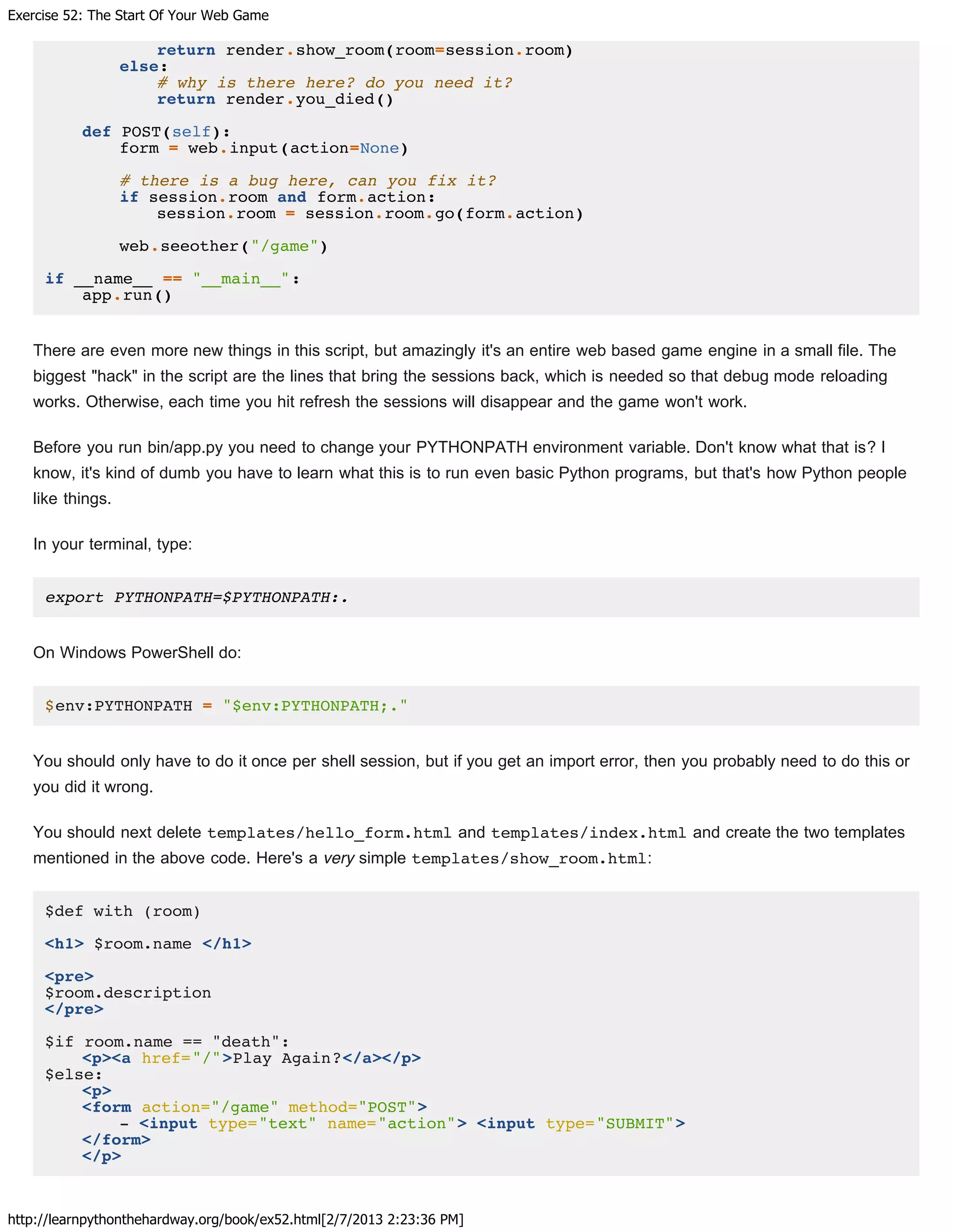 Exercise 52: The Start Of Your Web Game
http://learnpythonthehardway.org/book/ex52.html[2/7/2013 2:23:36 PM]
return render.show_room(room=session.room)
else:
# why is there here? do you need it?
return render.you_died()
def POST(self):
form = web.input(action=None)
# there is a bug here, can you fix it?
if session.room and form.action:
session.room = session.room.go(form.action)
web.seeother("/game")
if __name__ == "__main__":
app.run()
There are even more new things in this script, but amazingly it's an entire web based game engine in a small file. The
biggest "hack" in the script are the lines that bring the sessions back, which is needed so that debug mode reloading
works. Otherwise, each time you hit refresh the sessions will disappear and the game won't work.
Before you run bin/app.py you need to change your PYTHONPATH environment variable. Don't know what that is? I
know, it's kind of dumb you have to learn what this is to run even basic Python programs, but that's how Python people
like things.
In your terminal, type:
export PYTHONPATH=$PYTHONPATH:.
On Windows PowerShell do:
$env:PYTHONPATH = "$env:PYTHONPATH;."
You should only have to do it once per shell session, but if you get an import error, then you probably need to do this or
you did it wrong.
You should next delete templates/hello_form.html and templates/index.html and create the two templates
mentioned in the above code. Here's a very simple templates/show_room.html:
$def with (room)
<h1> $room.name </h1>
<pre>
$room.description
</pre>
$if room.name == "death":
<p><a href="/">Play Again?</a></p>
$else:
<p>
<form action="/game" method="POST">
- <input type="text" name="action"> <input type="SUBMIT">
</form>
</p>
 