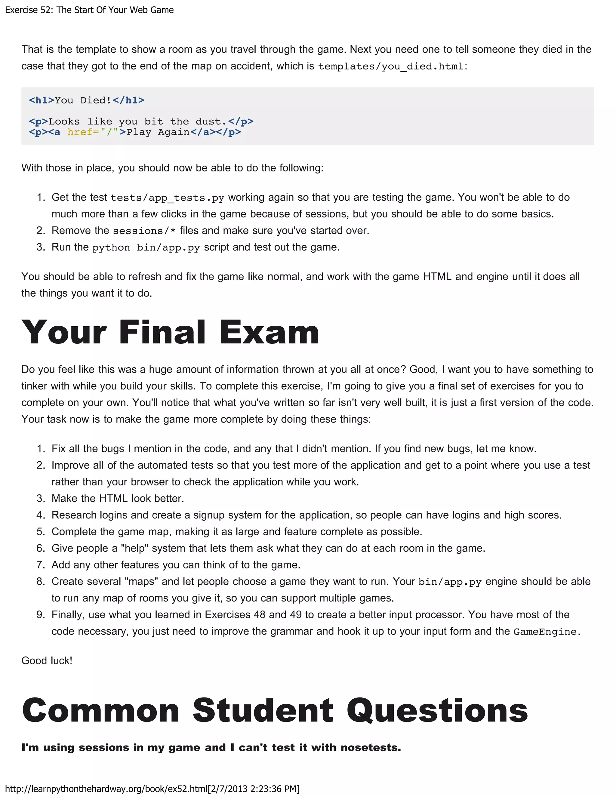 Exercise 52: The Start Of Your Web Game
http://learnpythonthehardway.org/book/ex52.html[2/7/2013 2:23:36 PM]
That is the template to show a room as you travel through the game. Next you need one to tell someone they died in the
case that they got to the end of the map on accident, which is templates/you_died.html:
<h1>You Died!</h1>
<p>Looks like you bit the dust.</p>
<p><a href="/">Play Again</a></p>
With those in place, you should now be able to do the following:
1. Get the test tests/app_tests.py working again so that you are testing the game. You won't be able to do
much more than a few clicks in the game because of sessions, but you should be able to do some basics.
2. Remove the sessions/* files and make sure you've started over.
3. Run the python bin/app.py script and test out the game.
You should be able to refresh and fix the game like normal, and work with the game HTML and engine until it does all
the things you want it to do.
Your Final Exam
Do you feel like this was a huge amount of information thrown at you all at once? Good, I want you to have something to
tinker with while you build your skills. To complete this exercise, I'm going to give you a final set of exercises for you to
complete on your own. You'll notice that what you've written so far isn't very well built, it is just a first version of the code.
Your task now is to make the game more complete by doing these things:
1. Fix all the bugs I mention in the code, and any that I didn't mention. If you find new bugs, let me know.
2. Improve all of the automated tests so that you test more of the application and get to a point where you use a test
rather than your browser to check the application while you work.
3. Make the HTML look better.
4. Research logins and create a signup system for the application, so people can have logins and high scores.
5. Complete the game map, making it as large and feature complete as possible.
6. Give people a "help" system that lets them ask what they can do at each room in the game.
7. Add any other features you can think of to the game.
8. Create several "maps" and let people choose a game they want to run. Your bin/app.py engine should be able
to run any map of rooms you give it, so you can support multiple games.
9. Finally, use what you learned in Exercises 48 and 49 to create a better input processor. You have most of the
code necessary, you just need to improve the grammar and hook it up to your input form and the GameEngine.
Good luck!
Common Student Questions
I'm using sessions in my game and I can't test it with nosetests.
 