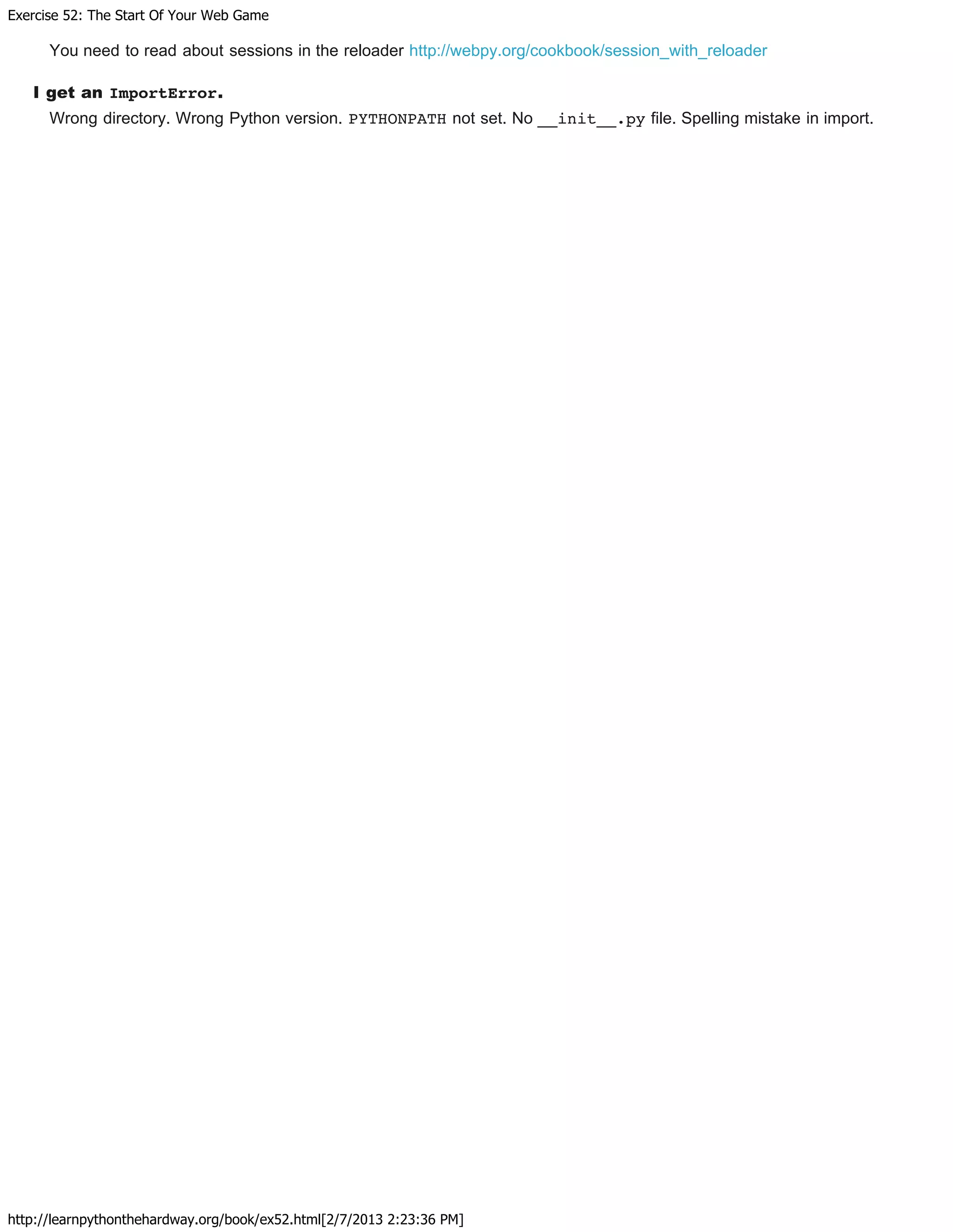 Exercise 52: The Start Of Your Web Game
http://learnpythonthehardway.org/book/ex52.html[2/7/2013 2:23:36 PM]
You need to read about sessions in the reloader http://webpy.org/cookbook/session_with_reloader
I get an ImportError.
Wrong directory. Wrong Python version. PYTHONPATH not set. No __init__.py file. Spelling mistake in import.
 
