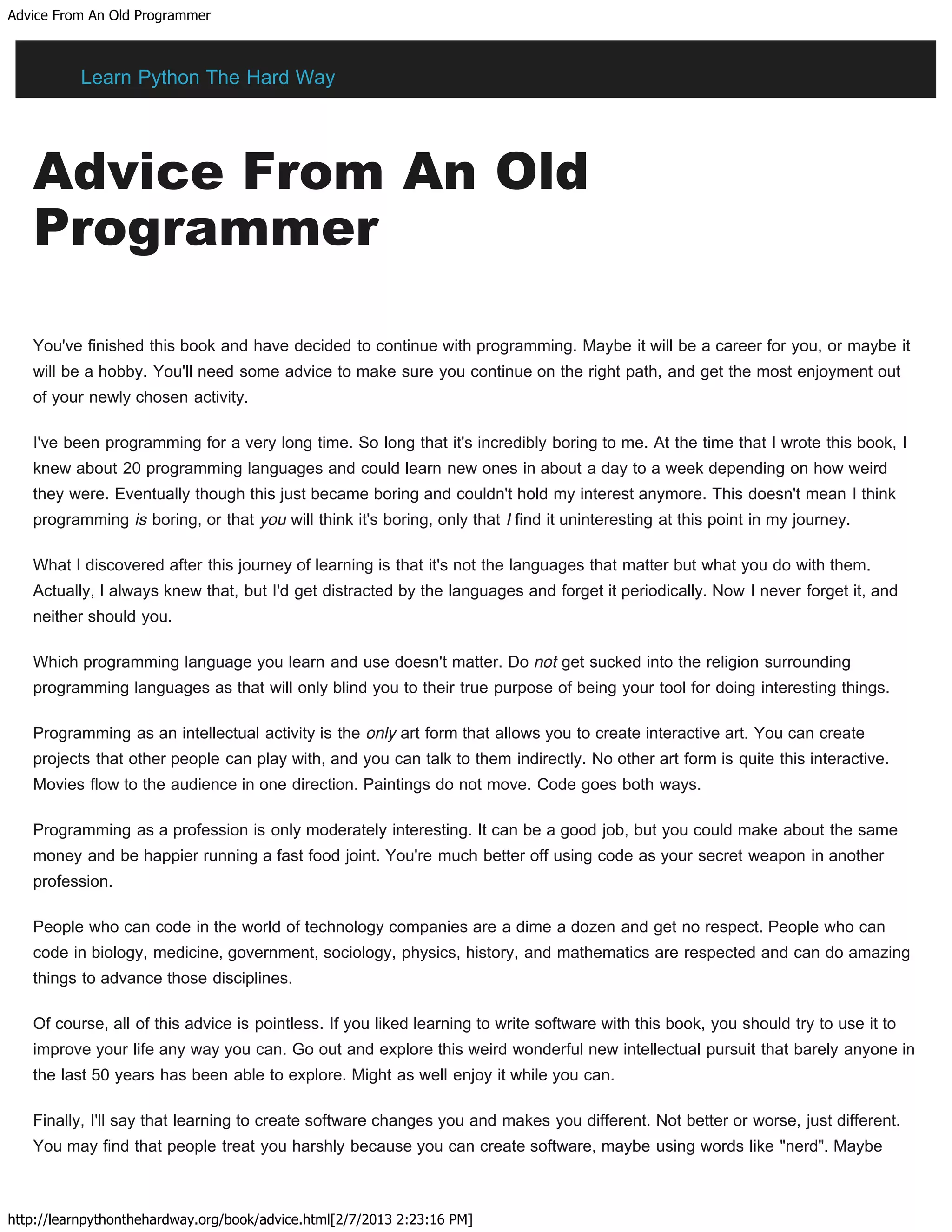 Advice From An Old Programmer
http://learnpythonthehardway.org/book/advice.html[2/7/2013 2:23:16 PM]
Advice From An Old
Programmer
You've finished this book and have decided to continue with programming. Maybe it will be a career for you, or maybe it
will be a hobby. You'll need some advice to make sure you continue on the right path, and get the most enjoyment out
of your newly chosen activity.
I've been programming for a very long time. So long that it's incredibly boring to me. At the time that I wrote this book, I
knew about 20 programming languages and could learn new ones in about a day to a week depending on how weird
they were. Eventually though this just became boring and couldn't hold my interest anymore. This doesn't mean I think
programming is boring, or that you will think it's boring, only that I find it uninteresting at this point in my journey.
What I discovered after this journey of learning is that it's not the languages that matter but what you do with them.
Actually, I always knew that, but I'd get distracted by the languages and forget it periodically. Now I never forget it, and
neither should you.
Which programming language you learn and use doesn't matter. Do not get sucked into the religion surrounding
programming languages as that will only blind you to their true purpose of being your tool for doing interesting things.
Programming as an intellectual activity is the only art form that allows you to create interactive art. You can create
projects that other people can play with, and you can talk to them indirectly. No other art form is quite this interactive.
Movies flow to the audience in one direction. Paintings do not move. Code goes both ways.
Programming as a profession is only moderately interesting. It can be a good job, but you could make about the same
money and be happier running a fast food joint. You're much better off using code as your secret weapon in another
profession.
People who can code in the world of technology companies are a dime a dozen and get no respect. People who can
code in biology, medicine, government, sociology, physics, history, and mathematics are respected and can do amazing
things to advance those disciplines.
Of course, all of this advice is pointless. If you liked learning to write software with this book, you should try to use it to
improve your life any way you can. Go out and explore this weird wonderful new intellectual pursuit that barely anyone in
the last 50 years has been able to explore. Might as well enjoy it while you can.
Finally, I'll say that learning to create software changes you and makes you different. Not better or worse, just different.
You may find that people treat you harshly because you can create software, maybe using words like "nerd". Maybe
Learn Python The Hard Way
 