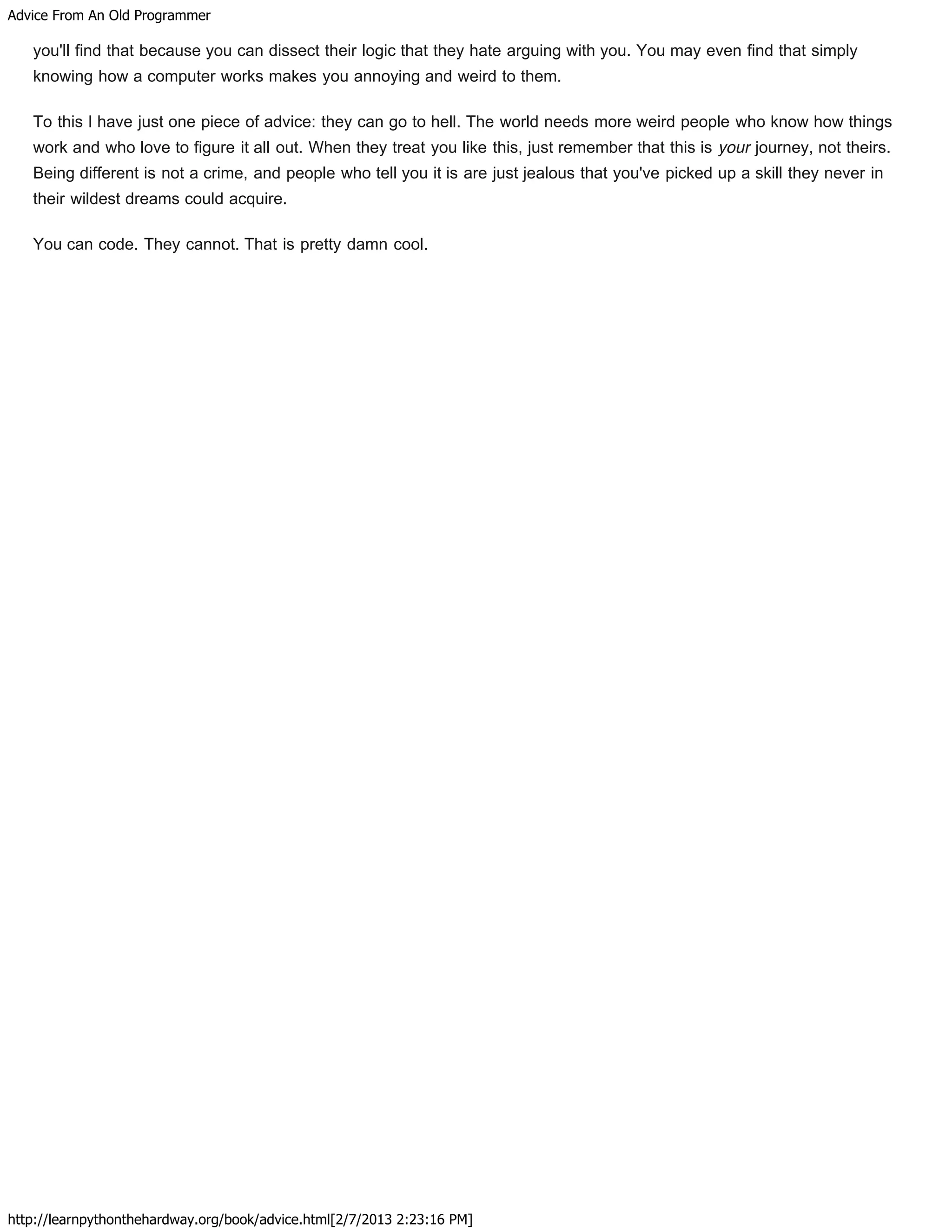 Advice From An Old Programmer
http://learnpythonthehardway.org/book/advice.html[2/7/2013 2:23:16 PM]
you'll find that because you can dissect their logic that they hate arguing with you. You may even find that simply
knowing how a computer works makes you annoying and weird to them.
To this I have just one piece of advice: they can go to hell. The world needs more weird people who know how things
work and who love to figure it all out. When they treat you like this, just remember that this is your journey, not theirs.
Being different is not a crime, and people who tell you it is are just jealous that you've picked up a skill they never in
their wildest dreams could acquire.
You can code. They cannot. That is pretty damn cool.
 