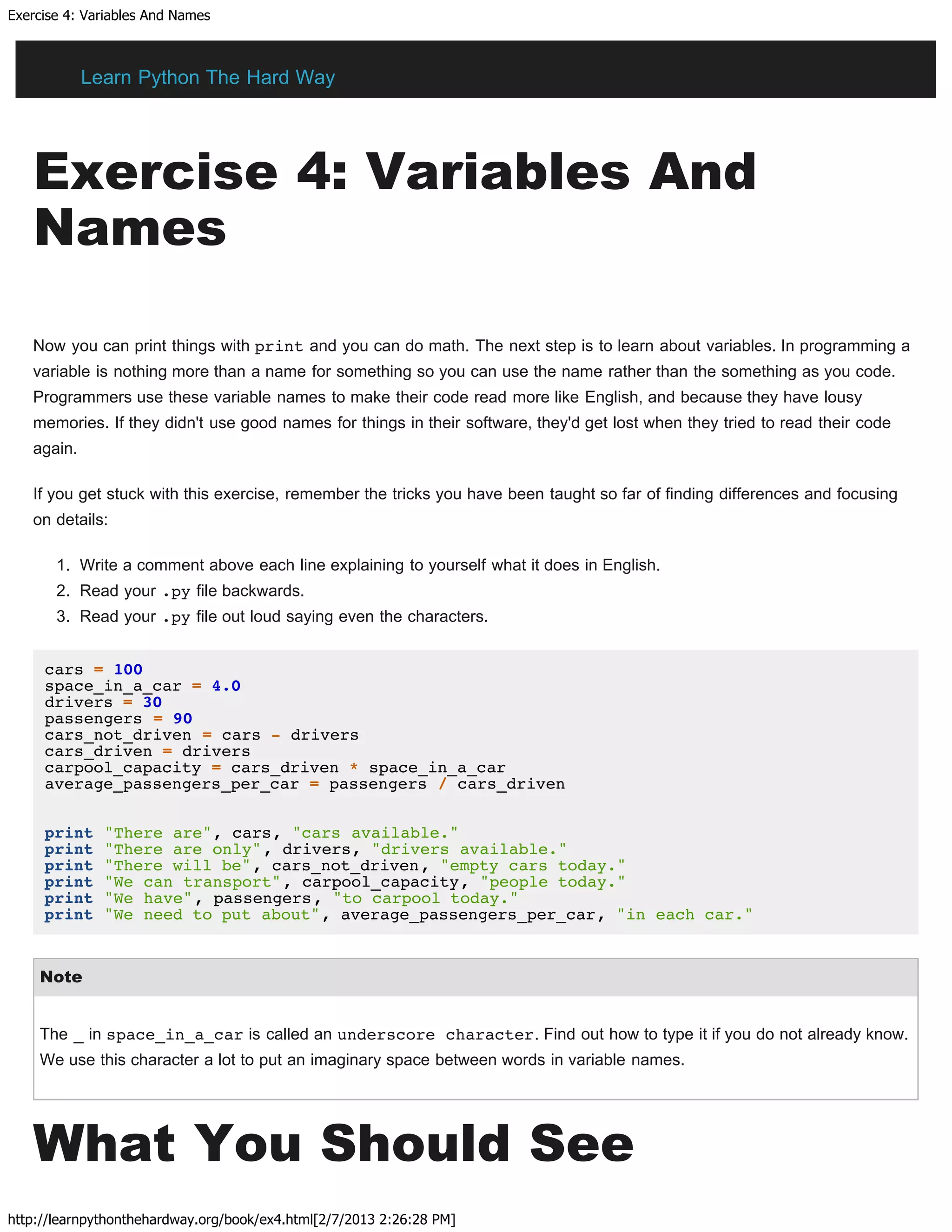Exercise 4: Variables And Names
http://learnpythonthehardway.org/book/ex4.html[2/7/2013 2:26:28 PM]
Exercise 4: Variables And
Names
Now you can print things with print and you can do math. The next step is to learn about variables. In programming a
variable is nothing more than a name for something so you can use the name rather than the something as you code.
Programmers use these variable names to make their code read more like English, and because they have lousy
memories. If they didn't use good names for things in their software, they'd get lost when they tried to read their code
again.
If you get stuck with this exercise, remember the tricks you have been taught so far of finding differences and focusing
on details:
1. Write a comment above each line explaining to yourself what it does in English.
2. Read your .py file backwards.
3. Read your .py file out loud saying even the characters.
cars = 100
space_in_a_car = 4.0
drivers = 30
passengers = 90
cars_not_driven = cars - drivers
cars_driven = drivers
carpool_capacity = cars_driven * space_in_a_car
average_passengers_per_car = passengers / cars_driven
print "There are", cars, "cars available."
print "There are only", drivers, "drivers available."
print "There will be", cars_not_driven, "empty cars today."
print "We can transport", carpool_capacity, "people today."
print "We have", passengers, "to carpool today."
print "We need to put about", average_passengers_per_car, "in each car."
Note
The _ in space_in_a_car is called an underscore character. Find out how to type it if you do not already know.
We use this character a lot to put an imaginary space between words in variable names.
What You Should See
Learn Python The Hard Way
 