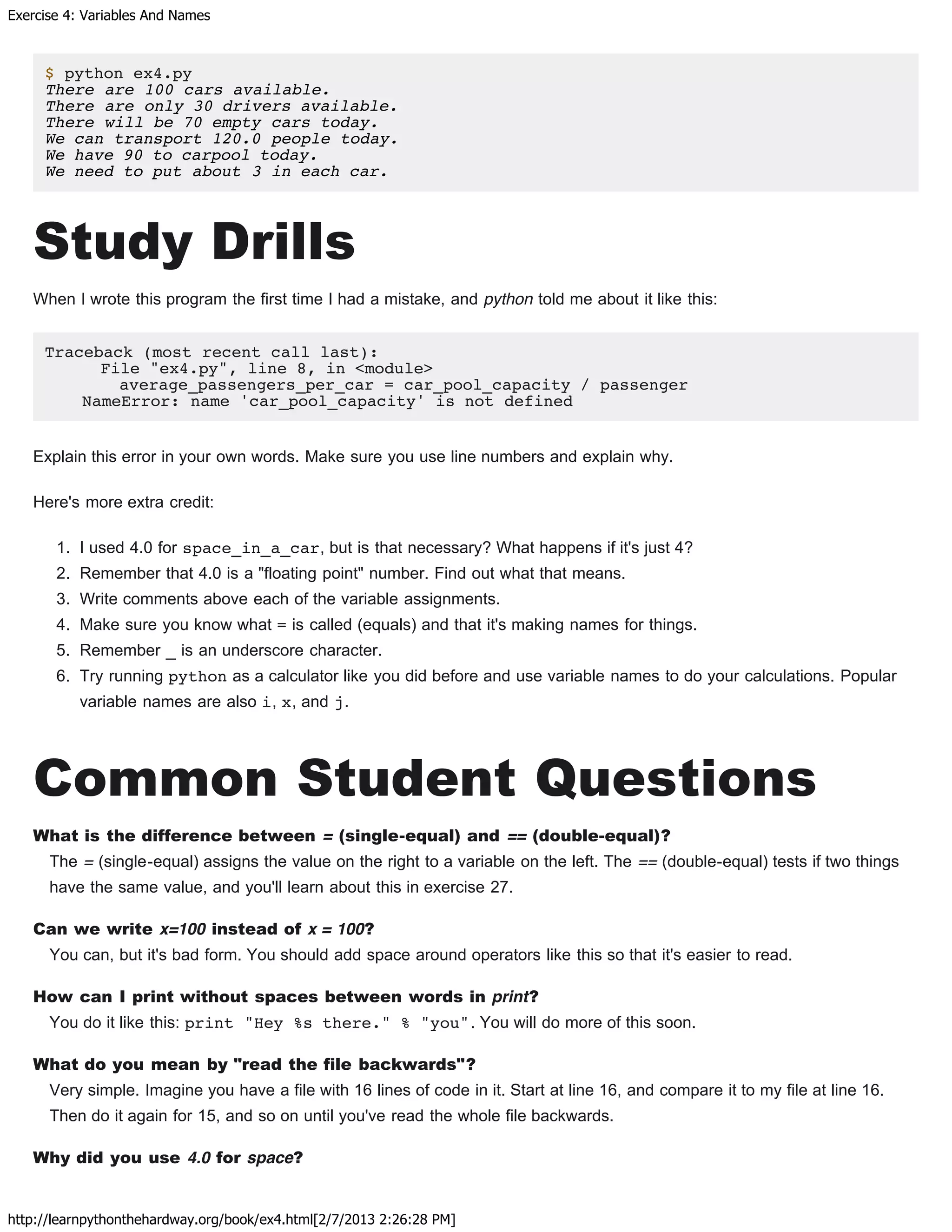 Exercise 4: Variables And Names
http://learnpythonthehardway.org/book/ex4.html[2/7/2013 2:26:28 PM]
$ python ex4.py
There are 100 cars available.
There are only 30 drivers available.
There will be 70 empty cars today.
We can transport 120.0 people today.
We have 90 to carpool today.
We need to put about 3 in each car.
Study Drills
When I wrote this program the first time I had a mistake, and python told me about it like this:
Traceback (most recent call last):
File "ex4.py", line 8, in <module>
average_passengers_per_car = car_pool_capacity / passenger
NameError: name 'car_pool_capacity' is not defined
Explain this error in your own words. Make sure you use line numbers and explain why.
Here's more extra credit:
1. I used 4.0 for space_in_a_car, but is that necessary? What happens if it's just 4?
2. Remember that 4.0 is a "floating point" number. Find out what that means.
3. Write comments above each of the variable assignments.
4. Make sure you know what = is called (equals) and that it's making names for things.
5. Remember _ is an underscore character.
6. Try running python as a calculator like you did before and use variable names to do your calculations. Popular
variable names are also i, x, and j.
Common Student Questions
What is the difference between = (single-equal) and == (double-equal)?
The = (single-equal) assigns the value on the right to a variable on the left. The == (double-equal) tests if two things
have the same value, and you'll learn about this in exercise 27.
Can we write x=100 instead of x = 100?
You can, but it's bad form. You should add space around operators like this so that it's easier to read.
How can I print without spaces between words in print?
You do it like this: print "Hey %s there." % "you". You will do more of this soon.
What do you mean by "read the file backwards"?
Very simple. Imagine you have a file with 16 lines of code in it. Start at line 16, and compare it to my file at line 16.
Then do it again for 15, and so on until you've read the whole file backwards.
Why did you use 4.0 for space?
 