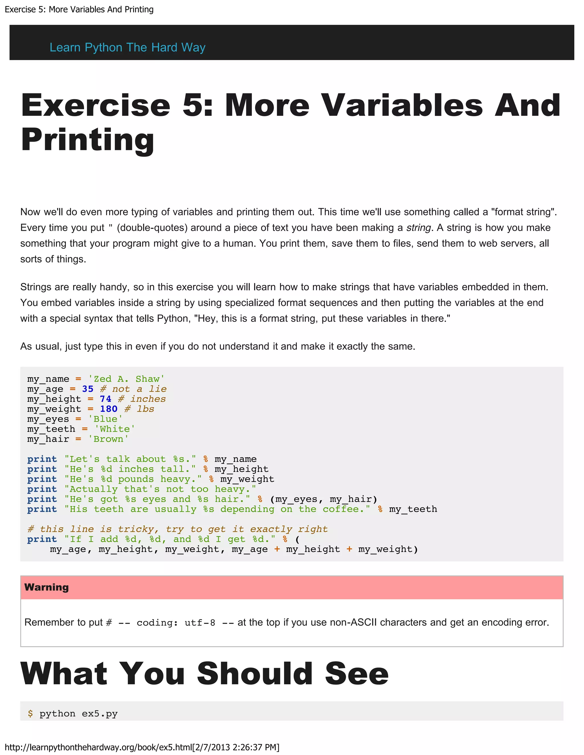 Exercise 5: More Variables And Printing
http://learnpythonthehardway.org/book/ex5.html[2/7/2013 2:26:37 PM]
Exercise 5: More Variables And
Printing
Now we'll do even more typing of variables and printing them out. This time we'll use something called a "format string".
Every time you put " (double-quotes) around a piece of text you have been making a string. A string is how you make
something that your program might give to a human. You print them, save them to files, send them to web servers, all
sorts of things.
Strings are really handy, so in this exercise you will learn how to make strings that have variables embedded in them.
You embed variables inside a string by using specialized format sequences and then putting the variables at the end
with a special syntax that tells Python, "Hey, this is a format string, put these variables in there."
As usual, just type this in even if you do not understand it and make it exactly the same.
my_name = 'Zed A. Shaw'
my_age = 35 # not a lie
my_height = 74 # inches
my_weight = 180 # lbs
my_eyes = 'Blue'
my_teeth = 'White'
my_hair = 'Brown'
print "Let's talk about %s." % my_name
print "He's %d inches tall." % my_height
print "He's %d pounds heavy." % my_weight
print "Actually that's not too heavy."
print "He's got %s eyes and %s hair." % (my_eyes, my_hair)
print "His teeth are usually %s depending on the coffee." % my_teeth
# this line is tricky, try to get it exactly right
print "If I add %d, %d, and %d I get %d." % (
my_age, my_height, my_weight, my_age + my_height + my_weight)
Warning
Remember to put # -- coding: utf-8 -- at the top if you use non-ASCII characters and get an encoding error.
What You Should See
$ python ex5.py
Learn Python The Hard Way
 