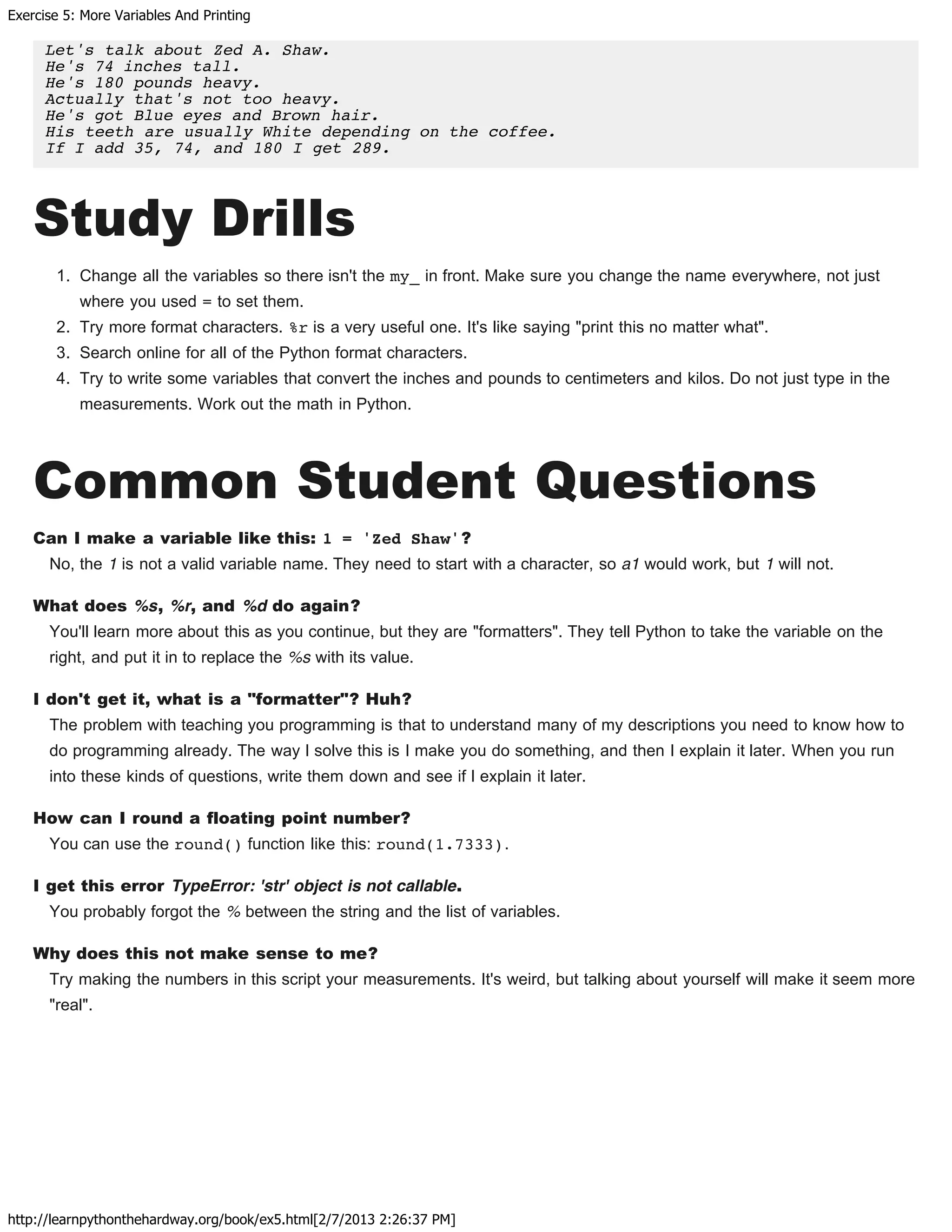 Exercise 5: More Variables And Printing
http://learnpythonthehardway.org/book/ex5.html[2/7/2013 2:26:37 PM]
Let's talk about Zed A. Shaw.
He's 74 inches tall.
He's 180 pounds heavy.
Actually that's not too heavy.
He's got Blue eyes and Brown hair.
His teeth are usually White depending on the coffee.
If I add 35, 74, and 180 I get 289.
Study Drills
1. Change all the variables so there isn't the my_ in front. Make sure you change the name everywhere, not just
where you used = to set them.
2. Try more format characters. %r is a very useful one. It's like saying "print this no matter what".
3. Search online for all of the Python format characters.
4. Try to write some variables that convert the inches and pounds to centimeters and kilos. Do not just type in the
measurements. Work out the math in Python.
Common Student Questions
Can I make a variable like this: 1 = 'Zed Shaw'?
No, the 1 is not a valid variable name. They need to start with a character, so a1 would work, but 1 will not.
What does %s, %r, and %d do again?
You'll learn more about this as you continue, but they are "formatters". They tell Python to take the variable on the
right, and put it in to replace the %s with its value.
I don't get it, what is a "formatter"? Huh?
The problem with teaching you programming is that to understand many of my descriptions you need to know how to
do programming already. The way I solve this is I make you do something, and then I explain it later. When you run
into these kinds of questions, write them down and see if I explain it later.
How can I round a floating point number?
You can use the round() function like this: round(1.7333).
I get this error TypeError: 'str' object is not callable.
You probably forgot the % between the string and the list of variables.
Why does this not make sense to me?
Try making the numbers in this script your measurements. It's weird, but talking about yourself will make it seem more
"real".
 