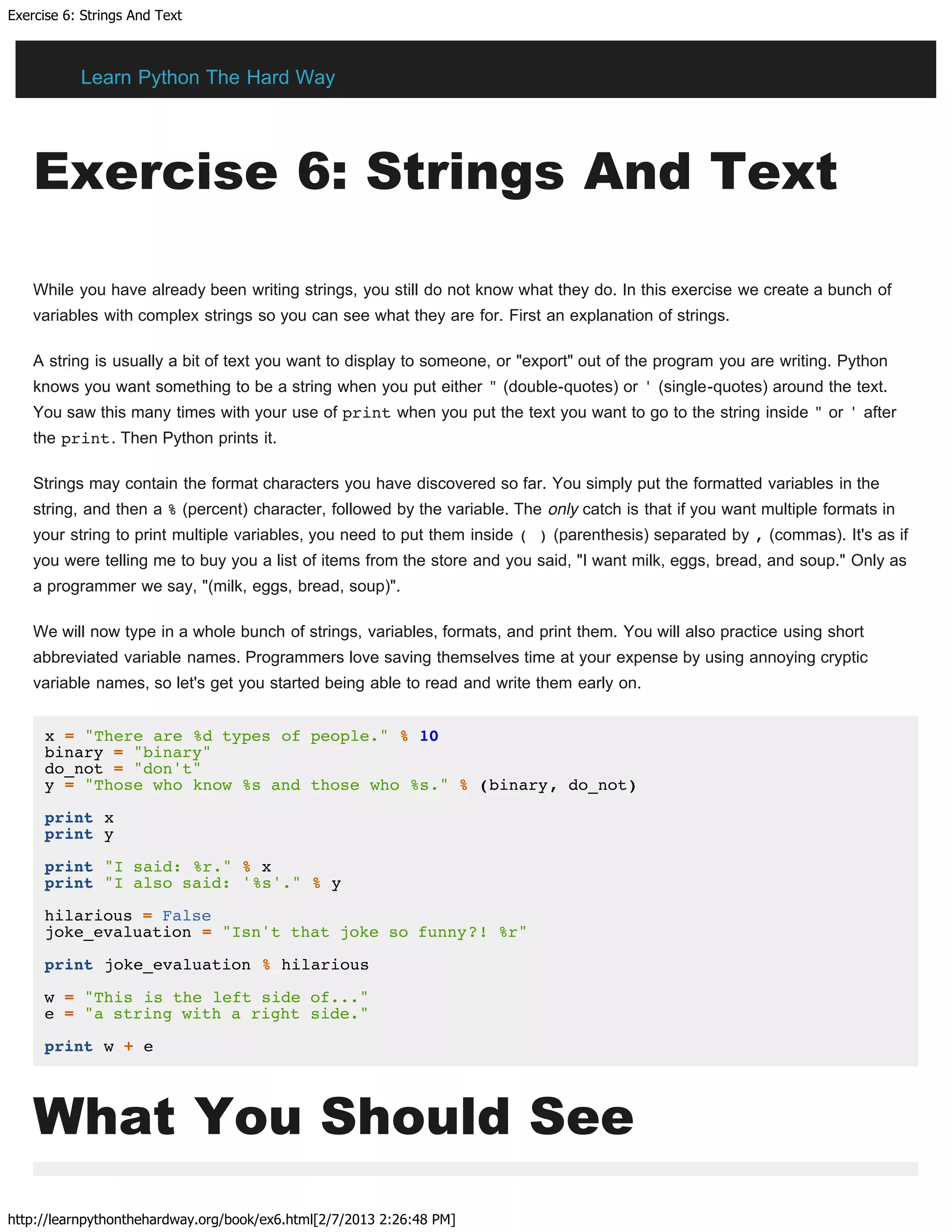 Exercise 6: Strings And Text
http://learnpythonthehardway.org/book/ex6.html[2/7/2013 2:26:48 PM]
Exercise 6: Strings And Text
While you have already been writing strings, you still do not know what they do. In this exercise we create a bunch of
variables with complex strings so you can see what they are for. First an explanation of strings.
A string is usually a bit of text you want to display to someone, or "export" out of the program you are writing. Python
knows you want something to be a string when you put either " (double-quotes) or ' (single-quotes) around the text.
You saw this many times with your use of print when you put the text you want to go to the string inside " or ' after
the print. Then Python prints it.
Strings may contain the format characters you have discovered so far. You simply put the formatted variables in the
string, and then a % (percent) character, followed by the variable. The only catch is that if you want multiple formats in
your string to print multiple variables, you need to put them inside ( ) (parenthesis) separated by , (commas). It's as if
you were telling me to buy you a list of items from the store and you said, "I want milk, eggs, bread, and soup." Only as
a programmer we say, "(milk, eggs, bread, soup)".
We will now type in a whole bunch of strings, variables, formats, and print them. You will also practice using short
abbreviated variable names. Programmers love saving themselves time at your expense by using annoying cryptic
variable names, so let's get you started being able to read and write them early on.
x = "There are %d types of people." % 10
binary = "binary"
do_not = "don't"
y = "Those who know %s and those who %s." % (binary, do_not)
print x
print y
print "I said: %r." % x
print "I also said: '%s'." % y
hilarious = False
joke_evaluation = "Isn't that joke so funny?! %r"
print joke_evaluation % hilarious
w = "This is the left side of..."
e = "a string with a right side."
print w + e
What You Should See
Learn Python The Hard Way
 