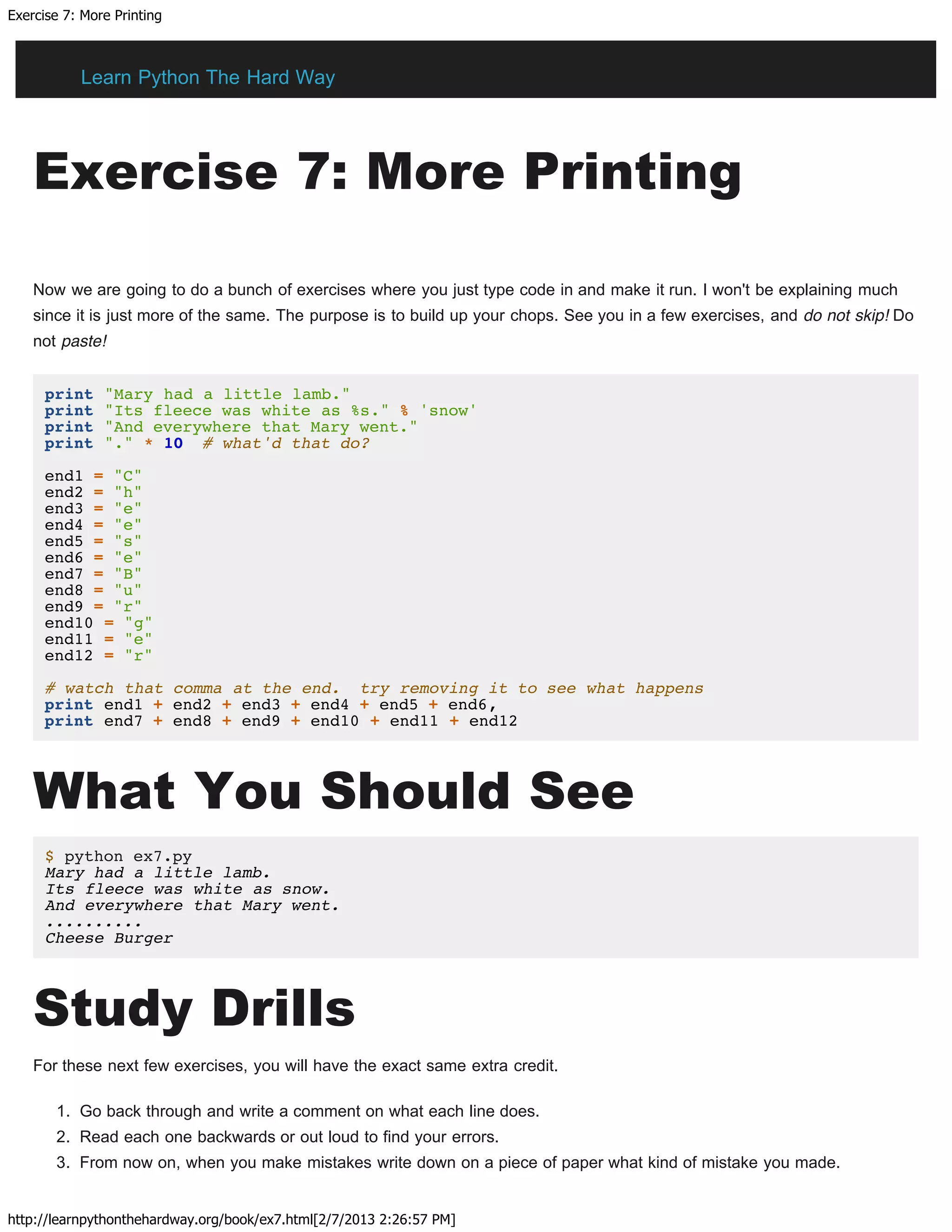 Exercise 7: More Printing
http://learnpythonthehardway.org/book/ex7.html[2/7/2013 2:26:57 PM]
Exercise 7: More Printing
Now we are going to do a bunch of exercises where you just type code in and make it run. I won't be explaining much
since it is just more of the same. The purpose is to build up your chops. See you in a few exercises, and do not skip! Do
not paste!
print "Mary had a little lamb."
print "Its fleece was white as %s." % 'snow'
print "And everywhere that Mary went."
print "." * 10 # what'd that do?
end1 = "C"
end2 = "h"
end3 = "e"
end4 = "e"
end5 = "s"
end6 = "e"
end7 = "B"
end8 = "u"
end9 = "r"
end10 = "g"
end11 = "e"
end12 = "r"
# watch that comma at the end. try removing it to see what happens
print end1 + end2 + end3 + end4 + end5 + end6,
print end7 + end8 + end9 + end10 + end11 + end12
What You Should See
$ python ex7.py
Mary had a little lamb.
Its fleece was white as snow.
And everywhere that Mary went.
..........
Cheese Burger
Study Drills
For these next few exercises, you will have the exact same extra credit.
1. Go back through and write a comment on what each line does.
2. Read each one backwards or out loud to find your errors.
3. From now on, when you make mistakes write down on a piece of paper what kind of mistake you made.
Learn Python The Hard Way
 