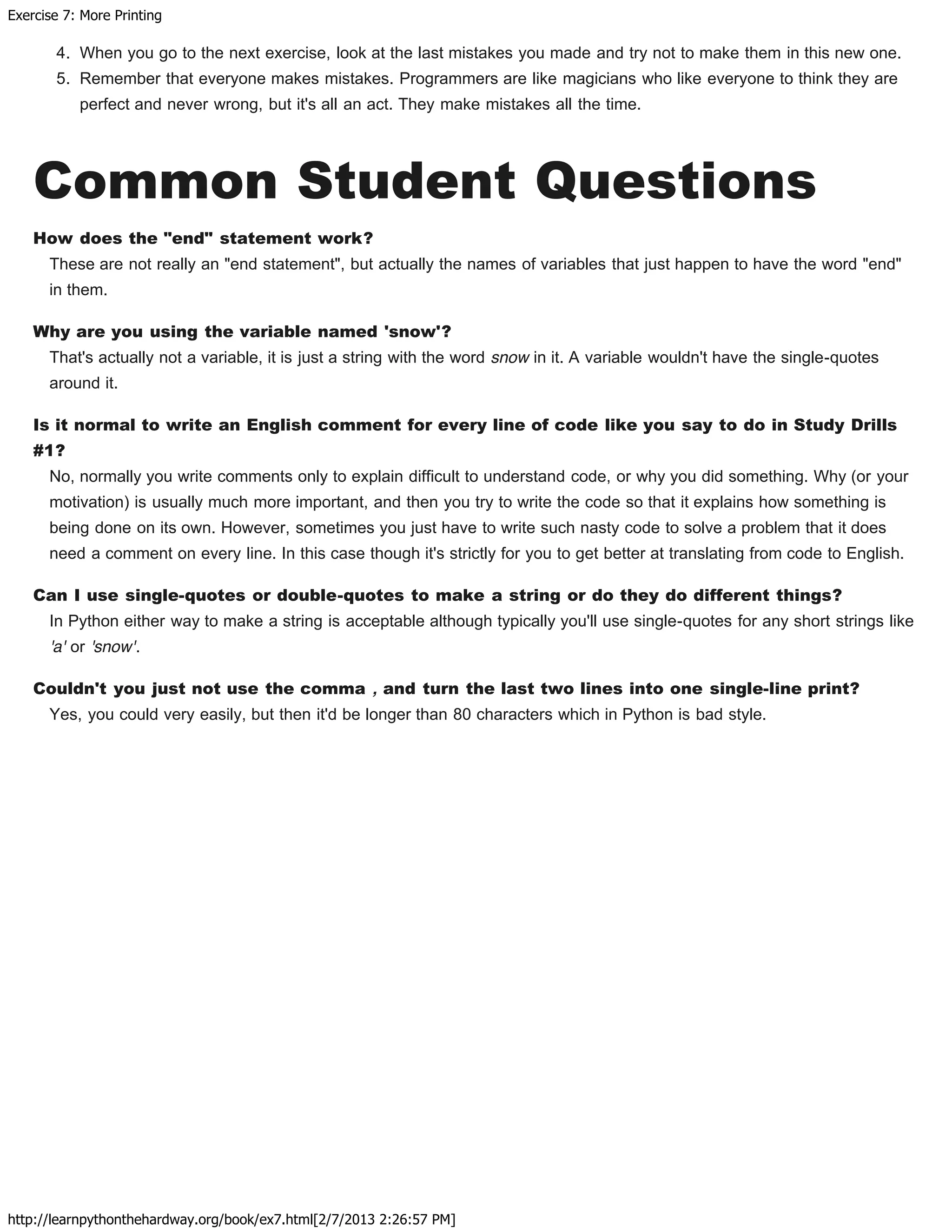 Exercise 7: More Printing
http://learnpythonthehardway.org/book/ex7.html[2/7/2013 2:26:57 PM]
4. When you go to the next exercise, look at the last mistakes you made and try not to make them in this new one.
5. Remember that everyone makes mistakes. Programmers are like magicians who like everyone to think they are
perfect and never wrong, but it's all an act. They make mistakes all the time.
Common Student Questions
How does the "end" statement work?
These are not really an "end statement", but actually the names of variables that just happen to have the word "end"
in them.
Why are you using the variable named 'snow'?
That's actually not a variable, it is just a string with the word snow in it. A variable wouldn't have the single-quotes
around it.
Is it normal to write an English comment for every line of code like you say to do in Study Drills
#1?
No, normally you write comments only to explain difficult to understand code, or why you did something. Why (or your
motivation) is usually much more important, and then you try to write the code so that it explains how something is
being done on its own. However, sometimes you just have to write such nasty code to solve a problem that it does
need a comment on every line. In this case though it's strictly for you to get better at translating from code to English.
Can I use single-quotes or double-quotes to make a string or do they do different things?
In Python either way to make a string is acceptable although typically you'll use single-quotes for any short strings like
'a' or 'snow'.
Couldn't you just not use the comma , and turn the last two lines into one single-line print?
Yes, you could very easily, but then it'd be longer than 80 characters which in Python is bad style.
 