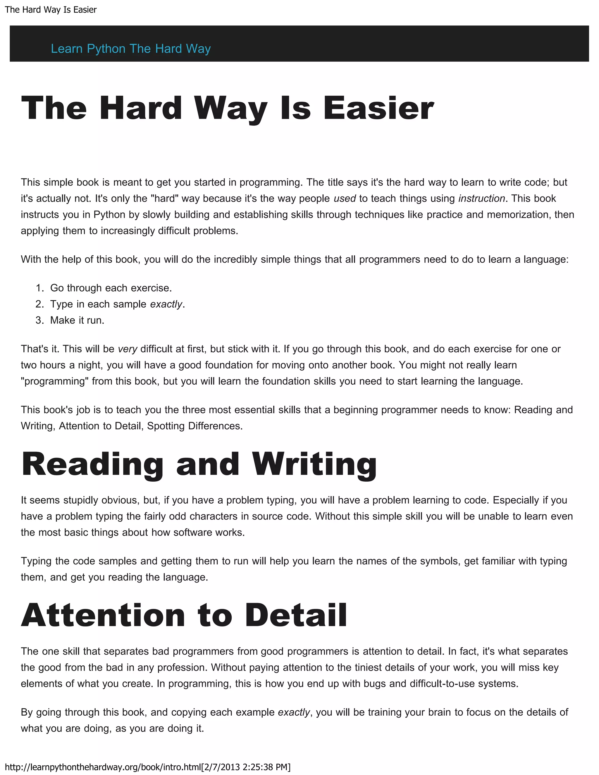 The Hard Way Is Easier
http://learnpythonthehardway.org/book/intro.html[2/7/2013 2:25:38 PM]
The Hard Way Is Easier
This simple book is meant to get you started in programming. The title says it's the hard way to learn to write code; but
it's actually not. It's only the "hard" way because it's the way people used to teach things using instruction. This book
instructs you in Python by slowly building and establishing skills through techniques like practice and memorization, then
applying them to increasingly difficult problems.
With the help of this book, you will do the incredibly simple things that all programmers need to do to learn a language:
1. Go through each exercise.
2. Type in each sample exactly.
3. Make it run.
That's it. This will be very difficult at first, but stick with it. If you go through this book, and do each exercise for one or
two hours a night, you will have a good foundation for moving onto another book. You might not really learn
"programming" from this book, but you will learn the foundation skills you need to start learning the language.
This book's job is to teach you the three most essential skills that a beginning programmer needs to know: Reading and
Writing, Attention to Detail, Spotting Differences.
Reading and Writing
It seems stupidly obvious, but, if you have a problem typing, you will have a problem learning to code. Especially if you
have a problem typing the fairly odd characters in source code. Without this simple skill you will be unable to learn even
the most basic things about how software works.
Typing the code samples and getting them to run will help you learn the names of the symbols, get familiar with typing
them, and get you reading the language.
Attention to Detail
The one skill that separates bad programmers from good programmers is attention to detail. In fact, it's what separates
the good from the bad in any profession. Without paying attention to the tiniest details of your work, you will miss key
elements of what you create. In programming, this is how you end up with bugs and difficult-to-use systems.
By going through this book, and copying each example exactly, you will be training your brain to focus on the details of
what you are doing, as you are doing it.
Learn Python The Hard Way
 