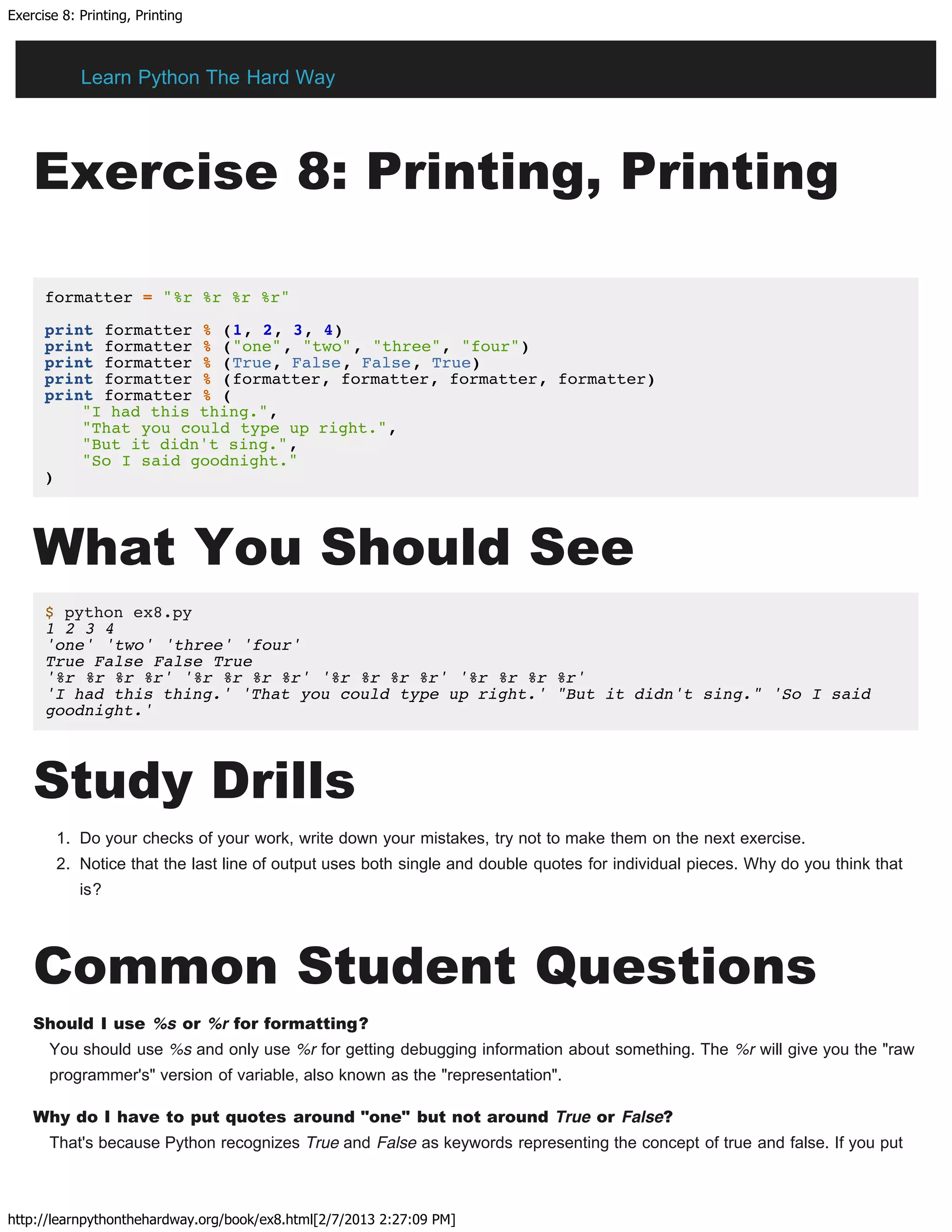 Exercise 8: Printing, Printing
http://learnpythonthehardway.org/book/ex8.html[2/7/2013 2:27:09 PM]
Exercise 8: Printing, Printing
formatter = "%r %r %r %r"
print formatter % (1, 2, 3, 4)
print formatter % ("one", "two", "three", "four")
print formatter % (True, False, False, True)
print formatter % (formatter, formatter, formatter, formatter)
print formatter % (
"I had this thing.",
"That you could type up right.",
"But it didn't sing.",
"So I said goodnight."
)
What You Should See
$ python ex8.py
1 2 3 4
'one' 'two' 'three' 'four'
True False False True
'%r %r %r %r' '%r %r %r %r' '%r %r %r %r' '%r %r %r %r'
'I had this thing.' 'That you could type up right.' "But it didn't sing." 'So I said
goodnight.'
Study Drills
1. Do your checks of your work, write down your mistakes, try not to make them on the next exercise.
2. Notice that the last line of output uses both single and double quotes for individual pieces. Why do you think that
is?
Common Student Questions
Should I use %s or %r for formatting?
You should use %s and only use %r for getting debugging information about something. The %r will give you the "raw
programmer's" version of variable, also known as the "representation".
Why do I have to put quotes around "one" but not around True or False?
That's because Python recognizes True and False as keywords representing the concept of true and false. If you put
Learn Python The Hard Way
 