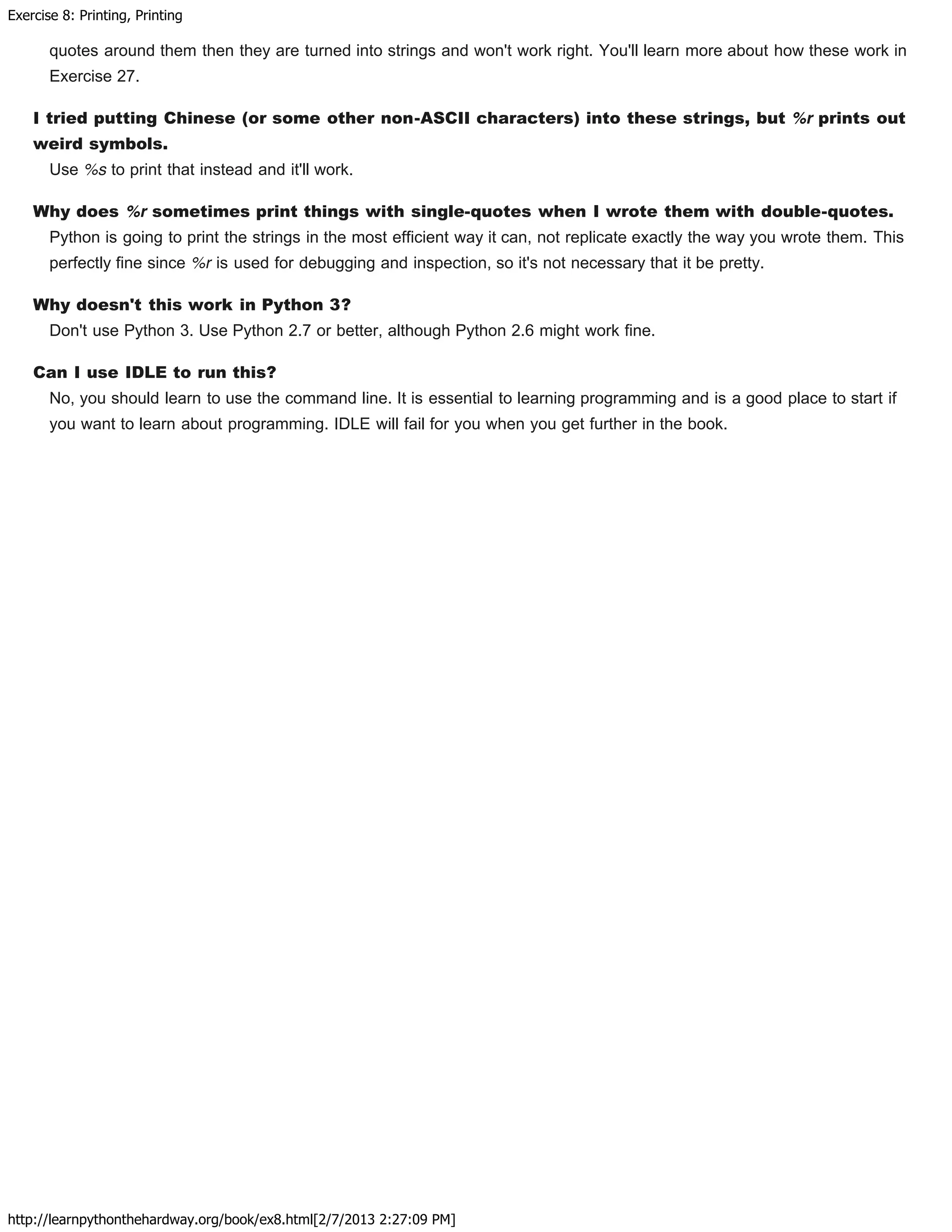 Exercise 8: Printing, Printing
http://learnpythonthehardway.org/book/ex8.html[2/7/2013 2:27:09 PM]
quotes around them then they are turned into strings and won't work right. You'll learn more about how these work in
Exercise 27.
I tried putting Chinese (or some other non-ASCII characters) into these strings, but %r prints out
weird symbols.
Use %s to print that instead and it'll work.
Why does %r sometimes print things with single-quotes when I wrote them with double-quotes.
Python is going to print the strings in the most efficient way it can, not replicate exactly the way you wrote them. This
perfectly fine since %r is used for debugging and inspection, so it's not necessary that it be pretty.
Why doesn't this work in Python 3?
Don't use Python 3. Use Python 2.7 or better, although Python 2.6 might work fine.
Can I use IDLE to run this?
No, you should learn to use the command line. It is essential to learning programming and is a good place to start if
you want to learn about programming. IDLE will fail for you when you get further in the book.
 