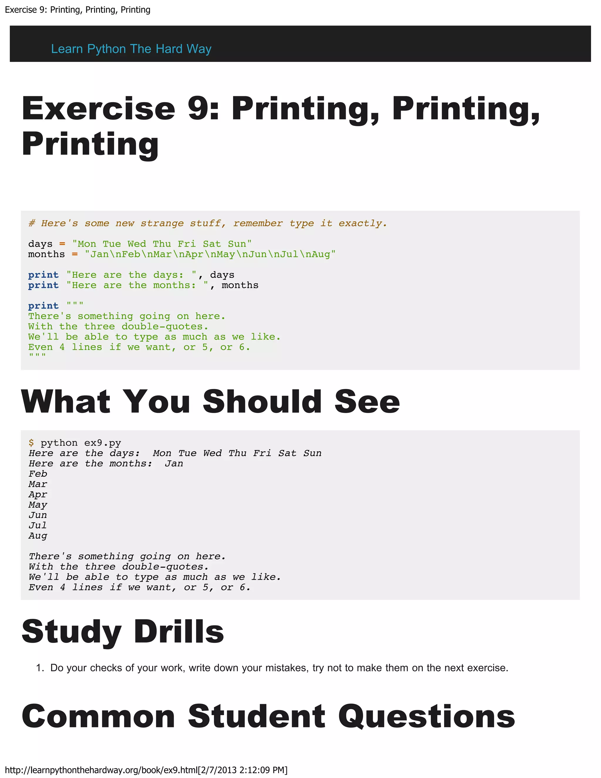 Exercise 9: Printing, Printing, Printing
http://learnpythonthehardway.org/book/ex9.html[2/7/2013 2:12:09 PM]
Exercise 9: Printing, Printing,
Printing
# Here's some new strange stuff, remember type it exactly.
days = "Mon Tue Wed Thu Fri Sat Sun"
months = "JannFebnMarnAprnMaynJunnJulnAug"
print "Here are the days: ", days
print "Here are the months: ", months
print """
There's something going on here.
With the three double-quotes.
We'll be able to type as much as we like.
Even 4 lines if we want, or 5, or 6.
"""
What You Should See
$ python ex9.py
Here are the days: Mon Tue Wed Thu Fri Sat Sun
Here are the months: Jan
Feb
Mar
Apr
May
Jun
Jul
Aug
There's something going on here.
With the three double-quotes.
We'll be able to type as much as we like.
Even 4 lines if we want, or 5, or 6.
Study Drills
1. Do your checks of your work, write down your mistakes, try not to make them on the next exercise.
Common Student Questions
Learn Python The Hard Way
 