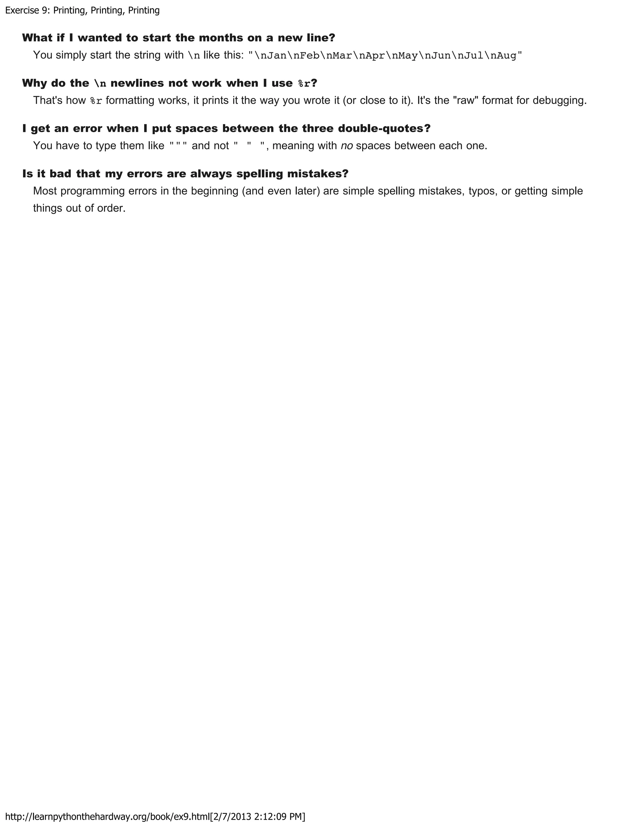 Exercise 9: Printing, Printing, Printing
http://learnpythonthehardway.org/book/ex9.html[2/7/2013 2:12:09 PM]
What if I wanted to start the months on a new line?
You simply start the string with n like this: "nJannFebnMarnAprnMaynJunnJulnAug"
Why do the n newlines not work when I use %r?
That's how %r formatting works, it prints it the way you wrote it (or close to it). It's the "raw" format for debugging.
I get an error when I put spaces between the three double-quotes?
You have to type them like """ and not " " ", meaning with no spaces between each one.
Is it bad that my errors are always spelling mistakes?
Most programming errors in the beginning (and even later) are simple spelling mistakes, typos, or getting simple
things out of order.
 