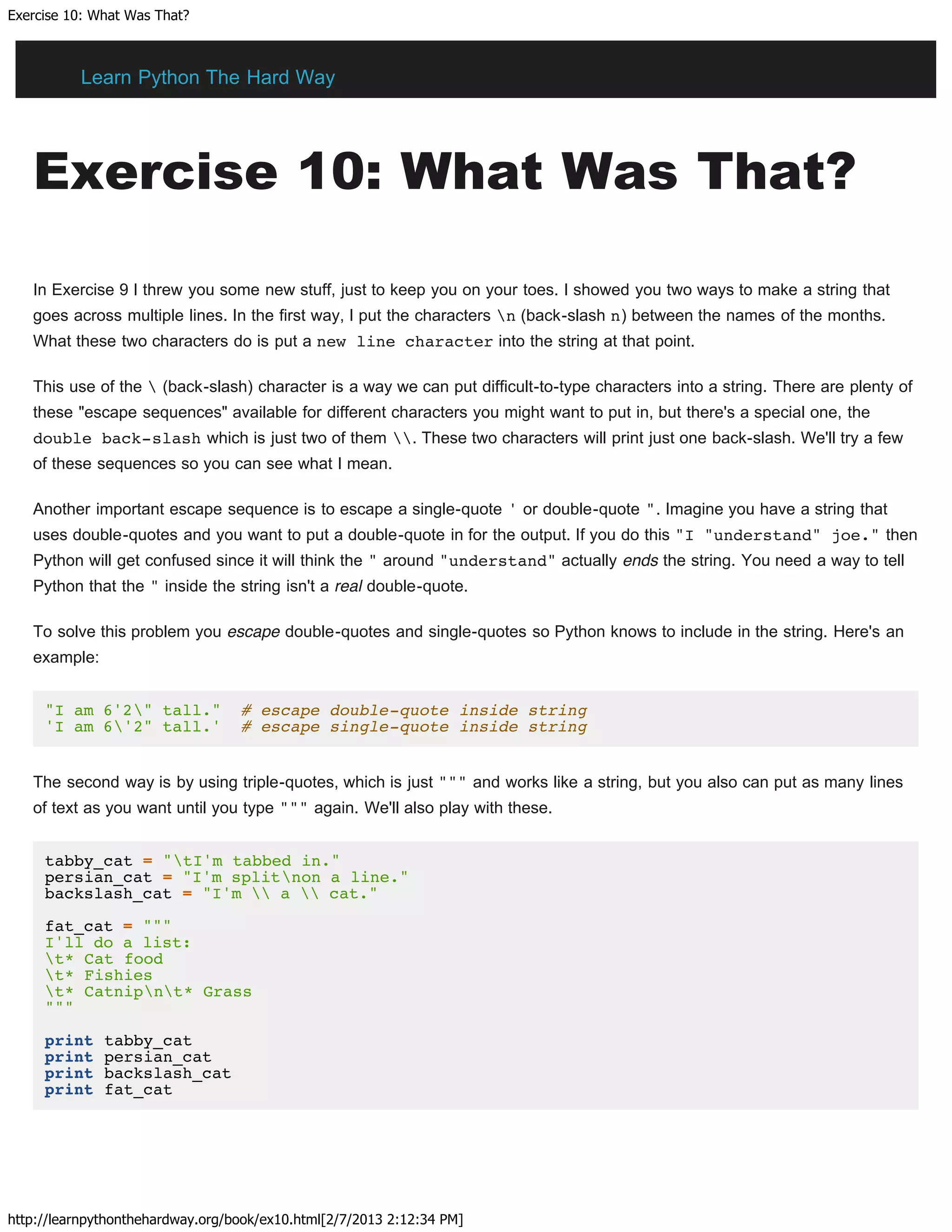 Exercise 10: What Was That?
http://learnpythonthehardway.org/book/ex10.html[2/7/2013 2:12:34 PM]
Exercise 10: What Was That?
In Exercise 9 I threw you some new stuff, just to keep you on your toes. I showed you two ways to make a string that
goes across multiple lines. In the first way, I put the characters n (back-slash n) between the names of the months.
What these two characters do is put a new line character into the string at that point.
This use of the  (back-slash) character is a way we can put difficult-to-type characters into a string. There are plenty of
these "escape sequences" available for different characters you might want to put in, but there's a special one, the
double back-slash which is just two of them . These two characters will print just one back-slash. We'll try a few
of these sequences so you can see what I mean.
Another important escape sequence is to escape a single-quote ' or double-quote ". Imagine you have a string that
uses double-quotes and you want to put a double-quote in for the output. If you do this "I "understand" joe." then
Python will get confused since it will think the " around "understand" actually ends the string. You need a way to tell
Python that the " inside the string isn't a real double-quote.
To solve this problem you escape double-quotes and single-quotes so Python knows to include in the string. Here's an
example:
"I am 6'2" tall." # escape double-quote inside string
'I am 6'2" tall.' # escape single-quote inside string
The second way is by using triple-quotes, which is just """ and works like a string, but you also can put as many lines
of text as you want until you type """ again. We'll also play with these.
tabby_cat = "tI'm tabbed in."
persian_cat = "I'm splitnon a line."
backslash_cat = "I'm  a  cat."
fat_cat = """
I'll do a list:
t* Cat food
t* Fishies
t* Catnipnt* Grass
"""
print tabby_cat
print persian_cat
print backslash_cat
print fat_cat
Learn Python The Hard Way
 
