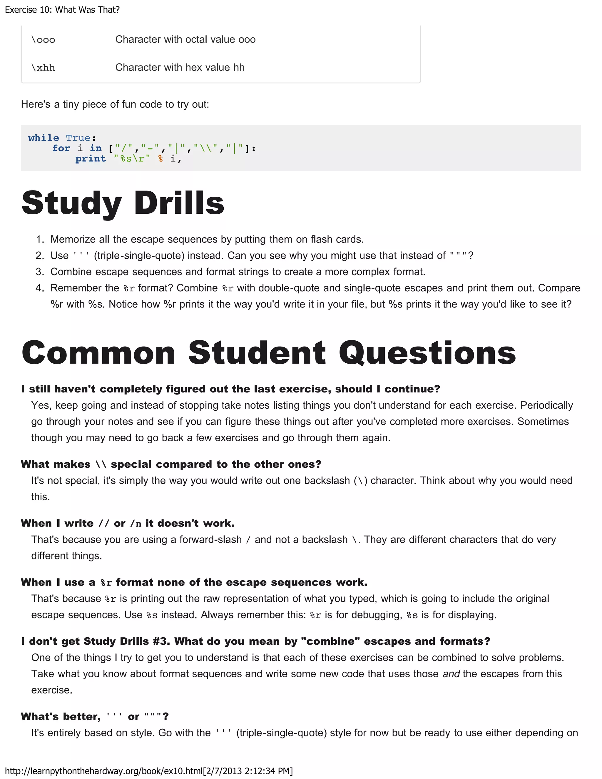Exercise 10: What Was That?
http://learnpythonthehardway.org/book/ex10.html[2/7/2013 2:12:34 PM]
ooo Character with octal value ooo
xhh Character with hex value hh
Here's a tiny piece of fun code to try out:
while True:
for i in ["/","-","|","","|"]:
print "%sr" % i,
Study Drills
1. Memorize all the escape sequences by putting them on flash cards.
2. Use ''' (triple-single-quote) instead. Can you see why you might use that instead of """?
3. Combine escape sequences and format strings to create a more complex format.
4. Remember the %r format? Combine %r with double-quote and single-quote escapes and print them out. Compare
%r with %s. Notice how %r prints it the way you'd write it in your file, but %s prints it the way you'd like to see it?
Common Student Questions
I still haven't completely figured out the last exercise, should I continue?
Yes, keep going and instead of stopping take notes listing things you don't understand for each exercise. Periodically
go through your notes and see if you can figure these things out after you've completed more exercises. Sometimes
though you may need to go back a few exercises and go through them again.
What makes  special compared to the other ones?
It's not special, it's simply the way you would write out one backslash () character. Think about why you would need
this.
When I write // or /n it doesn't work.
That's because you are using a forward-slash / and not a backslash . They are different characters that do very
different things.
When I use a %r format none of the escape sequences work.
That's because %r is printing out the raw representation of what you typed, which is going to include the original
escape sequences. Use %s instead. Always remember this: %r is for debugging, %s is for displaying.
I don't get Study Drills #3. What do you mean by "combine" escapes and formats?
One of the things I try to get you to understand is that each of these exercises can be combined to solve problems.
Take what you know about format sequences and write some new code that uses those and the escapes from this
exercise.
What's better, ''' or """?
It's entirely based on style. Go with the ''' (triple-single-quote) style for now but be ready to use either depending on
 