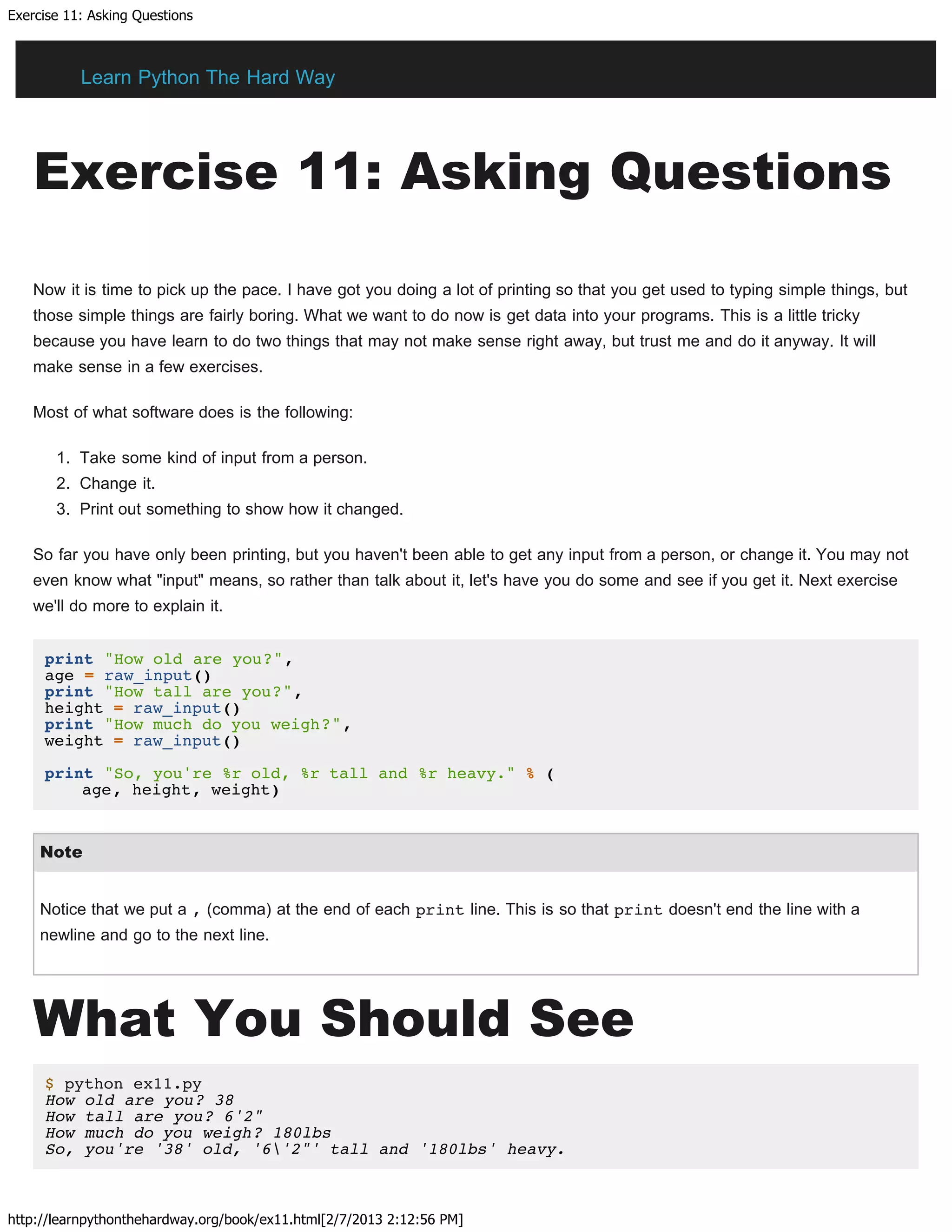 Exercise 11: Asking Questions
http://learnpythonthehardway.org/book/ex11.html[2/7/2013 2:12:56 PM]
Exercise 11: Asking Questions
Now it is time to pick up the pace. I have got you doing a lot of printing so that you get used to typing simple things, but
those simple things are fairly boring. What we want to do now is get data into your programs. This is a little tricky
because you have learn to do two things that may not make sense right away, but trust me and do it anyway. It will
make sense in a few exercises.
Most of what software does is the following:
1. Take some kind of input from a person.
2. Change it.
3. Print out something to show how it changed.
So far you have only been printing, but you haven't been able to get any input from a person, or change it. You may not
even know what "input" means, so rather than talk about it, let's have you do some and see if you get it. Next exercise
we'll do more to explain it.
print "How old are you?",
age = raw_input()
print "How tall are you?",
height = raw_input()
print "How much do you weigh?",
weight = raw_input()
print "So, you're %r old, %r tall and %r heavy." % (
age, height, weight)
Note
Notice that we put a , (comma) at the end of each print line. This is so that print doesn't end the line with a
newline and go to the next line.
What You Should See
$ python ex11.py
How old are you? 38
How tall are you? 6'2"
How much do you weigh? 180lbs
So, you're '38' old, '6'2"' tall and '180lbs' heavy.
Learn Python The Hard Way
 