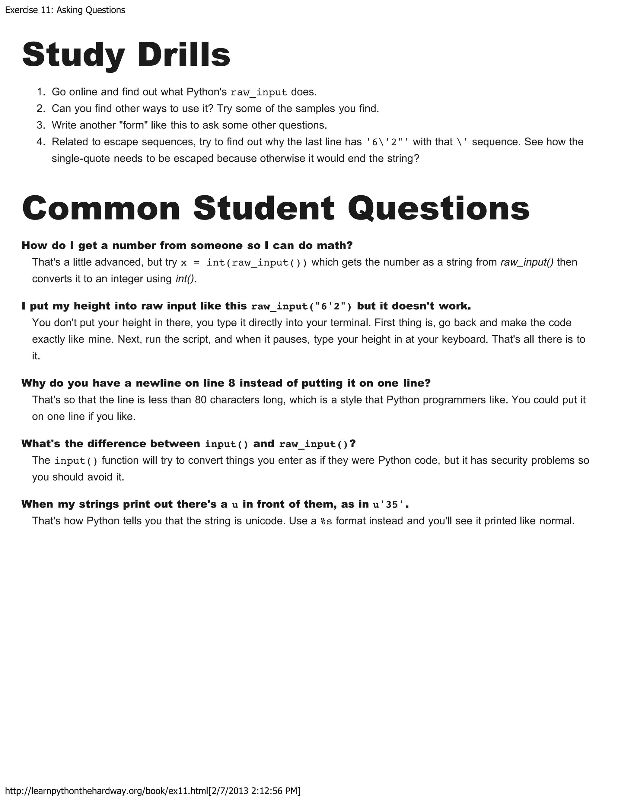 Exercise 11: Asking Questions
http://learnpythonthehardway.org/book/ex11.html[2/7/2013 2:12:56 PM]
Study Drills
1. Go online and find out what Python's raw_input does.
2. Can you find other ways to use it? Try some of the samples you find.
3. Write another "form" like this to ask some other questions.
4. Related to escape sequences, try to find out why the last line has '6'2"' with that ' sequence. See how the
single-quote needs to be escaped because otherwise it would end the string?
Common Student Questions
How do I get a number from someone so I can do math?
That's a little advanced, but try x = int(raw_input()) which gets the number as a string from raw_input() then
converts it to an integer using int().
I put my height into raw input like this raw_input("6'2") but it doesn't work.
You don't put your height in there, you type it directly into your terminal. First thing is, go back and make the code
exactly like mine. Next, run the script, and when it pauses, type your height in at your keyboard. That's all there is to
it.
Why do you have a newline on line 8 instead of putting it on one line?
That's so that the line is less than 80 characters long, which is a style that Python programmers like. You could put it
on one line if you like.
What's the difference between input() and raw_input()?
The input() function will try to convert things you enter as if they were Python code, but it has security problems so
you should avoid it.
When my strings print out there's a u in front of them, as in u'35'.
That's how Python tells you that the string is unicode. Use a %s format instead and you'll see it printed like normal.
 