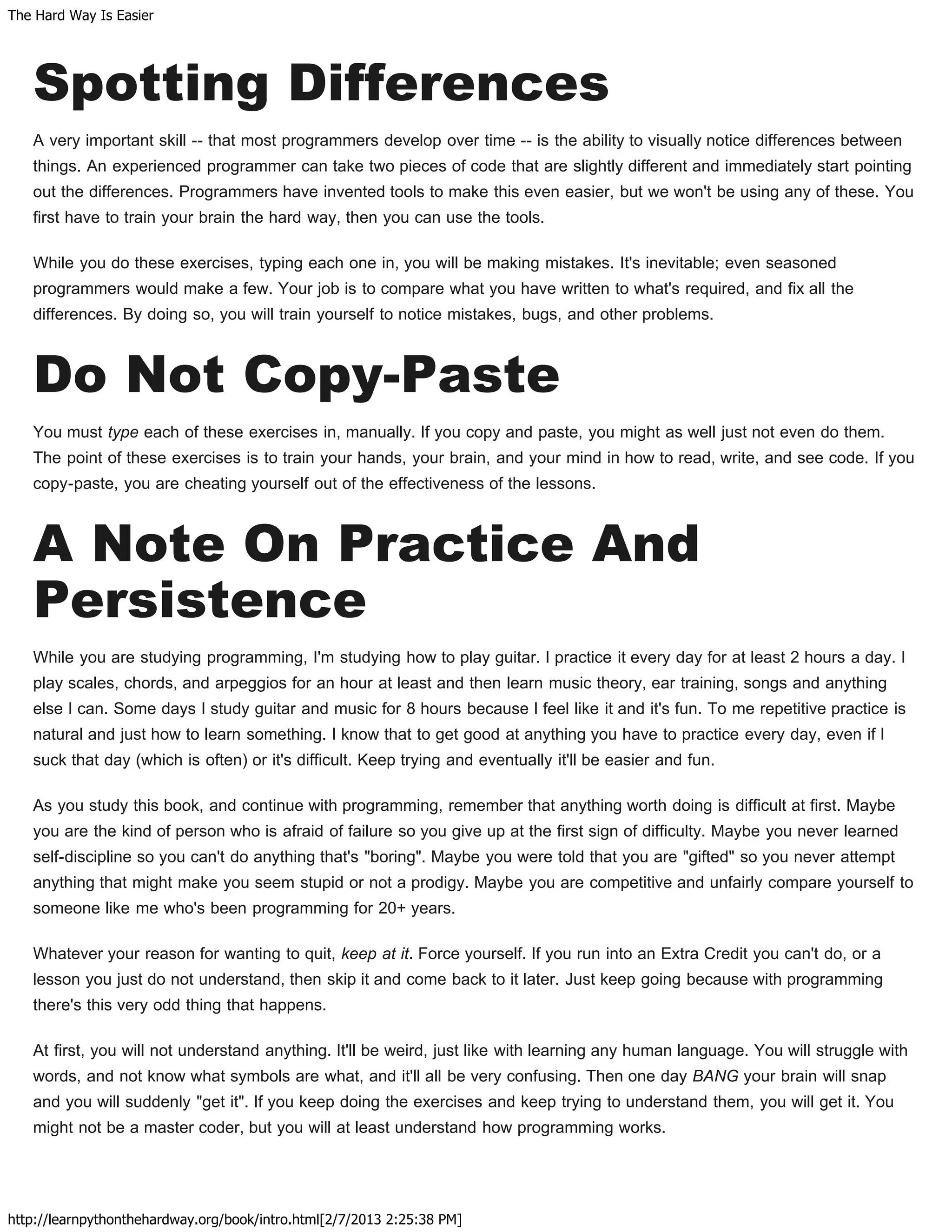 The Hard Way Is Easier
http://learnpythonthehardway.org/book/intro.html[2/7/2013 2:25:38 PM]
Spotting Differences
A very important skill -- that most programmers develop over time -- is the ability to visually notice differences between
things. An experienced programmer can take two pieces of code that are slightly different and immediately start pointing
out the differences. Programmers have invented tools to make this even easier, but we won't be using any of these. You
first have to train your brain the hard way, then you can use the tools.
While you do these exercises, typing each one in, you will be making mistakes. It's inevitable; even seasoned
programmers would make a few. Your job is to compare what you have written to what's required, and fix all the
differences. By doing so, you will train yourself to notice mistakes, bugs, and other problems.
Do Not Copy-Paste
You must type each of these exercises in, manually. If you copy and paste, you might as well just not even do them.
The point of these exercises is to train your hands, your brain, and your mind in how to read, write, and see code. If you
copy-paste, you are cheating yourself out of the effectiveness of the lessons.
A Note On Practice And
Persistence
While you are studying programming, I'm studying how to play guitar. I practice it every day for at least 2 hours a day. I
play scales, chords, and arpeggios for an hour at least and then learn music theory, ear training, songs and anything
else I can. Some days I study guitar and music for 8 hours because I feel like it and it's fun. To me repetitive practice is
natural and just how to learn something. I know that to get good at anything you have to practice every day, even if I
suck that day (which is often) or it's difficult. Keep trying and eventually it'll be easier and fun.
As you study this book, and continue with programming, remember that anything worth doing is difficult at first. Maybe
you are the kind of person who is afraid of failure so you give up at the first sign of difficulty. Maybe you never learned
self-discipline so you can't do anything that's "boring". Maybe you were told that you are "gifted" so you never attempt
anything that might make you seem stupid or not a prodigy. Maybe you are competitive and unfairly compare yourself to
someone like me who's been programming for 20+ years.
Whatever your reason for wanting to quit, keep at it. Force yourself. If you run into an Extra Credit you can't do, or a
lesson you just do not understand, then skip it and come back to it later. Just keep going because with programming
there's this very odd thing that happens.
At first, you will not understand anything. It'll be weird, just like with learning any human language. You will struggle with
words, and not know what symbols are what, and it'll all be very confusing. Then one day BANG your brain will snap
and you will suddenly "get it". If you keep doing the exercises and keep trying to understand them, you will get it. You
might not be a master coder, but you will at least understand how programming works.
 